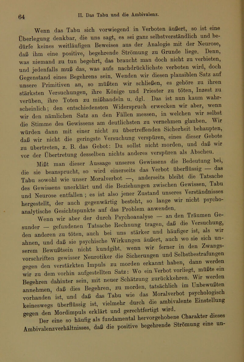 Wenn das Tabu sich vorwiegend in Verboten äußert, so ist eine Überlegung denkbar, die uns sagt, es sei ganz selbstverständlich und be- dürfe keines weitläufigen Beweises aus der Analogie mit der Neurose, daß ihm eine positive, begehrende Strömung zu Grunde liege. Denn, was niemand zu tun begehrt, das braucht man doch nicht zu verbieten, und jedenfalls muß das, was aufs nachdrücklichste verboten wird, doch Gegenstand eines Begehrens sein. Wenden wir diesen plausiblen Satz auf unsere Primitiven an, so müßten wir schließen, es gehöre zu ihren stärksten Versuchungen, ihre Könige und Priester zu töten, Inzest zu verüben, ihre Toten zu mißhandeln u. dgl. Das ist nun kaum wahr- scheinlich; den entschiedensten Widerspruch erwecken wir aber, wenn wir den nämlichen Satz an den Fällen messen, in welchen wir selbst die Stimme des Gewissens am deutlichsten zu vernehmen glauben. Wir würden dann mit einer nicht zu übertreffenden Sicherheit behaupten, daß wir nicht die geringste Versuchung verspüren, eines dieser Gebote zu übertreten, z. B. das Gebot: Du sollst nicht morden, und daß wir vor der Übertretung desselben nichts anderes verspüren als Abscheu. Mißt man dieser Aussage unseres Gewissens die Bedeutung bei, die sie beansprucht, so wird einerseits das Verbot überflüssig — das Tabu sowohl wie unser Moralverbot —, anderseits bleibt die Tatsache des Gewissens unerklärt und die Beziehungen zwischen Gewissen labu und Neurose entfallen ; es ist also jener Zustand unseres Verständnisses hergestellt, der auch gegenwärtig besteht, so lange wir nicht psycho- analytische Gesichtspunkte auf das Problem anwenden. Wenn wir aber der durch Psychoanalyse — an den Traumen Ge- sunder - gefundenen Tatsache Rechnung tragen, daß die Versuchung, den anderen zu töten, auch bei uns stärker und häufiger ist, als wir ahnen, und daß sie psychische Wirkungen äußert, auch wo sie sich un- serem Bewußtsein nicht kundgibt, wenn wir ferner in Z™«£ Vorschriften gewisser Neurotiker die Sicherungen und Selbstbestrafun e gegen den verstärkten Impuls zu morden erkannt haben dann werden wir zu dem vorhin aufgestellten Satz: Wo ein Verbot vorliegü mußte ein Begehren dahinter sein, mit neuer Schätzung zurückkehren. Wir werden annehmen, daß dies Begehren, zu morden, tatsächlich im Unbewußten vorhanden ist, und daß das Tabu wie das Moralverbot psycho keineswegs überflüssig ist, vielmehr durch die ambivalente Einstellung gegen den Mordimpuls erklärt und gerechtfertigt wird. Der eine so häufig als fundamental hervorgehobene Charakter dieses Ambivalenzverhältnisses, daß die positive begehrende Strömung eine un-