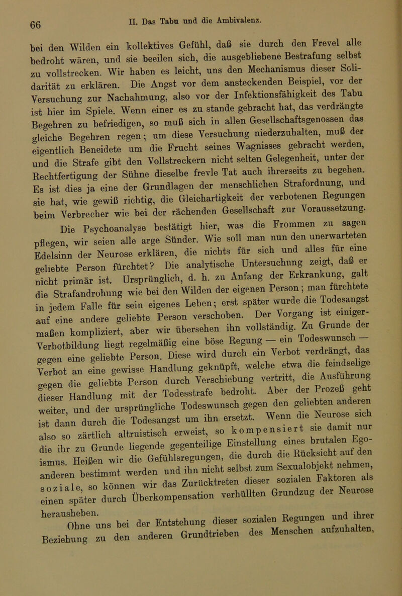 bei den Wilden ein kollektives Gefühl, daß sie durch den Frevel alle bedroht wären, und sie beeilen sich, die ausgebliebene Bestrafung selbst zu vollstrecken. Wir haben es leicht, uns den Mechanismus dieser Soli- darität zu erklären. Die Angst vor dem ansteckenden Beispiel, vor der Versuchung zur Nachahmung, also vor der Infektionsfähigkeit des Tabu ist hier im Spiele. Wenn einer es zu stände gebracht hat, das verdrängte Begehren zu befriedigen, so muß sich in allen Gesellschaftsgenossen das gleiche Begehren regen-, um diese Versuchung niederzuhalten, muß der eigentlich Beneidete um die Frucht seines Wagnisses gebracht werden, und die Strafe gibt den Vollstreckern nicht selten Gelegenheit, unter der Rechtfertigung der Sühne dieselbe frevle Tat auch ihrerseits zu begehen Es ist dies ja eine der Grundlagen der menschlichen Strafordnung, un sie hat, wie gewiß richtig, die Gleichartigkeit der verbotenen Regungen beim Verbrecher wie bei der rächenden Gesellschaft zur Voraussetzung. Die Psychoanalyse bestätigt hier, was die Frommen zu sagen pflegen, wir seien alle arge Sünder. Wie soll man nun den unerwarteten Edelsinn der Neurose erklären, die nichts für sich und allesi für eine geliebte Person fürchtet? Die analytische Untersuchung zeigt, daß er nicht primär ist. Ursprünglich, d. h. zu Anfang der Erkrankung, galt die Strafandrohung wie bei den Wilden der eigenen Person - man fürchtete in jedem Falle für sein eigenes Leben; erst später wurde die Todesangst auf eine andere geliebte Person verschoben. Der Vorgang ist einiger- maßen kompliziert, aber wir übersehen ihn vollständig. Zu Grunde der Verbotbildung liegt regelmäßig eine böse Regung - ein Tode^ das gegen eine geliebte Person. Diese wird durch ein Verbot verdrängt, das Verbot an eine gewisse Handlung geknüpft, welche etwa die feindselige gegen die geliebte Person durch Verschiebung vertritt die Ausführung dieser Handlung mit der Todesstrafe bedroht. Aber der Prozeß geht weiter und der ursprüngliche Todeswunsch gegen den geliebten andeien St durch die Todesangst um ihn ersetzt. Wenni *e Neurose sich also so zärtlich altruistisch erweist, so kompensiert sie damit nur die ihr zu Grunde liegende gegenteilige Einstellung eines brutalen Eg tmus Heißen ir die Gefühlsregungen, die durch die Rücksicht auf den Z Zurhcktreten dieser sozialen Faktoren als einen später durch Überkompensation verhüllten Grundzug er 1 eures heIaUOtaeennns bei der Entstehung dieser sozialen Regungen und ihrer Beziehung zu den anderen Grundtrieben des Mensehen aufzuhalten,