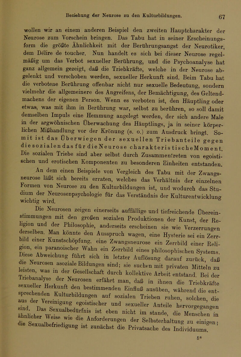 wollen wir an einem anderen Beispiel den zweiten Hauptcharakter der Neurose zum Vorschein bringen. Das Tabu hat in seiner Erscheinungs- form die größte Ähnlichkeit mit der Berührungsangst der Neurotiker, dem Delire de toucher. Nun handelt es sich bei dieser Neurose regel- mäßig um das Verbot sexueller Berührung, und die Psychoanalyse hat ganz allgemein gezeigt, daß die Triebkräfte, welche in der Neurose ab- gelenkt und verschoben werden, sexueller Herkunft sind. Beim Tabu hat die verbotene Berührung offenbar nicht nur sexuelle Bedeutung, sondern vielmehr die allgemeinere des Angreifens, der Bemächtigung, des Geltend- machens der eigenen Person. Wenn es verboten ist, den Häuptling oder etwas, was mit ihm in Berührung war, selbst zu berühren, so soll damit demselben Impuls eine Hemmung angelegt werden, der sich andere Male in der argwöhnischen Überwachung des Häuptlings, ja in seiner körper- lichen Mißhandlung vor der Krönung (s. o.) zum Ausdruck bringt. So- mit ist das Überwiegen der sexuellen Triebanteile gegen die sozialen das für die Neurose charakteris tisch eMom ent. Die sozialen Triebe sind aber selbst durch Zusammentreten von egoisti- schen und erotischen Komponenten zu besonderen Einheiten entstanden. An dem einen Beispiele von Vergleich des Tabu mit der Zwangs- neurose läßt sich bereits erraten, welches das Verhältnis der einzelnen Formen von Neurose zu den Kulturbildungen ist, und wodurch das Stu- dium der Neurosenpsychologie für das Verständnis der Kulturentwicklung wichtig wird. 6 Die Neurosen zeigen einerseits auffällige und tiefreichende Überein- stimmungen mit den großen sozialen Produktionen der Kunst der Re- ligion und der Philosophie, anderseits erscheinen sie wie Verzerrungen derselben. Man könnte den Ausspruch wagen, eine Hysterie sei ein Zerr- i d einer Kunstschöpfung, eine Zwangsneurose ein Zerrbild einer Reli- gion, ein paranoischer Wahn ein Zerrbild eines philosophischen Systems Diese Abweichung führt sich in letzter Auflösung darauf zurück, daß tiJr°SW TS“d; Si<! SUch™mit Printen Mitteln zu leisten, was in der Gesellschaft durch kollektive Arbeit entstand. Bei der Jeätuer h! k, 7TV®''1 daß in ihnen die Triebkräfte sexueller Herkunft den bestimmenden Einfluß ausiiben, während die ent- precbenden Kulturbildungen auf socialen Trieben riihen, solchen, die aus der Vereinigung egoistischer und sexueller Anteile hervorgegaLen “* 1°as Sexualbedurfnis ist eben nicht im stände, die MenfcCn in dieSc M Ih T“,'™ d‘e A,ifortl<!run«cn der Selbsterhaltung zu einigen- die Sexualbefried,gung ist zunächst die Privatsache des Individuums 6*