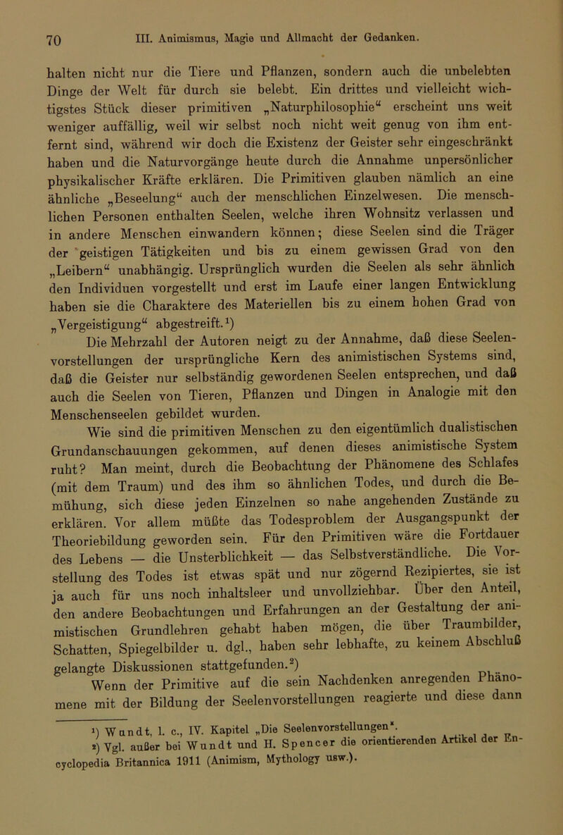 halten nicht nur die Tiere und Pflanzen, sondern auch die unbelebten Dinge der Welt für durch sie belebt. Ein drittes und vielleicht wich- tigstes Stück dieser primitiven „Naturphilosophie“ erscheint uns weit weniger auffällig, weil wir selbst noch nicht weit genug von ihm ent- fernt sind, während wir doch die Existenz der Geister sehr eingeschränkt haben und die Naturvorgänge heute durch die Annahme unpersönlicher physikalischer Kräfte erklären. Die Primitiven glauben nämlich an eine ähnliche „Beseelung“ auch der menschlichen Einzelwesen. Die mensch- lichen Personen enthalten Seelen, welche ihren Wohnsitz verlassen und in andere Menschen einwandern können; diese Seelen sind die Träger der geistigen Tätigkeiten und bis zu einem gewissen Grad von den „Leibern“ unabhängig. Ursprünglich wurden die Seelen als sehr ähnlich den Individuen vorgestellt und erst im Laufe einer langen Entwicklung haben sie die Charaktere des Materiellen bis zu einem hohen Grad von „Vergeistigung“ abgestreift.1) Die Mehrzahl der Autoren neigt zu der Annahme, daß diese Seelen- vorstellungen der ursprüngliche Kern des animistischen Systems sind, daß die Geister nur selbständig gewordenen Seelen entsprechen, und daß auch die Seelen von Tieren, Pflanzen und Dingen in Analogie mit den Menschenseelen gebildet wurden. Wie sind die primitiven Menschen zu den eigentümlich dualistischen Grundanschauungen gekommen, auf denen dieses animistische System ruht? Man meint, durch die Beobachtung der Phänomene des Schlafes (mit dem Traum) und des ihm so ähnlichen Todes, und durch die Be- mühung, sich diese jeden Einzelnen so nahe angehenden Zustände zu erklären. Vor allem müßte das Todesproblem der Ausgangspunkt der Theoriebildung geworden sein. Für den Primitiven wäre die Fortdauer des Lebens — die Unsterblichkeit — das Selbstverständliche. Die Vor- stellung des Todes ist etwas spät und nur zögernd Rezipiertes, sie ist ja auch für uns noch inhaltsleer und unvollziehbar. Über den Anteil, den andere Beobachtungen und Erfahrungen an der Gestaltung der ani- mistischen Grundlehren gehabt haben mögen, die über Traumbilder Schatten, Spiegelbilder u. dgl., haben sehr lebhafte, zu keinem Abschluß gelangte Diskussionen stattgefunden.2) Wenn der Primitive auf die sein Nachdenken anregenden Phäno- mene mit der Bildung der Seelenvorstellungen reagierte und diese dann ») Wandt, 1. c., IV. Kapitel „Die Seelenvorstellungen«. s) Vgl. außer bei Wundt und H. Spencer die orientierenden Artikel der En- cyclopedia Britannica 1911 (Animism, Mythology usw.).