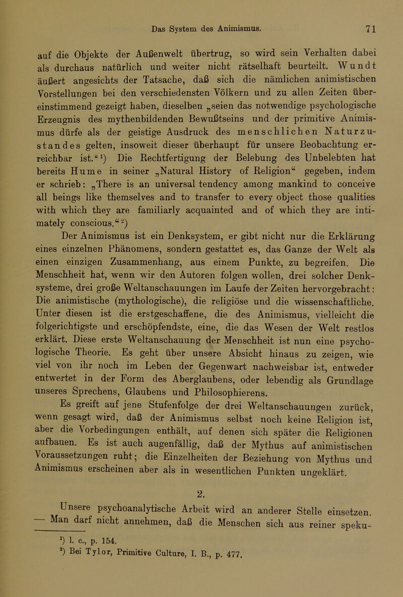 auf die Objekte der Außenwelt übertrug, so wird sein Verhalten dabei als durchaus natürlich und weiter nicht rätselhaft beurteilt. W u n d t äußert angesichts der Tatsache, daß sich die nämlichen animistischen Vorstellungen bei den verschiedensten Völkern und zu allen Zeiten über- einstimmend gezeigt haben, dieselben „seien das notwendige psychologische Erzeugnis des mythenbildenden Bewußtseins und der primitive Animis- mus dürfe als der geistige Ausdruck des menschlichen Naturzu- standes gelten, insoweit dieser überhaupt für unsere Beobachtung er- reichbar ist.“1) Die Rechtfertigung der Belebung des Unbelebten hat bereits Hume in seiner „Natural History of Religion“ gegeben, indem er schrieb: „There is an universal tendency among mankind to conceive all beings like themselves and to transfer to every object those qualities with which they are familiarly acquainted and of which they are inti- mately conscious.“* *) Der Animismus ist ein Denksystem, er gibt nicht nur die Erklärung eines einzelnen Phänomens, sondern gestattet es, das Ganze der Welt als einen einzigen Zusammenhang, aus einem Punkte, zu begreifen. Die Menschheit hat, wenn wir den Autoren folgen wollen, drei solcher Denk- systeme, drei große Weltanschauungen im Laufe der Zeiten hervorgebracht: Die animistische (mythologische), die religiöse und die wissenschaftliche. Unter diesen ist die erstgeschalfene, die des Animismus, vielleicht die folgerichtigste und erschöpfendste, eine, die das Wesen der Welt restlos erklärt. Diese erste Weltanschauung der Menschheit ist nun eine psycho- logische Theorie. Es geht über unsere Absicht hinaus zu zeigen, wie viel von ihr noch im Leben der Gegenwart nachweisbar ist, entweder entwertet in der Form des Aberglaubens, oder lebendig als Grundlage unseres Sprechens, Glaubens und Philosophierens. Es greift auf jene Stufenfolge der drei Weltanschauungen zurück, wenn gesagt wird, daß der Animismus selbst noch keine Religion ist, aber die Vorbedingungen enthält, auf denen sich später die Religionen aufbauen. Es ist auch augenfällig, daß der Mythus auf animistischen Voraussetzungen ruht; die Einzelheiten der Beziehung von Mythus und Animismus erscheinen aber als in wesentlichen Punkten ungeklärt. 2. Unsere psychoanalytische Arbeit wird an anderer Stelle einsetzen. Man darf nicht annehmen, daß die Menschen sich aus reiner speku- *) 1. c., p. 154. 2) Bei Tylor, Primitive Culture, I. B., p. 477.