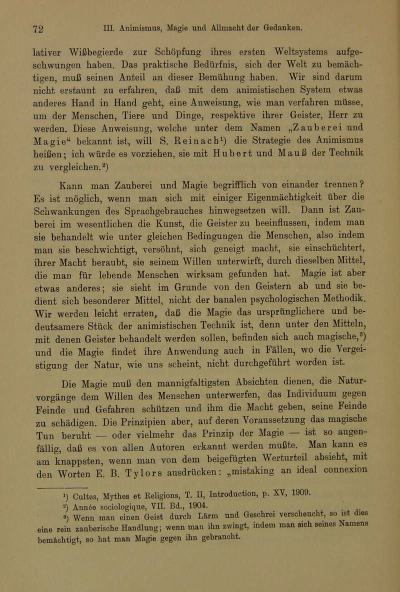 lativer Wißbegierde zur Schöpfung ihres ersten Weltsystems aufge- schwungen haben. Das praktische Bedürfnis, sich der Welt zu bemäch- tigen, muß seinen Anteil an dieser Bemühung haben. Wir sind darum nicht erstaunt zu erfahren, daß mit dem animistischen System etwas anderes Hand in Hand geht, eine Anweisung, wie man verfahren müsse, um der Menschen, Tiere und Dinge, respektive ihrer Geister, Herr zu werden. Diese Anweisung, welche unter dem Namen „Zauberei und Magie“ bekannt ist, will S. Rein ach1) die Strategie des Animismus heißen; ich würde es vorziehen, sie mit Hubert und Mauß der Technik zu vergleichen.2) Kann man Zauberei und Magie begrifflich von einander trennen? Es ist möglich, wenn man sich mit einiger Eigenmächtigkeit über die Schwankungen des Sprachgebrauches hinwegsetzen will. Dann ist Zau- berei im wesentlichen die Kunst, die Geister zu beeinflussen, indem man sie behandelt wie unter gleichen Bedingungen die Menschen, also indem man sie beschwichtigt, versöhnt, sich geneigt macht, sie einschüchtert, ihrer Macht beraubt, sie seinem Willen unterwirft, durch dieselben Mittel, die man für lebende Menschen wirksam gefunden hat. Magie ist aber etwas anderes; sie sieht im Grunde von den Geistern ab und sie be- dient sich besonderer Mittel, nicht der banalen psychologischen Methodik. Wir werden leicht erraten, daß die Magie das ursprünglichere und be- deutsamere Stück der animistischen Technik ist, denn unter den Mitteln, mit denen Geister behandelt werden sollen, befinden sich auch magische,3) und die Magie findet ihre Anwendung auch in Fällen, wo die Vergei- stigung der Natur, wie uns scheint, nicht durchgeführt worden ist. Die Magie muß den mannigfaltigsten Absichten dienen, die Natur- vorgänge dem Willen des Menschen unterwerfen, das Individuum gegen Feinde und Gefahren schützen und ihm die Macht geben, seine Feinde zu schädigen. Die Prinzipien aber, auf deren Voraussetzung das magische Tun beruht — oder vielmehr das Prinzip der Magie — ist so augen- fällig, daß es von allen Autoren erkannt werden mußte. . Man kann es am knappsten, wenn man von dem beigefügten Werturteil absieht, mit den Worten E. B. Tylors ausdrücken: „mistaking an ideal connexion Cultes, Mythos et Religions, T. II, Introduction, p. XV, 1909. 2) Ann6e sociologique, VIL Bd., 1904. ») Wenn man einen Geist durch Lärm und Geschrei verscheucht, so ist dies eine rein zauberische Handlung; wenn man ihn zwingt, indem man sich seines Namens bemächtigt,, so hat man Magie gegen ihn gebraucht.