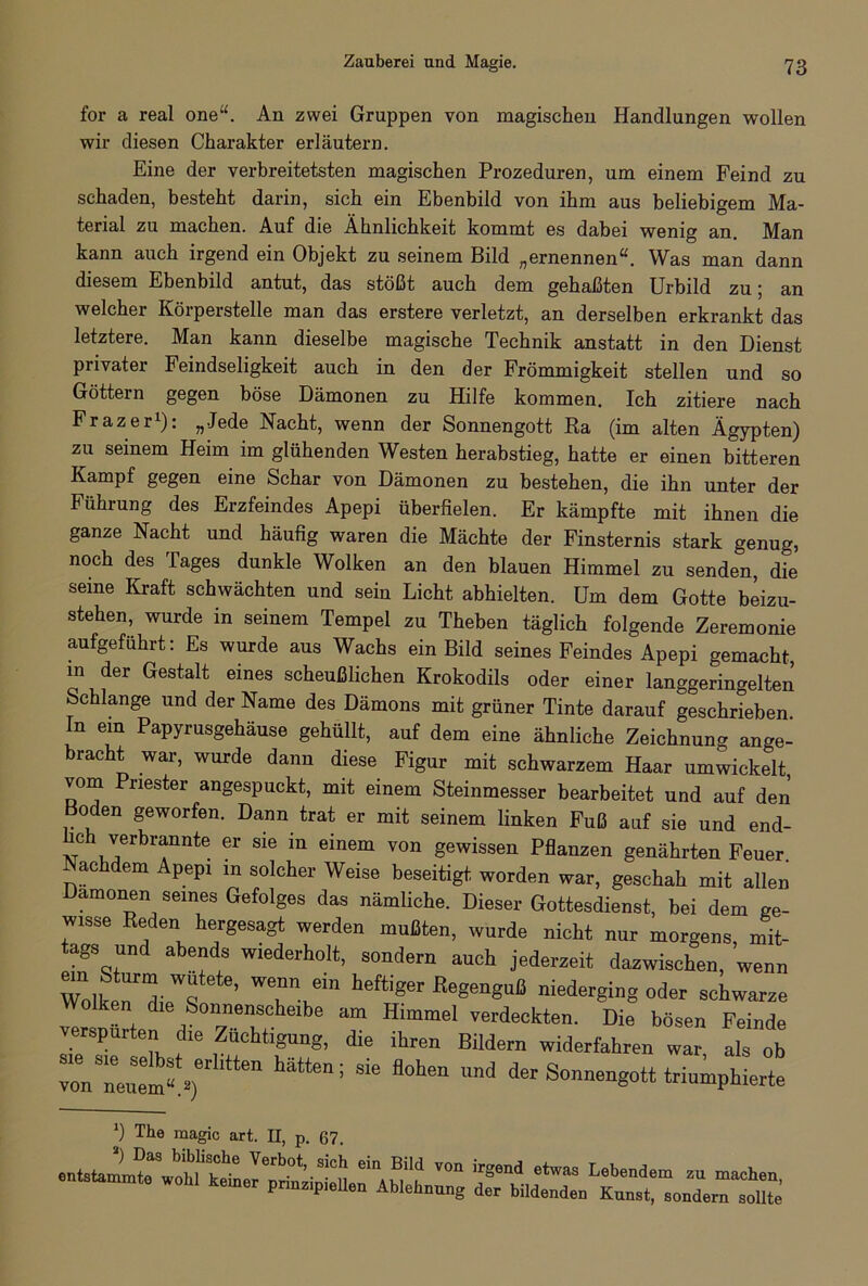 Zauberei und Magie. for a real one“. An zwei Gruppen von magischen Handlungen wollen wir diesen Charakter erläutern. Eine der verbreitetsten magischen Prozeduren, um einem Feind zu schaden, besteht darin, sich ein Ebenbild von ihm aus beliebigem Ma- terial zu machen. Auf die Ähnlichkeit kommt es dabei wenig an. Man kann auch irgend ein Objekt zu seinem Bild „ernennen“. Was man dann diesem Ebenbild antut, das stößt auch dem gehaßten Urbild zu 5 an welcher Körperstelle man das erstere verletzt, an derselben erkrankt das letztere. Man kann dieselbe magische Technik anstatt in den Dienst privater Feindseligkeit auch in den der Frömmigkeit stellen und so Göttern gegen böse Dämonen zu Hilfe kommen. Ich zitiere nach Frazer1): „Jede Nacht, wenn der Sonnengott Ka (im alten Ägypten) zu seinem Heim im glühenden Westen herabstieg, hatte er einen bitteren Kampf gegen eine Schar von Dämonen zu bestehen, die ihn unter der Führung des Erzfeindes Apepi überfielen. Er kämpfte mit ihnen die ganze Nacht und häufig waren die Mächte der Finsternis stark genug, noch des Tages dunkle Wolken an den blauen Himmel zu senden, die seine Kraft schwächten und sein Licht abhielten. Um dem Gotte beizu- stehen, wurde in seinem Tempel zu Theben täglich folgende Zeremonie aufgeführt: Es wurde aus Wachs ein Bild seines Feindes Apepi gemacht, in der Gestalt eines scheußlichen Krokodils oder einer langgeringelten Schlange und der Name des Dämons mit grüner Tinte darauf geschrieben ln ein Papyrusgehäuse gehüllt, auf dem eine ähnliche Zeichnung ange- bracht war, wurde dann diese Figur mit schwarzem Haar umwickelt vom Priester angespuckt, mit einem Steinmesser bearbeitet und auf den 0 en geworfen. Dann trat er mit seinem linken Fuß auf sie und end- hch verbrannte er sie in einem von gewissen Pflanzen genährten Feuer. achdem Apepi m solcher Weise beseitigt worden war, geschah mit allen Dämonen seines Gefolges das nämliche. Dieser Gottesdienst, bei dem ge- wisse Reden hergesagt werden mußten, wurde nicht nur morgens, mit- tags und abends wiederholt, sondern auch jederzeit dazwischen, wenn WoÄriT ’ TV“ h6ftiger ß6geng““ ”iederging °d« schwarze Wolken die Sonnenscheibe am Himmel verdeckten. Die bösen Feinde verspürten die Züchtigung, die ihren Bildern widerfahren war als ob vTn^mV) hätten; S“ fl°hen md der Sonnengott triumphierte