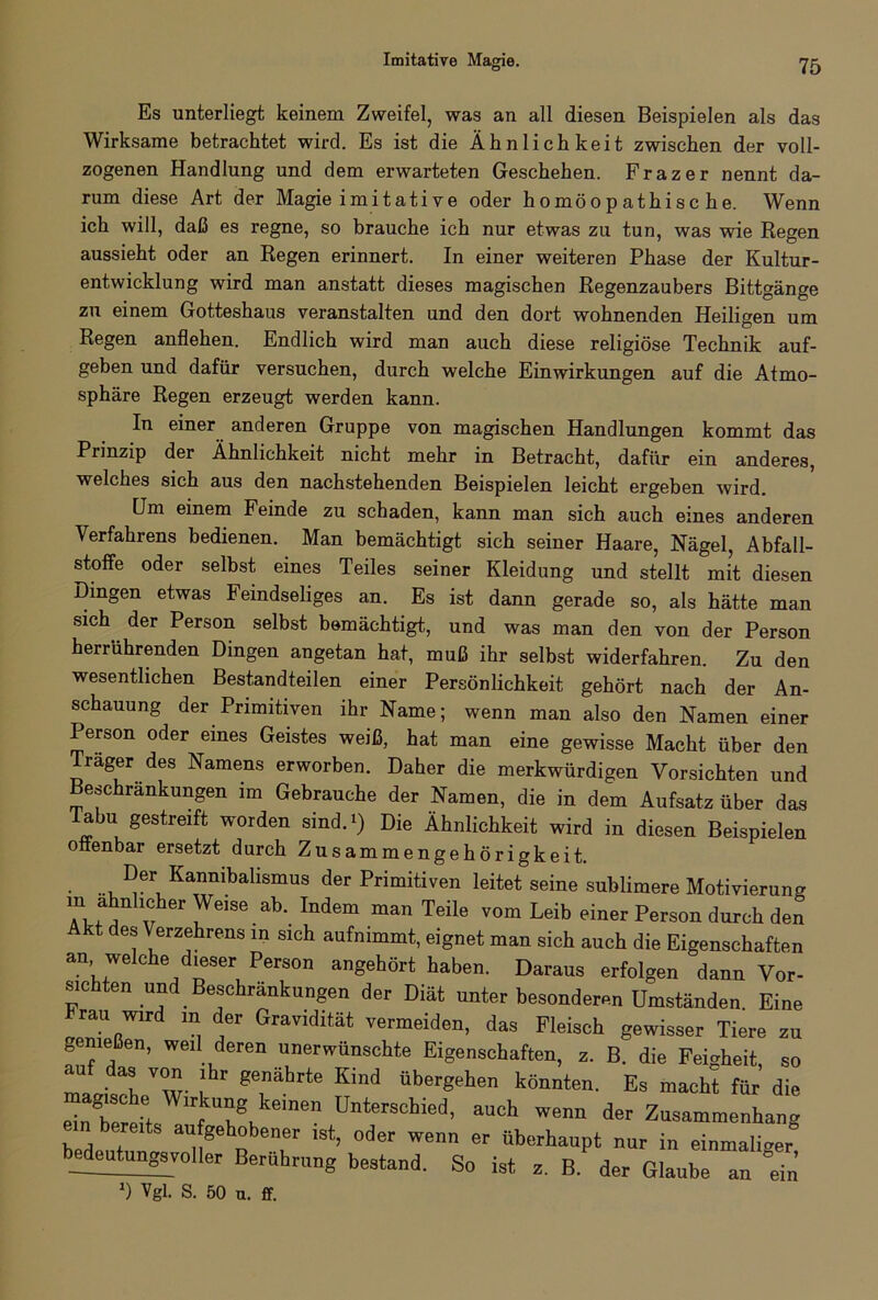 Imitative Magie. Es unterliegt keinem Zweifel, was an all diesen Beispielen als das Wirksame betrachtet wird. Es ist die Ähnlichkeit zwischen der voll- zogenen Handlung und dem erwarteten Geschehen. Frazer nennt da- rum diese Art der Magie imitative oder homöopathische. Wenn ich will, daß es regne, so brauche ich nur etwas zu tun, was wie Regen aussieht oder an Regen erinnert. In einer weiteren Phase der Kultur- entwicklung wird man anstatt dieses magischen Regenzaubers Bittgänge zu einem Gotteshaus veranstalten und den dort wohnenden Heiligen um Regen anflehen. Endlich wird man auch diese religiöse Technik auf- geben und dafür versuchen, durch welche Einwirkungen auf die Atmo- sphäre Regen erzeugt werden kann. In einer anderen Gruppe von magischen Handlungen kommt das Prinzip der Ähnlichkeit nicht mehr in Betracht, dafür ein anderes, welches sich aus den nachstehenden Beispielen leicht ergeben wird. Um einem Feinde zu schaden, kann man sich auch eines anderen Verfahrens bedienen. Man bemächtigt sich seiner Haare, Nägel, Abfail- stoffe oder selbst eines Teiles seiner Kleidung und stellt mit diesen Dingen etwas Feindseliges an. Es ist dann gerade so, als hätte man sich der Person selbst bemächtigt,, und was man den von der Person herrührenden Dingen angetan hat, muß ihr selbst widerfahren. Zu den wesentlichen Bestandteilen einer Persönlichkeit gehört nach der An- schauung der Primitiven ihr Name; wenn man also den Namen einer Person oder eines Geistes weiß, hat man eine gewisse Macht über den Träger des Namens erworben. Daher die merkwürdigen Vorsichten und Beschränkungen im Gebrauche der Namen, die in dem Aufsatz über das Tabu gestreift worden sind.») Die Ähnlichkeit wird in diesen Beispielen offenbar ersetzt durch Zusammengehörigkeit. ... I’eri Kannibalismus der Primitiven leitet seine sublimere Motivierung ‘‘'“lieber Weise ab. Indem man Teile vom Leib einer Person durch den Akt des Verzehrens in sich aufnimmt, eignet man sieh auch die Eigenschaften an welche dieser Person angehört haben. Daraus erfolgen dann Vor- sichten und Beschränkungen der Diät unter besonderen Umständen Eine Frau wird in der Gravidität vermeiden, das Fleisch gewisser Tiere zu genießen, weil deren unerwünschte Eigenschaften, z. B. die Feigheit so “ .d“ ™.nr ,lhr »e,nährte Kind übergehen könnten. Es macht für die elTerehs f 7k D,,te^Schie‘,• auch wenn der Zusammenhang Z1’ . ™ gehobener ist, oder wenn er überhaupt nur in einmaliger bedeutungsvoller Berührung bestand. So ist z. B. der Glaube an ein D Vgl. S. 50 u. ff.