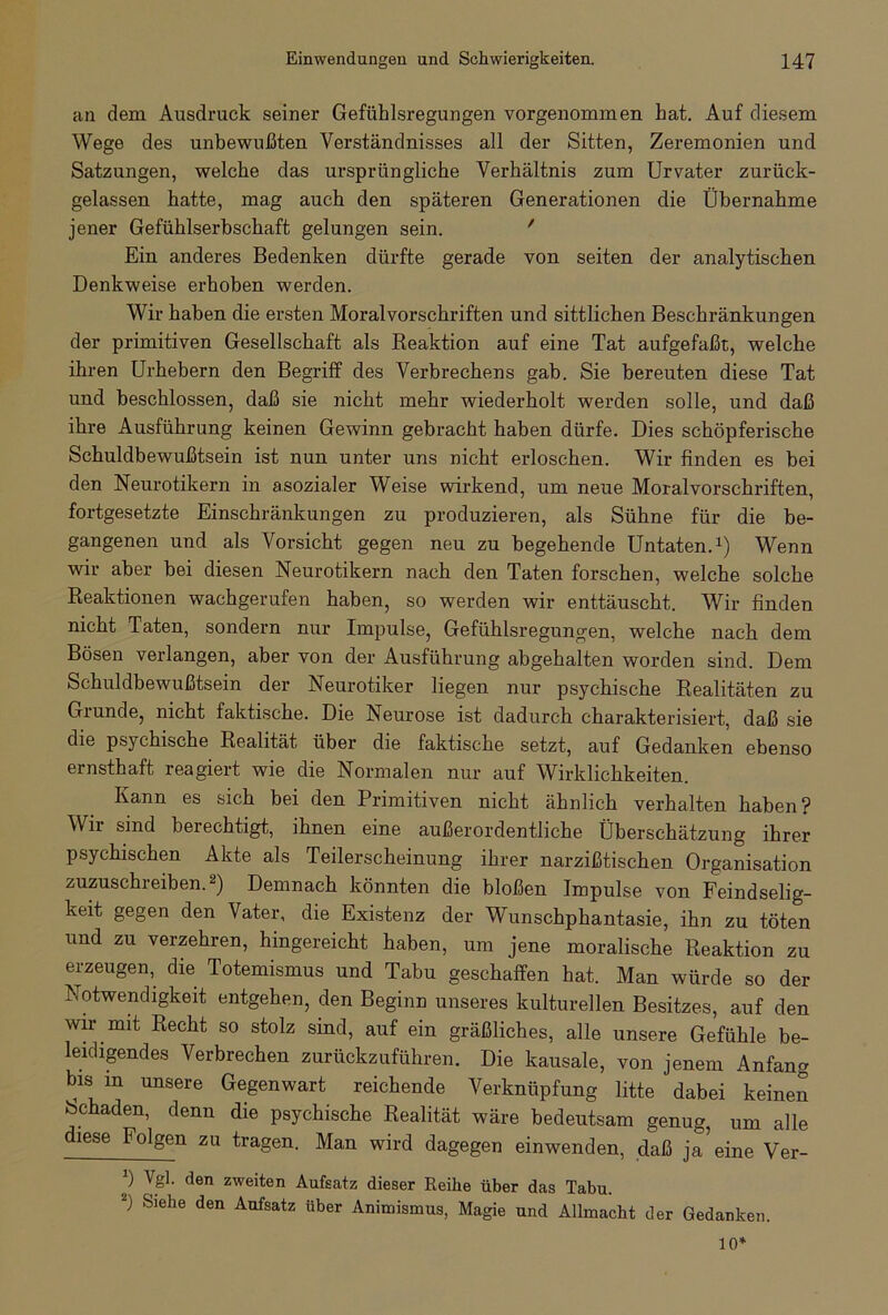 an dem Ausdruck seiner Gefühlsregungen vorgenommen hat. Auf diesem Wege des unbewußten Verständnisses all der Sitten, Zeremonien und Satzungen, welche das ursprüngliche Verhältnis zum Urvater zurück- gelassen hatte, mag auch den späteren Generationen die Übernahme jener Gefühlserbschaft gelungen sein. ' Ein anderes Bedenken dürfte gerade von seiten der analytischen Denkweise erhoben werden. Wir haben die ersten Moralvorschriften und sittlichen Beschränkungen der primitiven Gesellschaft als Reaktion auf eine Tat aufgefaßt, welche ihren Urhebern den Begriff des Verbrechens gab. Sie bereuten diese Tat und beschlossen, daß sie nicht mehr wiederholt werden solle, und daß ihre Ausführung keinen Gewinn gebracht haben dürfe. Dies schöpferische Schuldbewußtsein ist nun unter uns nicht erloschen. Wir finden es bei den Neurotikern in asozialer Weise wirkend, um neue Moralvorschriften, fortgesetzte Einschränkungen zu produzieren, als Sühne für die be- gangenen und als Vorsicht gegen neu zu begehende Untaten.1) Wenn wir aber bei diesen Neurotikern nach den Taten forschen, welche solche Reaktionen wachgerufen haben, so werden wir enttäuscht. Wir finden nicht Taten, sondern nur Impulse, Gefühlsregungen, welche nach dem Bösen verlangen, aber von der Ausführung abgehalten worden sind. Dem Schuldbewußtsein der Neurotiker liegen nur psychische Realitäten zu Grunde, nicht faktische. Die Neurose ist dadurch charakterisiert, daß sie die psychische Realität über die faktische setzt, auf Gedanken ebenso ernsthaft reagiert wie die Normalen nur auf Wirklichkeiten. Kann es sich bei den Primitiven nicht ähnlich verhalten haben? Wir sind berechtigt, ihnen eine außerordentliche Überschätzung ihrer psychischen Akte als Teilerscheinung ihrer narzißtischen Organisation zuzuschreiben.2) Demnach könnten die bloßen Impulse von Feindselig- keit gegen den Vater, die Existenz der Wunschphantasie, ihn zu töten und zu verzehren, hingereicht haben, um jene moralische Reaktion zu erzeugen, die Totemismus und Tabu geschaffen hat. Man würde so der Notwendigkeit entgehen, den Beginn unseres kulturellen Besitzes, auf den wir mit Recht so stolz sind, auf ein gräßliches, alle unsere Gefühle be- leidigendes Verbrechen zurückzuführen. Die kausale, von jenem Anfang bmin unsere Gegenwart reichende Verknüpfung litte dabei keinen bchaden, denn die psychische Realität wäre bedeutsam genug, um alle diese Folgen zu tragen. Man wird dagegen einwenden, daß ja’eine Ver- *) den zweiten Aufsatz dieser Reihe über das Tabu. J) Siehe den Aufsatz über Animismus, Magie und Allmacht der Gedanken. 10*