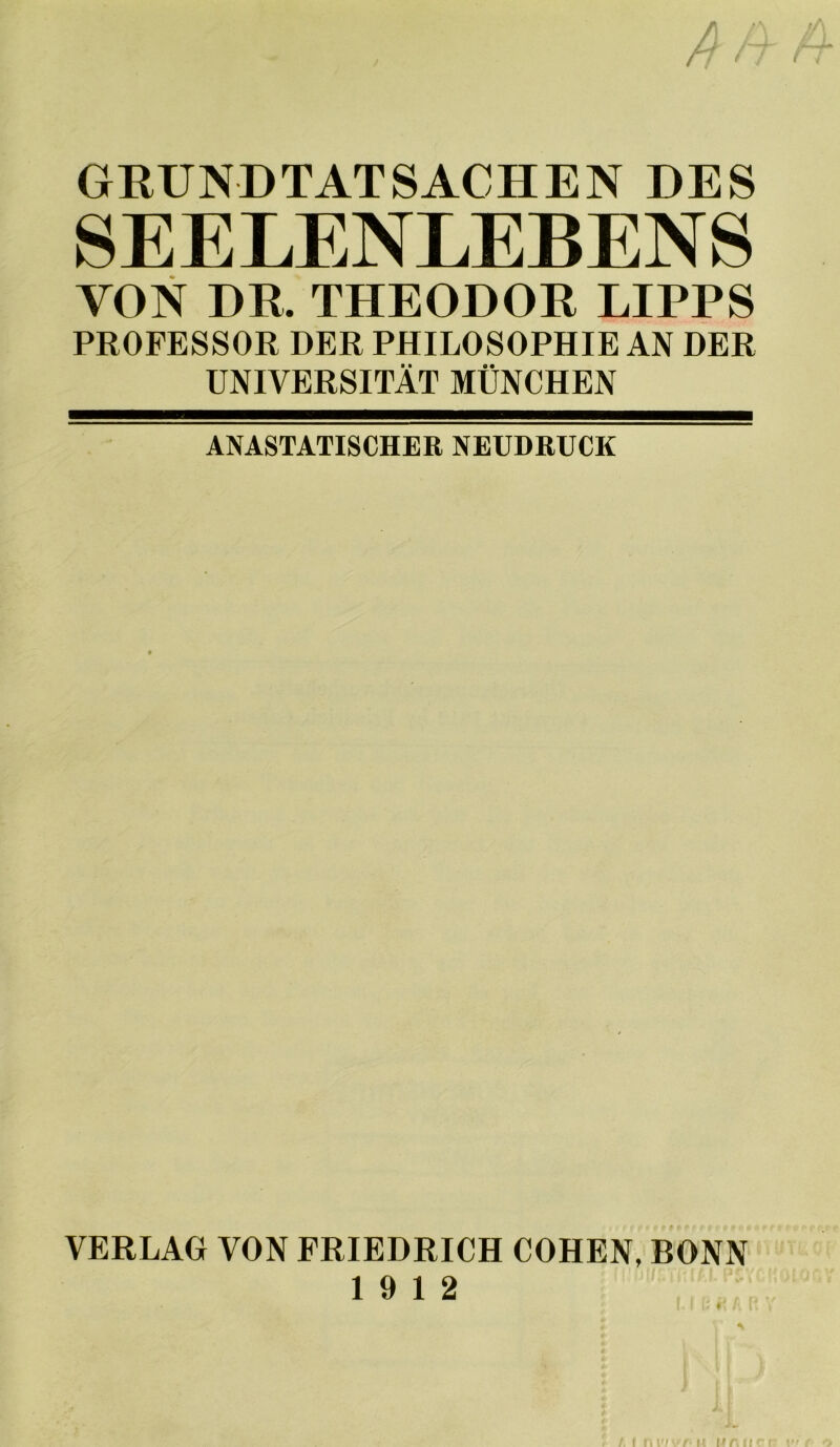 GRUNDTATSACHEN DES SEELENLEBENS VON DR. THEODOR LIPPS PROFESSOR DER PHILOSOPHIE AN DER UNIVERSITÄT MÜNCHEN ANASTATISCHER NEUDRUCK VERLAG VON FRIEDRICH COHEN, BONN 19 12 ♦