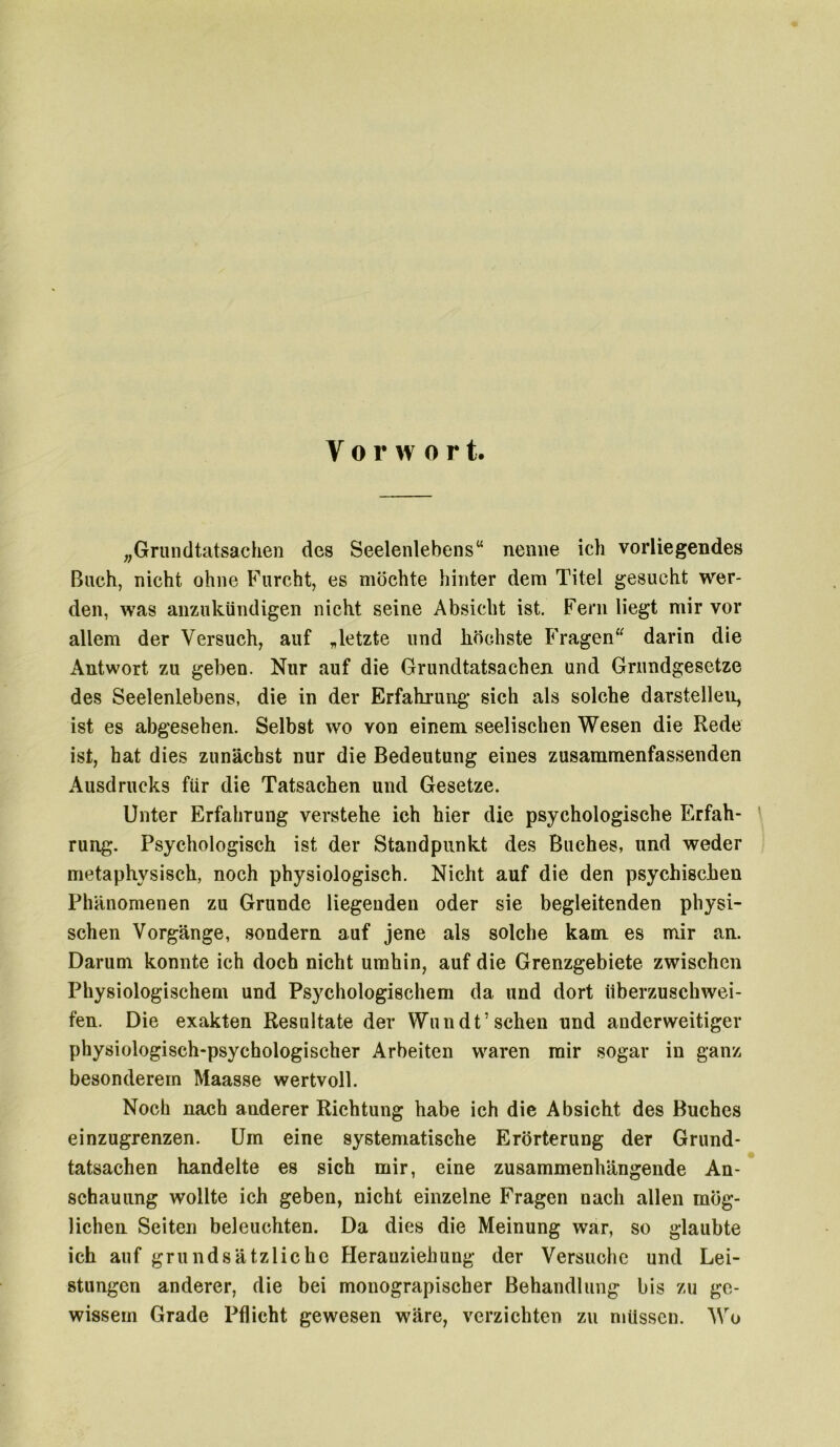 Vorwor t. „Grundtatsachen des Seelenlebens“ nenne ich vorliegendes Buch, nicht ohne Furcht, es möchte hinter dem Titel gesucht wer- den, was anzukündigen nicht seine Absicht ist. Fern liegt mir vor allem der Versuch, auf „letzte und höchste Fragen“ darin die Antwort zu geben. Nur auf die Grundtatsachen und Grundgesetze des Seelenlebens, die in der Erfahrung sich als solche darstellen, ist es abgesehen. Selbst wo von einem seelischen Wesen die Rede ist, hat dies zunächst nur die Bedeutung eines zusammenfassenden Ausdrucks für die Tatsachen und Gesetze. Unter Erfahrung verstehe ich hier die psychologische Erfah- rung. Psychologisch ist der Standpunkt des Buches, und weder metaphysisch, noch physiologisch. Nicht auf die den psychischen Phänomenen zu Grunde liegenden oder sie begleitenden physi- schen Vorgänge, sondern auf jene als solche kam es mir an. Darum konnte ich doch nicht umhin, auf die Grenzgebiete zwischen Physiologischem und Psychologischem da und dort überzuschwei- fen. Die exakten Resultate der Wundt’ sehen und anderweitiger physiologisch-psychologischer Arbeiten waren mir sogar in ganz besonderem Maasse wertvoll. Noch nach anderer Richtung habe ich die Absicht des Buches einzugrenzen. Um eine systematische Erörterung der Grund- tatsachen handelte es sich mir, eine zusammenhängende An- schauung wollte ich geben, nicht einzelne Fragen nach allen mög- lichen Seiten beleuchten. Da dies die Meinung war, so glaubte ich auf grundsätzliche Heranziehung der Versuche und Lei- stungen anderer, die bei monograpischer Behandlung bis zu ge- wissem Grade Pflicht gewesen wäre, verzichten zu müssen. Wo