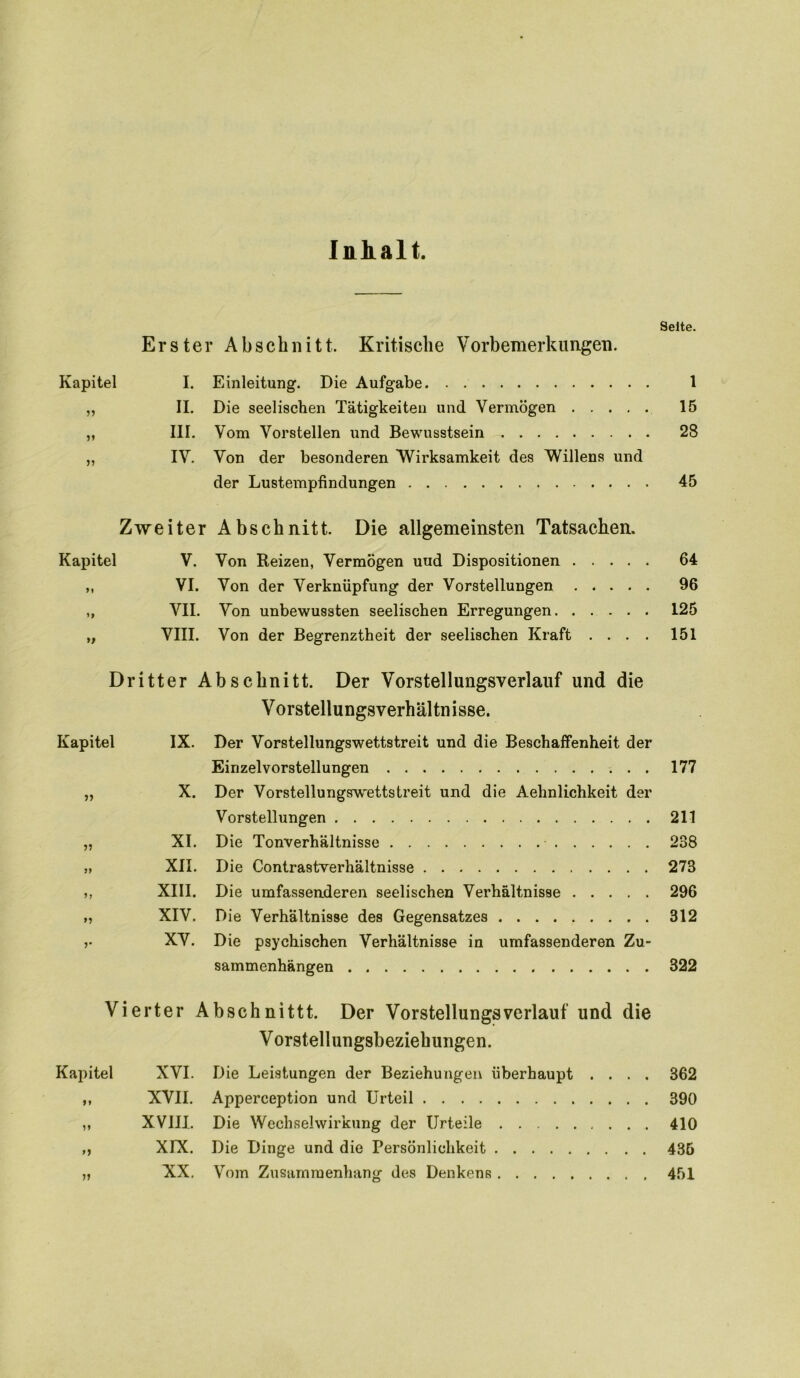 Inhalt. Seite. Erster Abschnitt. Kritische Vorbemerkungen. Kapitel I. Einleitung. Die Aufgabe 1 „ II. Die seelischen Tätigkeiten und Vermögen 15 „ III. Vom Vorstellen und Bewusstsein 28 ,, IV. Von der besonderen Wirksamkeit des Willens und der Lustempfindungen 45 Zweiter Abschnitt. Die allgemeinsten Tatsachen. Kapitel V. Von Reizen, Vermögen uud Dispositionen 64 ,, VI. Von der Verknüpfung der Vorstellungen 96 „ VII. Von unbewussten seelischen Erregungen 125 „ VIII. Von der Begrenztheit der seelischen Kraft .... 151 Dritter Abschnitt. Der Vorstellungsverlauf und die V orstellungsverhäl tn isse. Kapitel IX. Der Vorstellungswettstreit und die Beschaffenheit der Einzelvorstellungen 177 X. Der Vorstellungswettstreit und die Aehnlichkeit der Vorstellungen 211 XI. Die Tonverhältnisse 238 XII. Die Contrastwerhältnisse 278 XIII. Die umfassenderen seelischen Verhältnisse 296 XIV. Die Verhältnisse des Gegensatzes 312 XV. Die psychischen Verhältnisse in umfassenderen Zu- sammenhängen . 322 Vierter Abschnittt. Der Vorstellungs verlauf und die V orstellungsbeziehungen. Kapitel XVI. Die Leistungen der Beziehungen überhaupt .... 362 XVII. Apperception und Urteil 390 XVIII. Die Wechselwirkung der Urteile 410 XIX. Die Dinge und die Persönlichkeit 435 XX. Vom Zusammenhang des Denkens 451