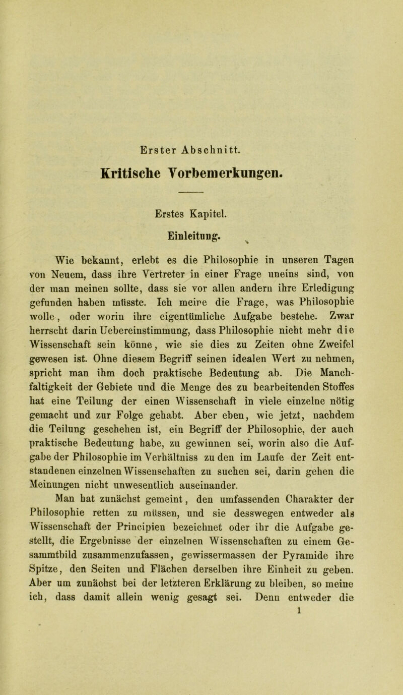 Erster Abschnitt. Kritische Vorbemerkungen. Erstes Kapitel. Einleitung. Wie bekannt, erlebt es die Philosophie in unseren Tagen von Neuem, dass ihre Vertreter in einer Frage uneins sind, von der man meinen sollte, dass sie vor allen andern ihre Erledigung gefunden haben müsste. Ich meine die Frage, was Philosophie wolle , oder worin ihre eigentümliche Aufgabe bestehe. Zwar herrscht darin Uebereinstimmung, dass Philosophie nicht mehr die Wissenschaft sein könne, wie sie dies zu Zeiten ohne Zweifel gewesen ist. Ohne diesem Begriff seinen idealen Wert zu nehmen* spricht man ihm doch praktische Bedeutung ab. Die Manch - faltigkeit der Gebiete und die Menge des zu bearbeitenden Stoffes hat eine Teilung der einen Wissenschaft in viele einzelne nötig gemacht und zur Folge gehabt. Aber eben, wie jetzt, nachdem die Teilung geschehen ist, ein Begriff der Philosophie, der auch praktische Bedeutung habe, zu gewinnen sei, worin also die Auf- gabe der Philosophie im Verhältniss zu den im Laufe der Zeit ent- standenen einzelnen Wissenschaften zu suchen sei, darin gehen die Meinungen nicht unwesentlich auseinander. Man hat zunächst gemeint, den umfassenden Charakter der Philosophie retten zu müssen, und sie desswegen entweder als Wissenschaft der Principien bezeichnet oder ihr die Aufgabe ge- stellt, die Ergebnisse der einzelnen Wissenschaften zu einem Ge- sammtbild zusammenzufassen, gewissermassen der Pyramide ihre Spitze, den Seiten und Flächen derselben ihre Einheit zu geben. Aber um zunächst bei der letzteren Erklärung zu bleiben, so meine ich, dass damit allein wenig gesagt sei. Denn entweder die l