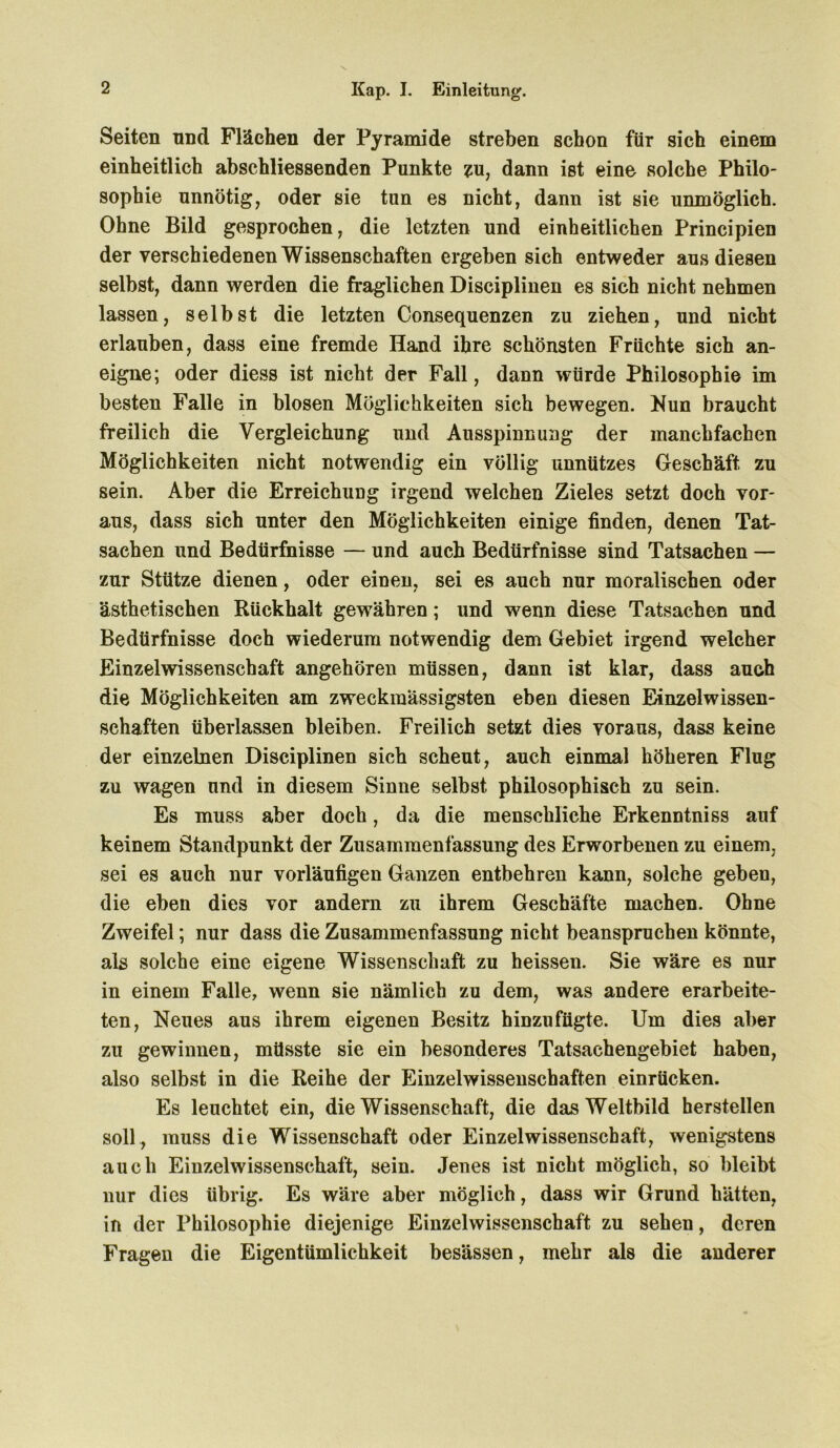 Seiten nnd Flächen der Pyramide streben schon für sich einem einheitlich abschliessenden Punkte zu, dann ist eine solche Philo- sophie unnötig, oder sie tun es nicht, dann ist sie unmöglich. Ohne Bild gesprochen, die letzten und einheitlichen Principien der verschiedenen Wissenschaften ergeben sich entweder aus diesen selbst, dann werden die fraglichen Disciplinen es sich nicht nehmen lassen, selbst die letzten Consequenzen zu ziehen, und nicht erlauben, dass eine fremde Hand ihre schönsten Fruchte sich an- eigne; oder diess ist nicht der Fall, dann würde Philosophie im besten Falle in blosen Möglichkeiten sich bewegen. Nun braucht freilich die Vergleichung und Ausspinnung der manchfachen Möglichkeiten nicht notwendig ein völlig unnützes Geschäft zu sein. Aber die Erreichung irgend welchen Zieles setzt doch vor- aus, dass sich unter den Möglichkeiten einige finden, denen Tat- sachen und Bedürfnisse — und auch Bedürfnisse sind Tatsachen — zur Stütze dienen, oder einen, sei es auch nur moralischen oder ästhetischen Rückhalt gewähren; und wenn diese Tatsachen nnd Bedürfnisse doch wiederum notwendig dem Gebiet irgend welcher Einzelwissenschaft angehören müssen, dann ist klar, dass auch die Möglichkeiten am zweckmässigsten eben diesen Einzelwissen- schaften überlassen bleiben. Freilich setzt dies voraus, dass keine der einzelnen Disciplinen sich scheut, auch einmal höheren Flug zu wagen und in diesem Sinne selbst philosophisch zu sein. Es muss aber doch, da die menschliche Erkenntniss auf keinem Standpunkt der Zusammenfassung des Erworbenen zu einem, sei es auch nur vorläufigen Ganzen entbehren kann, solche geben, die eben dies vor andern zu ihrem Geschäfte machen. Ohne Zweifel; nur dass die Zusammenfassung nicht beanspruchen könnte, als solche eine eigene Wissenschaft zu heissen. Sie wäre es nur in einem Falle, wenn sie nämlich zu dem, was andere erarbeite- ten, Neues aus ihrem eigenen Besitz hinzufügte. Um dies aber zu gewinnen, müsste sie ein besonderes Tatsachengebiet haben, also selbst in die Reihe der Einzelwissenschaften einrücken. Es leuchtet ein, die Wissenschaft, die das Weltbild hersteilen soll, muss die Wissenschaft oder Einzelwissenschaft, wenigstens auch Einzelwissenschaft, sein. Jenes ist nicht möglich, so bleibt nur dies übrig. Es wäre aber möglich, dass wir Grund hätten, in der Philosophie diejenige Einzelwissenschaft zu sehen, deren Fragen die Eigentümlichkeit besässen, mehr als die anderer