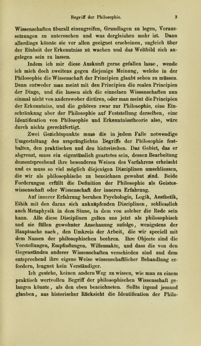 Wissenschaften tiberall einzugreifen, Grundlagen zu legen, Voraus- setzungen zu untersuchen und was dergleichen mehr ist. Dann allerdings könnte sie vor allen geeignet erscheinen, zugleich über der Einheit der Erkenntniss zü wachen und das Weltbild sich an- gelegen sein zu lassen. Indem ich mir diese Auskunft gerne gefallen lasse, wende ich mich doch zweitens gegen diejenige Meinung, welche in der Philosophie die Wissenschaft der Principien glaubt sehen zu müssen. Denn entweder man meint mit den Principien die realen Principien der Dinge, und die lassen sich die einzelnen Wissenschaften nun einmal nicht von anderswoher dictiren, oder man meint die Principien der Erkenntniss, und die gehören zwar zur Philosophie, eine Ein- schränkung aber der Philosophie aaf Feststellung derselben, eine Identification von Philosophie und Erkenntnisstheorie also, wäre durch nichts gerechtfertigt. Zwei Gesichtspunkte muss die in jedem Falle notwendige Umgestaltung des ursprünglichen Begriffs der Philosophie fest- halten, den praktischen und den historischen. Dag Gebiet, das er abgrenzt, muss ein eigentümlich geartetes sein, dessen Bearbeitung dementsprechend ihre besonderen Weisen des Verfahrens erheischt und es muss so viel möglich diejenigen Disciplinen umschliessen, die wir als philosophische zu bezeichnen gewohnt sind. Beide Forderungen erfüllt die Definition der Philosophie als Geistes- wissenschaft oder Wissenschaft der inneren Erfahrung. Auf innerer Erfahrung beruhen Psychologie, Logik, Aesthetik, Ethik mit den daran sich ankntipfenden Disciplinen, schliesslich auch Metaphysik in dem Sinne, in dem von solcher die Rede sein kann. Alle diese Disciplinen gelten uns jetzt als philosophisch und sie füllen gewohnter Anschauung zufolge, wenigstens der Hauptsache nach , den Umkreis der Arbeit, die wir speciell mit dem Namen der philosophischen beehren. Ihre Objecte sind die Vorstellungen, Empfindungen, Willensakte, und dass die von den Gegenständen anderer Wissenschaften verschieden sind und dem entsprechend ihre eigene Weise wissenschaftlicher Behandlung er- fordern, leugnet kein Verständiger. Ich gestehe, keinen andern Weg zu wissen, wie man zu einem praktisch wertvollen Begriff der philosophischen Wissenschaft ge- langen könnte, als den eben bezeichneten. Sollte irgend jemand glauben, aus historischer Rücksicht die Identification der Philo-