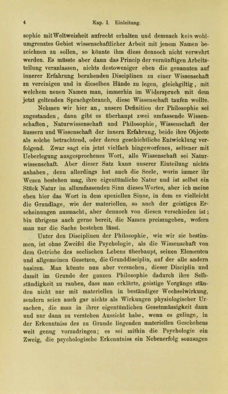 sopbie mitWeltweisheit aufrecht erhalten und demnach kein wohl- umgrenztes Gebiet wissenschaftlicher Arbeit mit jenem Namen be- zeichnen zu sollen, so könnte ihm diess dennoch nicht verwehrt werden. Es müsste aber dann das Princip der vernünftigen Arbeits- teilung veranlassen, nichts desto weniger eben die genannten auf innerer Erfahrung beruhenden Disciplinen zu einer Wissenschaft zu vereinigen und in dieselben Hände zu legen, gleichgiltig, mit welchem neuen Namen man, immerhin im Widerspruch mit dem jetzt geltenden Sprachgebrauch, diese Wissenschaft taufen wollte. Nehmen wir hier an, unsere Definitiou der Philosophie sei zugestanden, dann gibt es überhaupt zwei umfassende Wissen- schaften , Naturwissenschaft und Philosophie, Wissenschaft der äussern und Wissenschaft der innern Erfahrung, beide ihre Objecte als solche betrachtend, oder deren geschichtliche Entwicklung ver- folgend. Zwar sagt ein jetzt vielfach hingeworfenes, seltener mit Ueberlegung ausgesprochenes Wort, alle Wissenschaft sei Natur- wissenschaft. Aber dieser Satz kann unserer Einteilung nichts anhaben, denn allerdings hat auch die Seele, worin immer ihr Wesen bestehen mag, ihre eigentümliche Natur und ist selbst ein Stück Natur im allumfassenden Sinn dieses Wortes, aber ich meine eben hier das Wort in dem speziellen Sinne, in dem es vielleicht die Grundlage, wie der materiellen, so auch der geistigen Er- scheinungen ausmacht, aber dennoch von diesen verschieden ist; bin übrigens auch gerne bereit, die Namen preiszugeben, wofern man nur die Sache bestehen lässt. Unter den Disciplinen der Philosophie, wie wir sie bestim- men, ist ohne Zweifel die Psychologie, als die Wissenschaft von dem Getriebe des seelischen Lebens überhaupt, seinen Elementen und allgemeinen Gesetzen, die Grunddisciplin, auf der alle andern basiren. Man könnte nun aber versuchen, dieser Disciplin und damit im Grunde der ganzen Philosophie dadurch ihre Selb- ständigkeit zu rauben, dass man erklärte, geistige Vorgänge stän- den nicht nur mit materiellen in beständiger Wechselwirkung, sondern seien auch gar nichts als Wirkungen physiologischer Ur- sachen, die man in ihrer eigentümlichen Gesetzmässigkeit dann und nur dann zu verstehen Aussicht habe, wenn es gelinge, in der Erkenntniss des zu Grunde liegenden materiellen Geschehens weit genug vorzudringen; es sei mithin die Psychologie ein Zweig, die psychologische Erkenntniss ein Nebenerfolg sozusagen