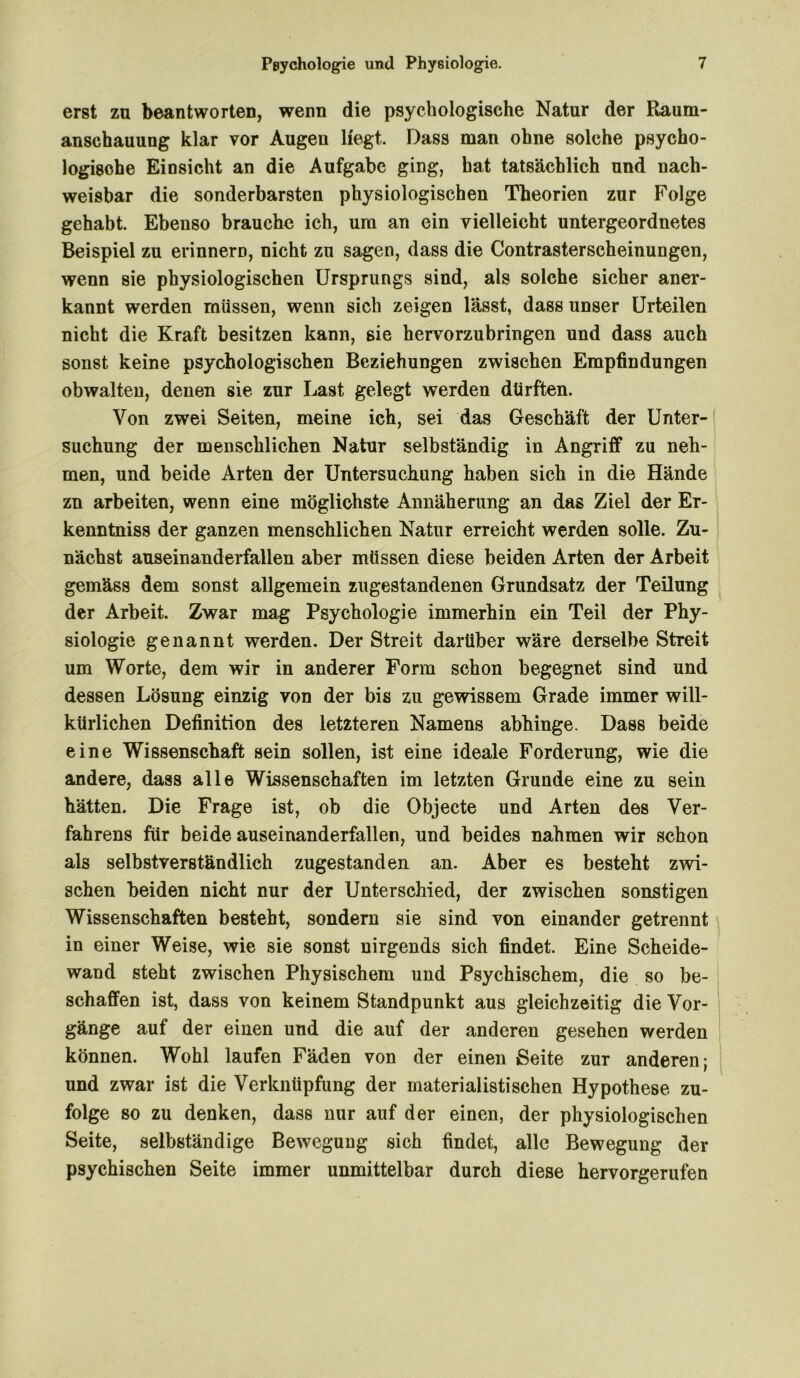 erst zu beantworten, wenn die psychologische Natur der Raum- anschauung klar vor Augen liegt. Dass man ohne solche psycho- logische Einsicht an die Aufgabe ging, hat tatsächlich und nach- weisbar die sonderbarsten physiologischen Theorien zur Folge gehabt. Ebenso brauche ich, um an ein vielleicht untergeordnetes Beispiel zu erinnern, nicht zu sagen, dass die Contrasterscheinungen, wenn sie physiologischen Ursprungs sind, als solche sicher aner- kannt werden müssen, wenn sich zeigen lässt, dass unser Urteilen nicht die Kraft besitzen kann, sie hervorzubringen und dass auch sonst keine psychologischen Beziehungen zwischen Empfindungen obwalten, denen sie zur Last gelegt werden dürften. Von zwei Seiten, meine ich, sei das Geschäft der Unter- suchung der menschlichen Natur selbständig in Angriff zu neh- men, und beide Arten der Untersuchung haben sich in die Hände zn arbeiten, wenn eine möglichste Annäherung an das Ziel der Er- kenntnis der ganzen menschlichen Natur erreicht werden solle. Zu- nächst auseinanderfallen aber müssen diese beiden Arten der Arbeit gemäss dem sonst allgemein zugestandenen Grundsatz der Teilung der Arbeit. Zwar mag Psychologie immerhin ein Teil der Phy- siologie genannt werden. Der Streit darüber wäre derselbe Streit um Worte, dem wir in anderer Form schon begegnet sind und dessen Lösung einzig von der bis zu gewissem Grade immer will- kürlichen Definition des letzteren Namens abhinge. Dass beide eine Wissenschaft sein sollen, ist eine ideale Forderung, wie die andere, dass alle Wissenschaften im letzten Grunde eine zu sein hätten. Die Frage ist, ob die Objecte und Arten des Ver- fahrens für beide auseinanderfallen, und beides nahmen wir schon als selbstverständlich zugestanden an. Aber es besteht zwi- schen beiden nicht nur der Unterschied, der zwischen sonstigen Wissenschaften besteht, sondern sie sind von einander getrennt in einer Weise, wie sie sonst nirgends sich findet. Eine Scheide- wand steht zwischen Physischem und Psychischem, die so be- schaffen ist, dass von keinem Standpunkt aus gleichzeitig die Vor- gänge auf der einen und die auf der anderen gesehen werden können. Wohl laufen Fäden von der einen Seite zur anderen; und zwar ist die Verknüpfung der materialistischen Hypothese zu- folge so zu denken, dass nur auf der einen, der physiologischen Seite, selbständige Bewegung sich findet, alle Bewegung der psychischen Seite immer unmittelbar durch diese hervorgerufen