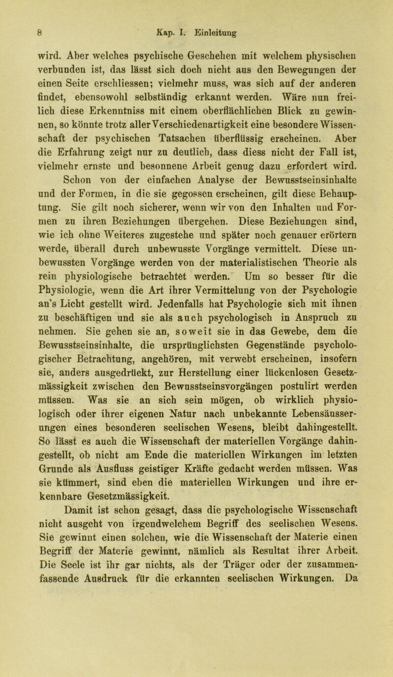 wird. Aber welches psychische Geschehen mit welchem physischen verbunden ist, das lässt sich doch nicht aus den Bewegungen der einen Seite ersehliessen; vielmehr muss, was sich auf der anderen findet, ebensowohl selbständig erkannt werden. Wäre nun frei- lich diese Erkenntniss mit einem oberflächlichen Blick zu gewin- nen, so könnte trotz aller Verschiedenartigkeit eine besondere Wissen- schaft der psychischen Tatsachen überflüssig erscheinen. Aber die Erfahrung zeigt nur zu deutlich, dass diess nicht der Fall ist, vielmehr ernste und besonnene Arbeit genug dazu erfordert wird. Schon von der einfachen Analyse der Bewusstseinsinhalte und der Formen, in die sie gegossen erscheinen, gilt diese Behaup- tung. Sie gilt noch sicherer, wenn wir von den Inhalten und For- men zu ihren Beziehungen übergehen. Diese Beziehungen sind, wie ich ohne Weiteres zugestehe und später noch genauer erörtern werde, überall durch unbewusste Vorgänge vermittelt. Diese un- bewussten Vorgänge werden von der materialistischen Theorie als rein physiologische betrachtet werden. Um so besser für die Physiologie, wenn die Art ihrer Vermittelung von der Psychologie an’s Licht gestellt wird. Jedenfalls hat Psychologie sich mit ihnen zu beschäftigen und sie als auch psychologisch in Anspruch zu nehmen. Sie gehen sie an, soweit sie in das Gewebe, dem die Bewusstseinsinhalte, die ursprünglichsten Gegenstände psycholo- gischer Betrachtung, angehören, mit verwebt erscheinen, insofern sie, anders ausgedrtiekt, zur Herstellung einer lückenlosen Gesetz- mässigkeit zwischen den Bewusstseinsvorgängen postulirt werden müssen. Was sie an sich sein mögen, ob wirklich physio- logisch oder ihrer eigenen Natur nach unbekannte Lebensäusser- ungen eines besonderen seelischen Wesens, bleibt dahingestellt. So lässt es auch die Wissenschaft der materiellen Vorgänge dahin- gestellt, ob nicht am Ende die materiellen Wirkungen im letzten Grunde als Ausfluss geistiger Kräfte gedacht werden müssen. Was sie kümmert, sind eben die materiellen Wirkungen und ihre er- kennbare Gesetzmässigkeit. Damit ist schon gesagt, dass die psychologische Wissenschaft nicht ausgeht von irgendwelchem Begriff des seelischen Wesens. Sie gewinnt einen solchen, wie die Wissenschaft der Materie einen Begriff der Materie gewinnt, nämlich als Resultat ihrer Arbeit. Die Seele ist ihr gar nichts, als der Träger oder der zusammen- fassende Ausdruck für die erkannten seelischen Wirkungen. Da