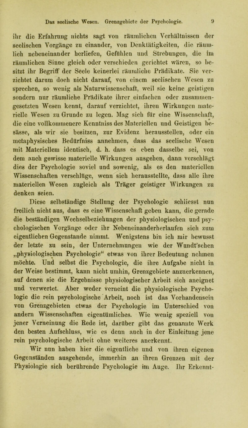 ihr die Erfahrung nichts sagt von räumlichen Verhältnissen der seelischen Vorgänge zu einander, von Denktätigkeiten, die räum- lich nebeneinander herliefen, Gefühlen und Strebungen, die im räumlichen Sinne gleich oder verschieden gerichtet wären, so be- sitzt ihr Begriff der Seele keinerlei räumliche Prädikate. Sie ver- zichtet darum doch nicht darauf, von einem seelischen Wesen zu sprechen, so wenig als Naturwissenschaft, weil sie keine geistigen sondern nur räumliche Prädikate ihrer einfachen oder zusammen- gesetzten Wesen kennt, darauf verzichtet, ihren Wirkungen mate- rielle Wesen zu Grunde zu legen. Mag sich für eine Wissenschaft, die eine vollkommenere Kenntniss des Materiellen und Geistigen be- sässe, als wir sie besitzen, zur Evidenz heraussteilen, oder ein metaphysisches Bedürfniss annehmen, dass das seelische Wesen mit Materiellem identisch, d. h. dass es eben dasselbe sei, von dem auch gewisse materielle Wirkungen ausgehen, dann verschlägt dies der Psychologie soviel und sowenig, als es den materiellen Wissenschaften verschlüge, wenn sich herausstellte, dass alle ihre materiellen Wesen zugleich als Träger geistiger Wirkungen zu denken seien. Diese selbständige Stellung der Psychologie schiiesst nun freilich nicht aus, dass es eine Wissenschaft geben kann, die gerade die beständigen Wechselbeziehungen der physiologischen und psy- chologischen Vorgänge oder ihr Nebeneinanderherlaufen sich zum eigentlichen Gegenstände nimmt. Wenigstens bin ich mir bewusst der letzte zu sein, der Unternehmungen wie der Wundfschen „physiologischen Psychologie“ etwas von ihrer Bedeutung nehmen möchte. Und selbst die Psychologie, die ihre Aufgabe nicht in der Weise bestimmt, kann nicht umhin, Grenzgebiete anzuerkennen, auf denen sie die Ergebnisse physiologischer Arbeit sich aneignet und verwertet. Aber weder verneint die physiologische Psycho- logie die rein psychologische Arbeit, noch ist das Vorhandensein von Grenzgebieten etwas der Psychologie im Unterschied von andern Wissenschaften eigentümliches. Wie wenig speziell von jener Verneinung die Rede ist, darüber gibt das genannte Werk den besten Aufschluss, wie es denn auch in der Einleitung jene rein psychologische Arbeit ohne weiteres anerkennt. Wir nun haben hier die eigentliche und von ihren eigenen Gegenständen ausgehende, immerhin an ihren Grenzen mit der Physiologie sich berührende Psychologie im Auge. Ihr Erkennt-