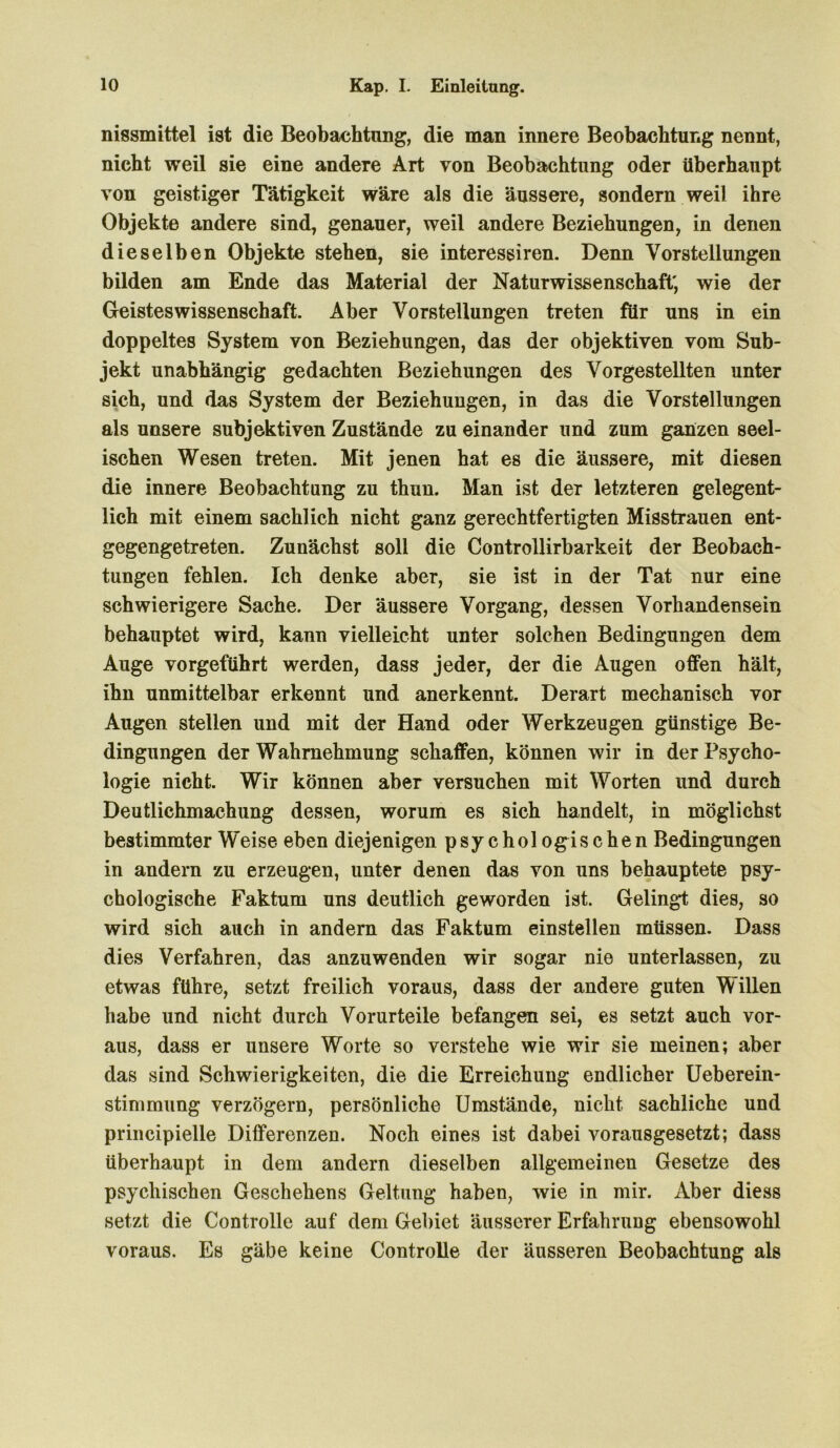 nissmittel ist die Beobachtung, die man innere Beobachtung nennt, nicht weil sie eine andere Art von Beobachtung oder überhaupt von geistiger Tätigkeit wäre als die äussere, sondern weil ihre Objekte andere sind, genauer, weil andere Beziehungen, in denen dieselben Objekte stehen, sie interessiren. Denn Vorstellungen bilden am Ende das Material der Naturwissenschaft; wie der Geistes Wissenschaft. Aber Vorstellungen treten für uns in ein doppeltes System von Beziehungen, das der objektiven vom Sub- jekt unabhängig gedachten Beziehungen des Vorgestellten unter sich, und das System der Beziehungen, in das die Vorstellungen als unsere subjektiven Zustände zu einander und zum ganzen seel- ischen Wesen treten. Mit jenen hat es die äussere, mit diesen die innere Beobachtung zu thun. Man ist der letzteren gelegent- lich mit einem sachlich nicht ganz gerechtfertigten Misstrauen ent- gegengetreten. Zunächst soll die Controllirbarkeit der Beobach- tungen fehlen. Ich denke aber, sie ist in der Tat nur eine schwierigere Sache. Der äussere Vorgang, dessen Vorhandensein behauptet wird, kann vielleicht unter solchen Bedingungen dem Auge vorgeführt werden, dass jeder, der die Augen offen hält, ihn unmittelbar erkennt und anerkennt. Derart mechanisch vor Augen stellen und mit der Hand oder Werkzeugen günstige Be- dingungen der Wahrnehmung schaffen, können wir in der Psycho- logie nicht. Wir können aber versuchen mit Worten und durch Deutlichmachung dessen, worum es sich handelt, in möglichst bestimmter Weise eben diejenigen psychologischen Bedingungen in andern zu erzeugen, unter denen das von uns behauptete psy- chologische Faktum uns deutlich geworden ist. Gelingt dies, so wird sich auch in andern das Faktum einstellen müssen. Dass dies Verfahren, das anzuwenden wir sogar nie unterlassen, zu etwas führe, setzt freilich voraus, dass der andere guten Willen habe und nicht durch Vorurteile befangen sei, es setzt auch vor- aus, dass er unsere Worte so verstehe wie wir sie meinen; aber das sind Schwierigkeiten, die die Erreichung endlicher Ueberein- stimmung verzögern, persönliche Umstände, nicht sachliche und principielle Differenzen. Noch eines ist dabei vorausgesetzt; dass überhaupt in dem andern dieselben allgemeinen Gesetze des psychischen Geschehens Geltung haben, wie in mir. Aber diess setzt die Controlle auf dem Gebiet äusserer Erfahrung ebensowohl voraus. Es gäbe keine Controlle der äusseren Beobachtung als