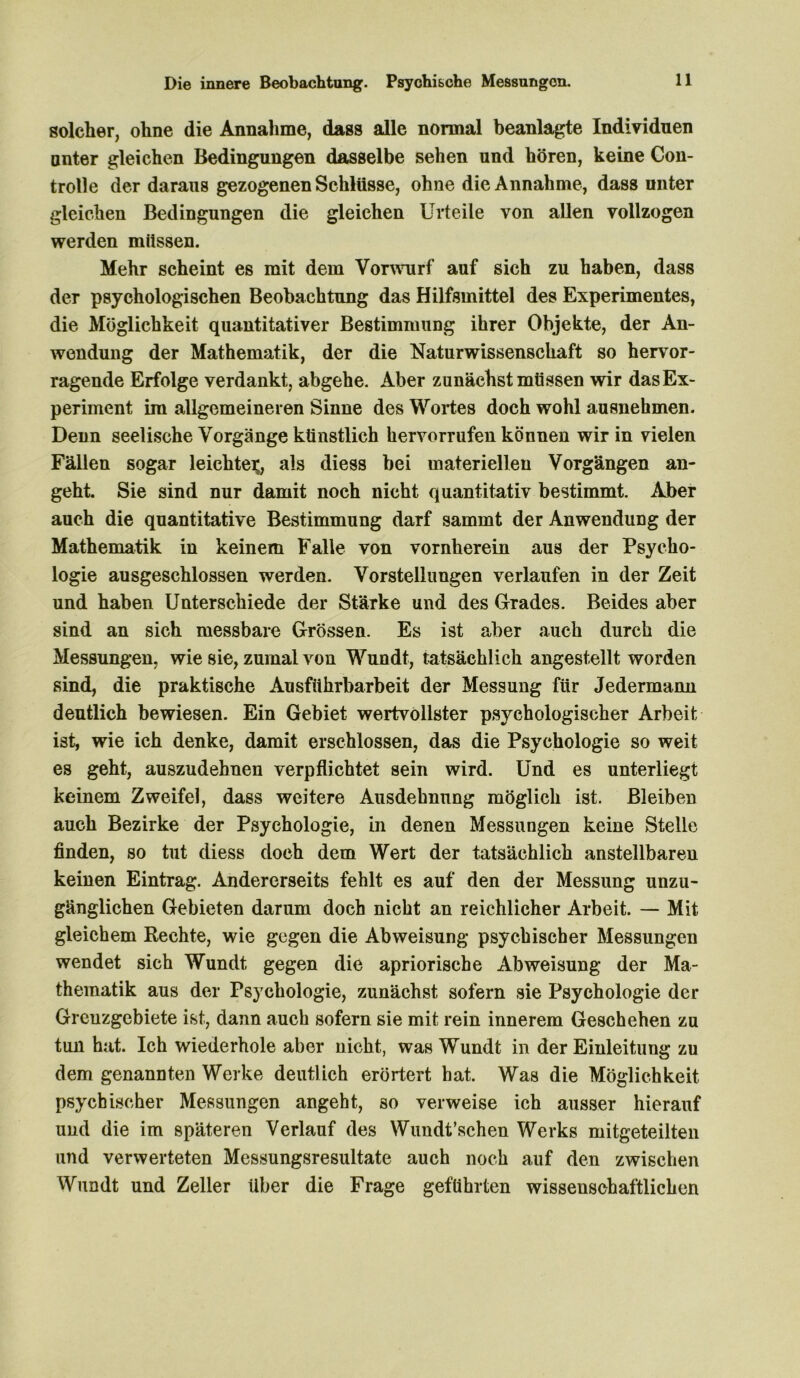 Die innere Beobachtung. Psychische Messungen. solcher, ohne die Annahme, dass alle normal beanlagte Individuen unter gleichen Bedingungen dasselbe sehen und hören, keine Con- trolle der daraus gezogenen Schlüsse, ohne die Annahme, dass unter gleichen Bedingungen die gleichen Urteile von allen vollzogen werden müssen. Mehr scheint es mit dem Vorwurf auf sich zu haben, dass der psychologischen Beobachtung das Hilfsmittel des Experimentes, die Möglichkeit quantitativer Bestimmung ihrer Objekte, der An- wendung der Mathematik, der die Naturwissenschaft so hervor- ragende Erfolge verdankt, abgehe. Aber zunächst müssen wir das Ex- periment im allgemeineren Sinne des Wortes doch wohl ausnehmen. Denn seelische Vorgänge künstlich hervorrufen können wir in vielen Fällen sogar leichte^, als diess bei materiellen Vorgängen an- geht. Sie sind nur damit noch nicht quantitativ bestimmt. Aber auch die quantitative Bestimmung darf sammt der Anwendung der Mathematik in keinem Falle von vornherein aus der Psycho- logie ausgeschlossen werden. Vorstellungen verlaufen in der Zeit und haben Unterschiede der Stärke und des Grades. Beides aber sind an sich messbare Grössen. Es ist aber auch durch die Messungen, wie sie, zumal von Wundt, tatsächlich angestellt worden sind, die praktische Ausführbarbeit der Messung für Jedermann deutlich bewiesen. Ein Gebiet wertvollster psychologischer Arbeit ist, wie ich denke, damit erschlossen, das die Psychologie so weit es geht, auszudehnen verpflichtet sein wird. Und es unterliegt keinem Zweifel, dass weitere Ausdehnung möglich ist. Bleiben auch Bezirke der Psychologie, in denen Messungen keine Stelle finden, so tut diess doch dem Wert der tatsächlich anstellbaren keinen Eintrag. Andererseits fehlt es auf den der Messung unzu- gänglichen Gebieten darum doch nicht an reichlicher Arbeit. — Mit gleichem Rechte, wie gegen die Abweisung psychischer Messungen wendet sich Wundt gegen die apriorische Abweisung der Ma- thematik aus der Psychologie, zunächst sofern sie Psychologie der Grenzgebiete ist, dann auch sofern sie mit rein innerem Geschehen zu tun hat. Ich wiederhole aber nicht, was Wundt in der Einleitung zu dem genannten Werke deutlich erörtert hat. Was die Möglichkeit psychischer Messungen angeht, so verweise ich ausser hierauf und die im späteren Verlauf des Wundt’schen Werks mitgeteilten und verwerteten Messungsresultate auch noch auf den zwischen Wundt und Zeller über die Frage geführten wissenschaftlichen