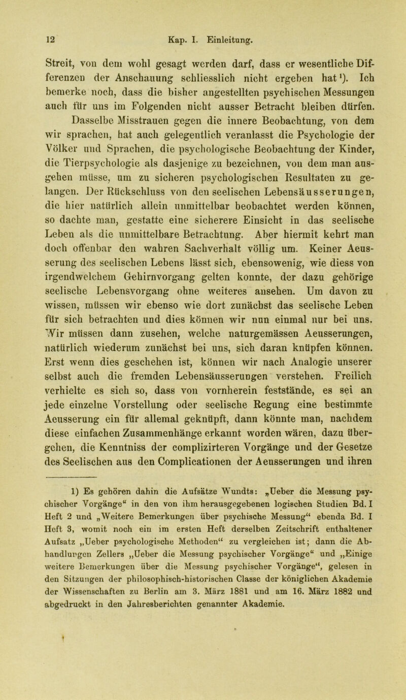 Streit, von dem wohl gesagt werden darf, dass er wesentliche Dif- ferenzen der Anschaltung schliesslich nicht ergeben hat'). Ich bemerke noch, dass die bisher angestellten psychischen Messungen auch für uns im Folgenden nicht ausser Betracht bleiben dürfen. Dasselbe Misstrauen gegen die innere Beobachtung, von dem wir sprachen, hat auch gelegentlich veranlasst die Psychologie der Völker und Sprachen, die psychologische Beobachtung der Kinder, die Tierpsychologie als dasjenige zu bezeichnen, von dem man aus- gehen müsse, um zu sicheren psychologischen Resultaten zu ge- langen. Der Rückschluss von deu seelischen Lebensäusserungen, die hier natürlich allein unmittelbar beobachtet werden können, so dachte man, gestatte eine sicherere Einsicht in das seelische Leben als die unmittelbare Betrachtung. Aber hiermit kehrt man doch offenbar den wahren Sachverhalt völlig um. Keiner Aeus- serung des seelischen Lebens lässt sich, ebensowenig, wie diess von irgendwelchem Gehirnvorgang gelten konnte, der dazu gehörige seelische Lebensvorgang ohne weiteres ansehen. Um davon zu wissen, müssen wir ebenso wie dort zunächst das seelische Leben für sich betrachten und dies können wir nun einmal nur bei uns. Wir müssen dann Zusehen, welche naturgemässen Aeusserungen, natürlich wiederum zunächst bei uns, sich daran knüpfen können. Erst wenn dies geschehen ist, können wir nach Analogie unserer selbst auch die fremden Lebensäusserungen verstehen. Freilich verhielte es sich so, dass von vornherein feststände, es sei an jede einzelne Vorstellung oder seelische Regung eine bestimmte Aeusserung ein für allemal geknüpft, dann könnte man, nachdem diese einfachen Zusammenhänge erkannt worden wären, dazu über- gehen, die Kenntniss der complizirteren Vorgänge und der Gesetze des Seelischen aus den Complicationen der Aeusserungen und ihren 1) Es gehören dahin die Aufsätze Wundts: „Ueber die Messung psy- chischer Vorgänge“ in den von ihm herausgegebenen logischen Studien Bd. I Heft 2 und „Weitere Bemerkungen über psychische Messung“ ebenda Bd. I Heft 3, womit noch ein im ersten Heft derselben Zeitschrift enthaltener Aufsatz „Ueber psychologische Methoden“ zu vergleichen ist; dann die Ab- handlungen Zellers „Ueber die Messung psychischer Vorgänge“ und „Einige weitere Bemerkungen über die Messung psychischer Vorgänge“, gelesen in den Sitzungen der philosophisch-historischen Classe der königlichen Akademie der Wissenschaften zu Berlin am 3. März 1881 und am 16. März 1882 und abgedruckt in den Jahresberichten genannter Akademie.