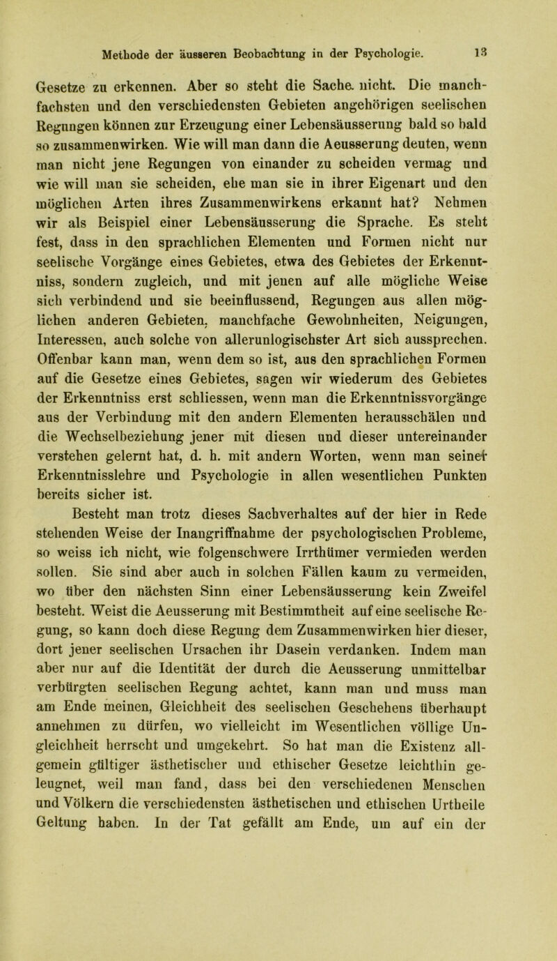 Gesetze zu erkennen. Aber so steht die Sache, nicht. Die manch- fachsten und den verschiedensten Gebieten angehörigen seelischen Regungen können zur Erzeugung einer Lehensäusserung bald so bald so Zusammenwirken. Wie will man dann die Aeusserung deuten, wenn man nicht jene Regungen von einander zu scheiden vermag und wie will man sie scheiden, ehe man sie in ihrer Eigenart und den möglichen Arten ihres Zusammenwirkens erkannt hat? Nehmen wir als Beispiel einer Lebensäusserung die Sprache. Es steht fest, dass in den sprachlichen Elementen und Formen nicht nur seelische Vorgänge eines Gebietes, etwa des Gebietes der Erkennt- nis, sondern zugleich, und mit jenen auf alle mögliche Weise sich verbindend und sie beeinflussend, Regungen aus allen mög- lichen anderen Gebieten, manchfache Gewohnheiten, Neigungen, Interessen, auch solche von allerunlogischster Art sich aussprechen. Offenbar kann man, wenn dem so ist, aus den sprachlichen Formen auf die Gesetze eines Gebietes, sagen wir wiederum des Gebietes der Erkenntnis erst schliessen, wenn man die Erkenntnissvorgänge aus der Verbindung mit den andern Elementen heraussebälen und die Wechselbeziehung jener mit diesen und dieser untereinander verstehen gelernt hat, d. h. mit andern Worten, wenn man seine! Erkenntnisslehre und Psychologie in allen wesentlichen Punkten bereits sicher ist. Besteht man trotz dieses Sachverhaltes auf der hier in Rede stehenden Weise der Inangriffnahme der psychologischen Probleme, so weiss ich nicht, wie folgenschwere Irrthümer vermieden werden sollen. Sie sind aber auch in solchen Fällen kaum zu vermeiden, wo über den nächsten Sinn einer Lebensäusserung kein Zweifel besteht. Weist die Aeusserung mit Bestimmtheit auf eine seelische Re- gung, so kann doch diese Regung dem Zusammenwirken hier dieser, dort jener seelischen Ursachen ihr Dasein verdanken. Indem man aber nur auf die Identität der durch die Aeusserung unmittelbar verbürgten seelischen Regung achtet, kann man und muss man am Ende meinen, Gleichheit des seelischen Geschehens überhaupt annehmen zu dürfen, wo vielleicht im Wesentlichen völlige Un- gleichheit herrscht und umgekehrt. So hat man die Existenz all- gemein gültiger ästhetischer und ethischer Gesetze leichthin ge- leugnet, weil man fand, dass bei den verschiedenen Menschen und Völkern die verschiedensten ästhetischen und ethischen Urtheile Geltung haben. In der Tat gefällt am Ende, um auf ein der