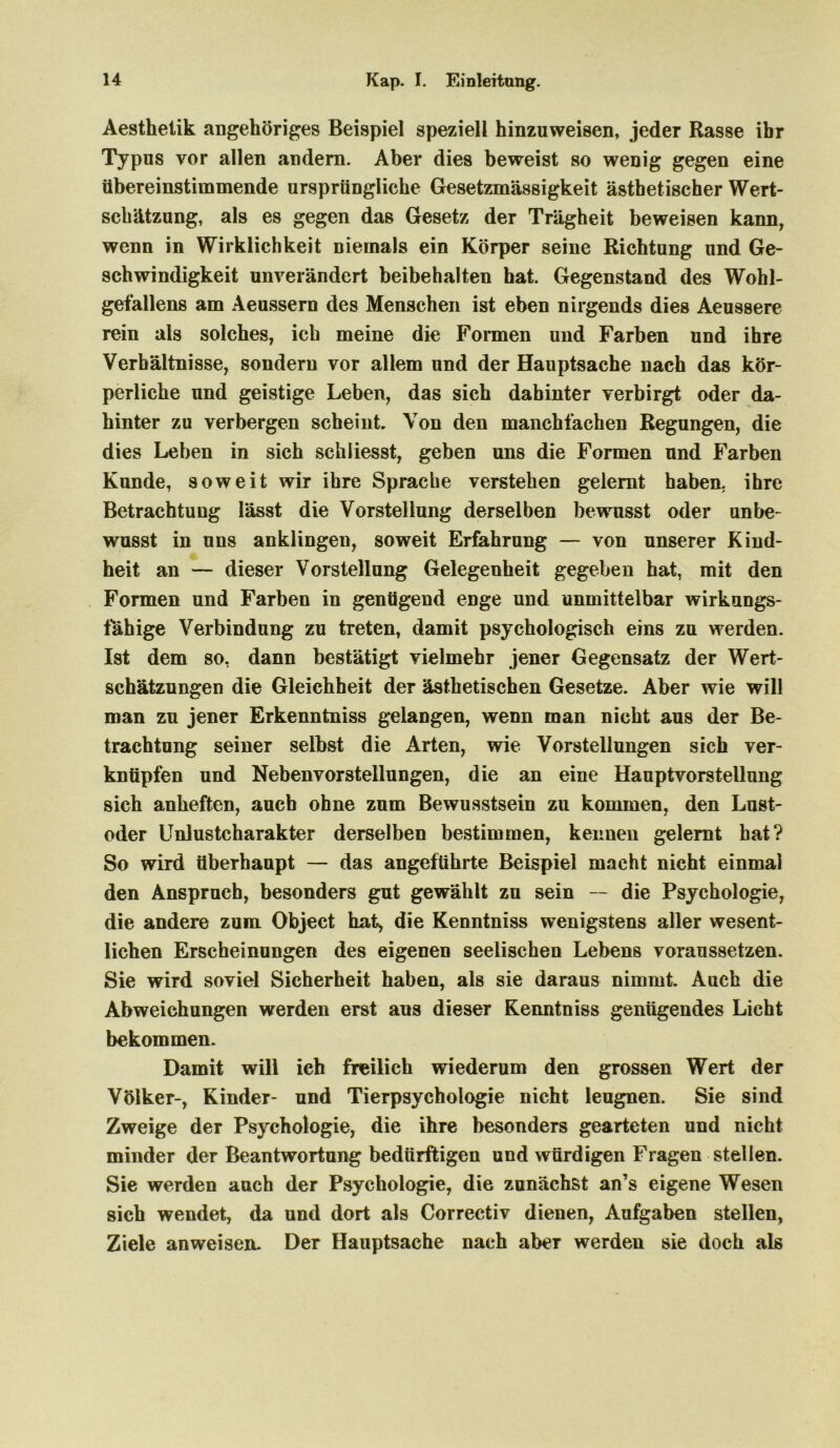 Aesthelik angehöriges Beispiel speziell hinzuweisen, jeder Rasse ibr Typus vor allen andern. Aber dies beweist so wenig gegen eine übereinstimmende ursprüngliche Gesetzmässigkeit ästhetischer Wert- schätzung, als es gegen das Gesetz der Trägheit beweisen kann, wenn in Wirklichkeit niemals ein Körper seine Richtung und Ge- schwindigkeit unverändert beibehalten hat. Gegenstand des Wohl- gefallens am Aeussern des Menschen ist eben nirgends dies Aeussere rein als solches, ich meine die Formen und Farben und ihre Verhältnisse, sondern vor allem und der Hauptsache nach das kör- perliche und geistige Leben, das sich dahinter verbirgt oder da- hinter zu verbergen scheint. Von den manchfachen Regungen, die dies Leben in sich schliesst, geben uns die Formen und Farben Kunde, soweit wir ihre Sprache verstehen gelernt haben, ihre Betrachtung lässt die Vorstellung derselben bewusst oder unbe- wusst in uns anklingen, soweit Erfahrung — von unserer Kind- heit an — dieser Vorstellung Gelegenheit gegeben hat, mit den Formen und Farben in genügend enge und unmittelbar wirkungs- fahige Verbindung zu treten, damit psychologisch eins zu werden. Ist dem so, dann bestätigt vielmehr jener Gegensatz der Wert- schätzungen die Gleichheit der ästhetischen Gesetze. Aber wie will man zu jener Erkenntniss gelangen, wenn man nicht aus der Be- trachtung seiner selbst die Arten, wie Vorstellungen sich ver- knüpfen und Nebenvorstellungen, die an eine Hauptvorstellung sich anheften, auch ohne zum Bewusstsein zu kommen, den Lust- oder Unlustcharakter derselben bestimmen, kennen gelernt hat? So wird überhaupt — das angeführte Beispiel macht nicht einmal den Anspruch, besonders gut gewählt zu sein — die Psychologie, die andere zum Object hat, die Kenntniss wenigstens aller wesent- lichen Erscheinungen des eigenen seelischen Lebens voraussetzen. Sie wird soviel Sicherheit haben, als sie daraus nimmt. Auch die Abweichungen werden erst aus dieser Kenntniss genügendes Licht bekommen. Damit will ich freilich wiederum den grossen Wert der Völker-, Kinder- und Tierpsychologie nicht leugnen. Sie sind Zweige der Psychologie, die ihre besonders gearteten und nicht minder der Beantwortung bedürftigen und würdigen Fragen stellen. Sie werden auch der Psychologie, die zunächst an’s eigene Wesen sich wendet, da und dort als Correctiv dienen, Aufgaben stellen, Ziele an weisen- Der Hauptsache nach aber werden sie doch als