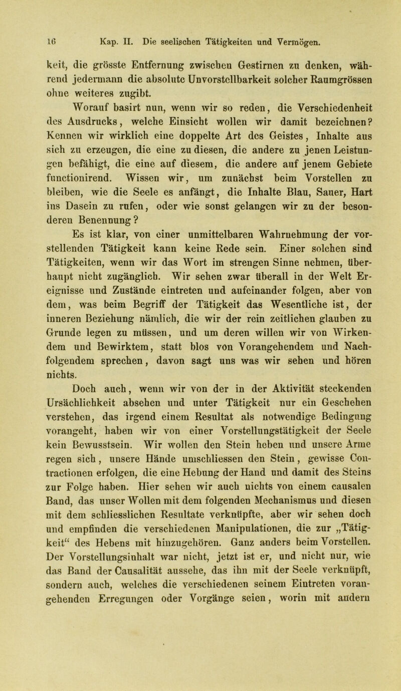 keil, die grösste Entfernung zwiscbeu Gestirnen zu denken, wäh- rend jedermann die absolute Unvorstcllbarkeit solcher Raumgrössen ohne weiteres zugibt. Worauf basirt nun, wenn wir so reden, die Verschiedenheit des Ausdrucks, welche Einsicht wollen wir damit bezeichnen ? Kennen wir wirklich eine doppelte Art des Geistes, Inhalte aus sich zu erzeugen, die eine zu diesen, die andere zu jenen Leistun- gen befähigt, die eine auf diesem, die andere auf jenem Gebiete functionirend. Wissen wir, um zunächst beim Vorstellen zu bleiben, wie die Seele es anfängt, die Inhalte Blau, Sauer, Hart ins Dasein zu rufen, oder wie sonst gelangen wir zu der beson- deren Benennung? Es ist klar, von einer unmittelbaren Wahrnehmung der vor- stellenden Tätigkeit kann keine Rede sein. Einer solchen sind Tätigkeiten, wenn wir das Wort im strengen Sinne nehmen, über- haupt nicht zugänglich. Wir sehen zwar überall in der Welt Er- eignisse und Zustände eintreten und aufeinander folgen, aber von dem, was beim Begriff der Tätigkeit das Wesentliche ist, der inneren Beziehung nämlich, die wir der rein zeitlichen glauben zu Grunde legen zu müssen, und um deren willen wir von Wirken- dem und Bewirktem, statt blos von Vorangehendem und Nach- folgendem sprechen, davon sagt uns was wir sehen und hören nichts. Doch auch, wenn wir von der in der Aktivität steckenden Ursächlichkeit absehen und unter Tätigkeit nur ein Geschehen verstehen, das irgend einem Resultat als notwendige Bedingung vorangeht, haben wir von einer Vorstellungstätigkeit der Seele kein Bewusstsein. Wir wollen den Stein heben und unsere Arme regen sich, unsere Hände umschliessen den Stein, gewisse Con- tractionen erfolgen, die eine Hebung der Hand und damit des Steins zur Folge haben. Hier sehen wir auch nichts von einem causalen Band, das unser Wollen mit dem folgenden Mechanismus und diesen mit dem schliesslichen Resultate verknüpfte, aber wir sehen doch und empfinden die verschiedenen Manipulationen, die zur „Tätig- keit“ des Hebens mit hinzugehören. Ganz anders beim Vorstellen. Der Vorstellungsinhalt war nicht, jetzt ist er, und nicht nur, wie das Band der Causalität aussehe, das ihn mit der Seele verknüpft, sondern auch, welches die verschiedenen seinem Eintreten voran- gehenden Erregungen oder Vorgänge seien, worin mit andern