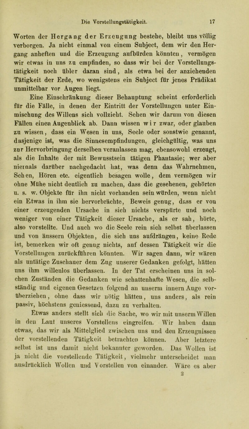 Worten der Hergang der Erzeugung bestehe, bleibt uns völlig verborgen. Ja nicht einmal von einem Subject, dem wir den Her- gang anheften und die Erzeugung aufbürden könnten, vermögen wir etwas in uns zu empfinden, so dass wir bei der Vorstellungs- tätigkeit noch übler daran sind, als etwa bei der anziehenden Tätigkeit der Erde, wo wenigstens ein Subject für jenes Prädikat unmittelbar vor Augen liegt. Eine Einschränkung dieser Behauptung scheint erforderlich für die Fälle, in denen der Eintritt der Vorstellungen unter Ein- mischung des Willens sich vollzieht. Sehen wir darum von diesen Fällen einen Augenblick ab. Dann wissen w i r zwar, oder glauben z.u wissen, dass ein Wesen in uns, Seele oder sonstwie genannt, dasjenige ist, was die Sinnesempfindungen, gleichgültig, was uns zur Hervorbringung derselben veranlassen mag, ebensowohl erzeugt, als die Inhalte der mit Bewusstsein tätigen Phantasie; wer aber niemals darüber nachgedacht hat, was denn das Wahrnehmen, Sch en, Hören etc. eigentlich besagen wolle, dem vermögen wir ohne Mühe nicht deutlich zu machen, dass die gesehenen, gehörten u. s. w. Objekte für ihn nicht vorhanden sein würden, wenn nicht ein Etwas in ihm sie hervorbrächte, Beweis genug, dass er von einer erzeugenden Ursache in sich nichts verspürte und noch weniger von einer Tätigkeit dieser Ursache, als er sah, hörte, also vor stellte. Und auch wo die Seele rein sich selbst überlassen und von äussern Objekten, die sich uns aufdrängen, keine Rede ist, bemerken wir oft genug nichts, auf dessen Tätigkeit wir die Vorstellungen zurückführen könnten. Wir sagen dann, wir wären als untätige Zuschauer dem Zug uuserer Gedanken gefolgt, hätten uns ihm willenlos überlassen. In der Tat erscheinen uns in sol- chen Zuständen die Gedanken wie schattenhafte Wesen, die selb- ständig und eigenen Gesetzen folgend an unserm innern Auge vor- tiberziehen, ohne dass wir nötig hätten, uns anders, als rein passiv, höchstens geniessend, dazu zu verhalten. Etwas anders stellt sieb die Sache, wo wir mit unserm Willen in den Laut unseres Vorstellens eingreifen. Wir haben dann etwas, das wir als Mittelglied zwischen uns und den Erzeugnissen der vorstellenden Tätigkeit betrachten können. Aber letztere selbst ist uns damit nicht bekannter geworden. Das Wollen ist ja nicht die vorstehende Tätigkeit, vielmehr unterscheidet man ausdrücklich Wollen und Vorstellen von einander. Wäre es aber 2