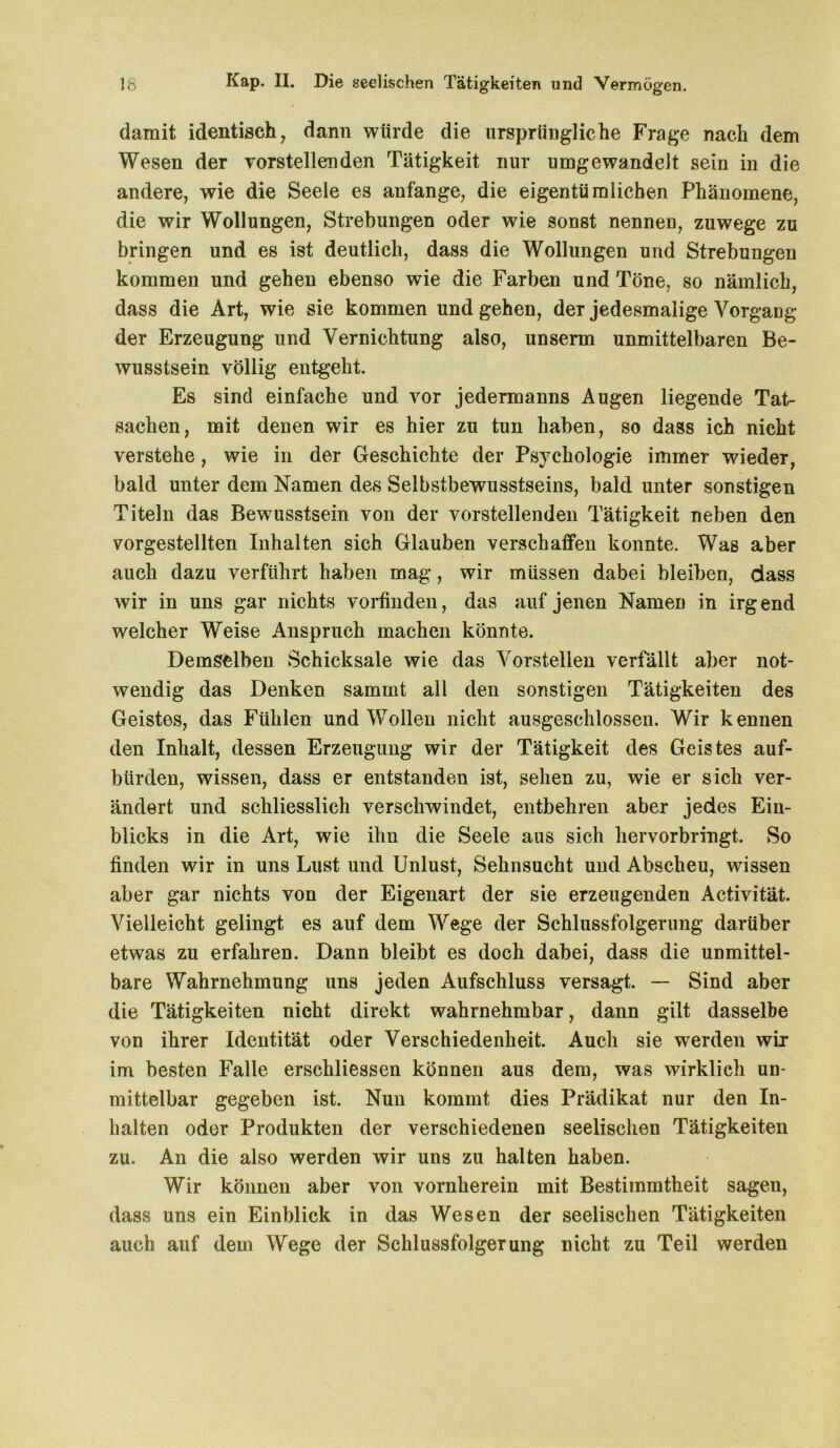 damit identisch, dann würde die ursprüngliche Frage nach dem Wesen der vorstellenden Tätigkeit nur umgewandelt sein in die andere, wie die Seele es anfange, die eigentümlichen Phänomene, die wir Wollungen, Strebungen oder wie sonst nennen, zuwege zu bringen und es ist deutlich, dass die Wollungen und Strebungen kommen und gehen ebenso wie die Farben und Töne, so nämlich, dass die Art, wie sie kommen und gehen, deT jedesmalige Vorgang der Erzeugung und Vernichtung also, unserm unmittelbaren Be- wusstsein völlig entgeht. Es sind einfache und vor jedermanns Augen liegende Tat- sachen, mit denen wir es hier zu tun haben, so dass ich nicht verstehe, wie in der Geschichte der Psychologie immer wieder, bald unter dem Namen des Selbstbewusstseins, bald unter sonstigen Titeln das Bewusstsein von der verstellenden Tätigkeit neben den vorgestellten Inhalten sich Glauben verschaffen konnte. Was aber auch dazu verführt haben mag, wir müssen dabei bleiben, dass wir in uns gar nichts vorfinden, das auf jenen NameD in irgend welcher Weise Anspruch machen könnte. Demselben Schicksale wie das Vorstellen verfällt aber not- wendig das Denken sammt all den sonstigen Tätigkeiten des Geistes, das Fühlen und Wollen nicht ausgeschlossen. Wir kennen den Inhalt, dessen Erzeugung wir der Tätigkeit des Geistes auf- bürden, wissen, dass er entstanden ist, sehen zu, wie er sich ver- ändert und schliesslich verschwindet, entbehren aber jedes Ein- blicks in die Art, wie ihn die Seele aus sich hervorbringt. So finden wir in uns Lust und Unlust, Sehnsucht und Abscheu, wissen aber gar nichts von der Eigenart der sie erzeugenden Activität. Vielleicht gelingt es auf dem Wege der Schlussfolgerung darüber etwas zu erfahren. Dann bleibt es doch dabei, dass die unmittel- bare Wahrnehmung uns jeden Aufschluss versagt. — Sind aber die Tätigkeiten nicht direkt wahrnehmbar, dann gilt dasselbe von ihrer Identität oder Verschiedenheit. Auch sie werden wir im besten Falle erschlossen können aus dem, was wirklich un- mittelbar gegeben ist. Nun kommt dies Prädikat nur den In- halten oder Produkten der verschiedenen seelischen Tätigkeiten zu. An die also werden wir uns zu halten haben. Wir können aber von vornherein mit Bestimmtheit sagen, dass uns ein Einblick in das Wesen der seelischen Tätigkeiten auch auf dem Wege der Schlussfolgerung nicht zu Teil werden