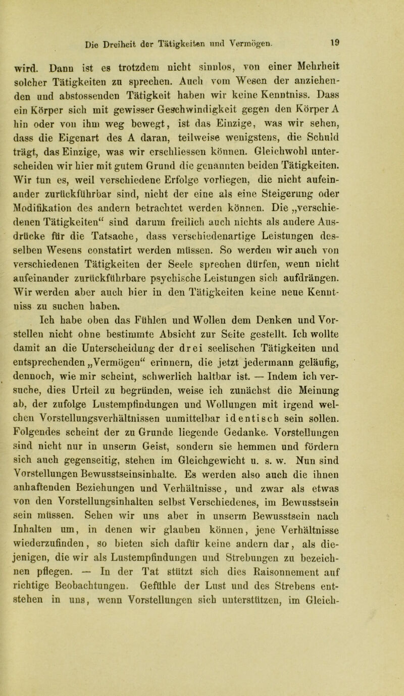 Die Dreiheit der Tätigkeiten und Vermögen. wird. Dann ist es trotzdem nicht sinnlos, von einer Mehrheit solcher Tätigkeiten zn sprechen. Audi vom Wesen der anziehen- den und abstossenden Tätigkeit haben wir keine Kenntniss. Dass ein Körper sich mit gewisser Geschwindigkeit gegen den Körper A hin oder von ihm weg bewegt, ist das Einzige, was wir sehen, dass die Eigenart des A daran, teilweise wenigstens, die Schuld trägt, das Einzige, was wir erschlossen können. Gleichwohl unter- scheiden wir hier mit gutem Grund die genannten beiden Tätigkeiten. Wir tun es, weil verschiedene Erfolge vorliegen, die nicht aufein- ander zurückftihrbar sind, nicht der eine als eine Steigerung oder Modifikation des andern betrachtet werden können. Die „verschie- denen Tätigkeiten“ sind darum freilich auch nichts als andere Aus- drücke für die Tatsache, dass verschiedenartige Leistungen des- selben Wesens constatirt werden müssen. So werden wir auch von verschiedenen Tätigkeiten der Seele sprechen dürfen, wenn nicht aufeinander zuriickführbare psychische Leistungen sich aufdrängen. Wir werden aber auch hier in den Tätigkeiten keine neue Kennt- niss zu suchen haben» Ich habe oben das Fühlen und Wollen dem Denken undVor- stelleu nicht ohne bestimmte Absicht zur Seite gestellt. Ich wollte damit an die Unterscheidung der drei seelischen Tätigkeiten und entsprechenden „Vermögen“ erinnern, die jetzt jedermann geläufig, dennoch, wie mir scheint, schwerlich haltbar ist. — Indem ich ver- suche, dies Urteil zu begründen, weise ich zunächst die Meinung ab, der zufolge Lustempfindüngen und Wollungen mit irgend wel- chen Vorstellungsverhältnissen unmittelbar identisch sein sollen. Folgendes scheint der zu Grunde liegende Gedanke. Vorstellungen sind nicht nur in unserm Geist, sondern sie hemmen und fördern sich auch gegenseitig, stehen im Gleichgewicht u. s. w. Nun sind Vorstellungen Bewusstseinsinhalte. Es werden also auch die ihnen anhaftenden Beziehungen und Verhältnisse, und zwar als etwas von den Vorstellungsinhalten selbst Verschiedenes, im Bewusstsein sein müssen. Sehen wir uns aber in unserm Bewusstsein nach Inhalten um, in denen wir glauben können, jene Verhältnisse wiederzufinden, so bieten sich dafür keine andern dar, als die- jenigen, die wir als Lustempfindungen und Strebungen zu bezeich- nen pflegen. — In der Tat stützt sich dies Raisonnement auf richtige Beobachtungen. Gefühle der Lust und des Strebens ent- stehen in uns, wenn Vorstellungen sich unterstützen, im Gleich-