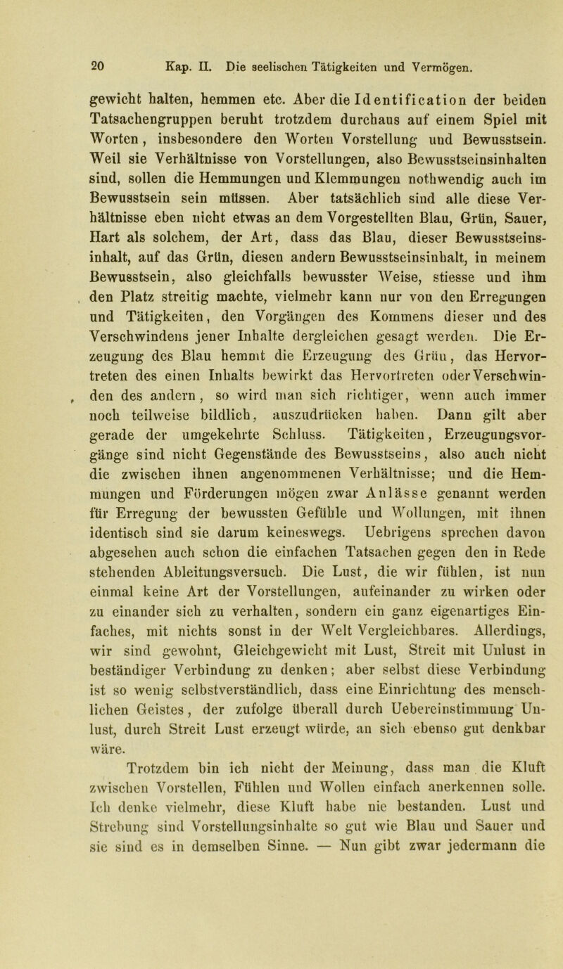 gewicht halten, hemmen etc. Aber die Identification der beiden Tatsachengruppen beruht trotzdem durchaus auf einem Spiel mit Worten, insbesondere den Worten Vorstellung und Bewusstsein. Weil sie Verhältnisse von Vorstellungen, also Bewusstseinsinhalten sind, sollen die Hemmungen und Klemmungen nothwendig auch im Bewusstsein sein müssen. Aber tatsächlich sind alle diese Ver- hältnisse eben nicht etwas an dem Vorgestellten Blau, Grün, Sauer, Hart als solchem, der Art, dass das Blau, dieser Bewusstseins- inhalt, auf das Grün, diesen andern Bewusstseinsinhalt, in meinem Bewusstsein, also gleichfalls bewusster Weise, stiesse und ihm , den Platz streitig machte, vielmehr kann nur von den Erregungen und Tätigkeiten, den Vorgängen des Kommens dieser und des Verschwindens jener Inhalte dergleichen gesagt werden. Die Er- zeugung des Blau hemmt die Erzeugung des Grün, das Hervor- treten des einen Inhalts bewirkt das Hervortreten oder Verschwin- den des andern, so wird man sich richtiger, wenn auch immer noch teilweise bildlich, auszudrücken haben. Dann gilt aber gerade der umgekehrte Schluss. Tätigkeiten, Erzeugungsvor- gänge sind nicht Gegenstände des Bewusstseins, also auch nicht die zwischen ihnen angenommenen Verhältnisse; und die Hem- mungen und Förderungen mögen zwar Anlässe genannt werden für Erregung der bewussten Gefühle und Wollungen, mit ihnen identisch sind sie darum keineswegs. Uebrigens sprechen davon abgesehen auch schon die einfachen Tatsachen gegen den in Rede stehenden Ableitungsversuch. Die Lust, die wir fühlen, ist nun einmal keine Art der Vorstellungen, aufeinander zu wirken oder zu einander sich zu verhalten, sondern ein ganz eigenartiges Ein- faches, mit nichts sonst in der Welt Vergleichbares. Allerdings, wir sind gewohnt, Gleichgewicht mit Lust, Streit mit Unlust in beständiger Verbindung zu denken; aber selbst diese Verbindung ist so wenig selbstverständlich, dass eine Einrichtung des mensch- lichen Geistes , der zufolge überall durch Uebereinstimmung Un- lust, durch Streit Lust erzeugt würde, an sich ebenso gut denkbar wäre. Trotzdem bin ich nicht der Meinung, dass man die Kluft zwischen Vorstellen, Fühlen und Wollen einfach anerkennen solle. Ich denke vielmehr, diese Kluft habe nie bestanden. Lust und Strebung sind Vorstellungsinhalte so gut wie Blau und Sauer und sie sind es in demselben Sinne. — Nun gibt zwar jedermann die