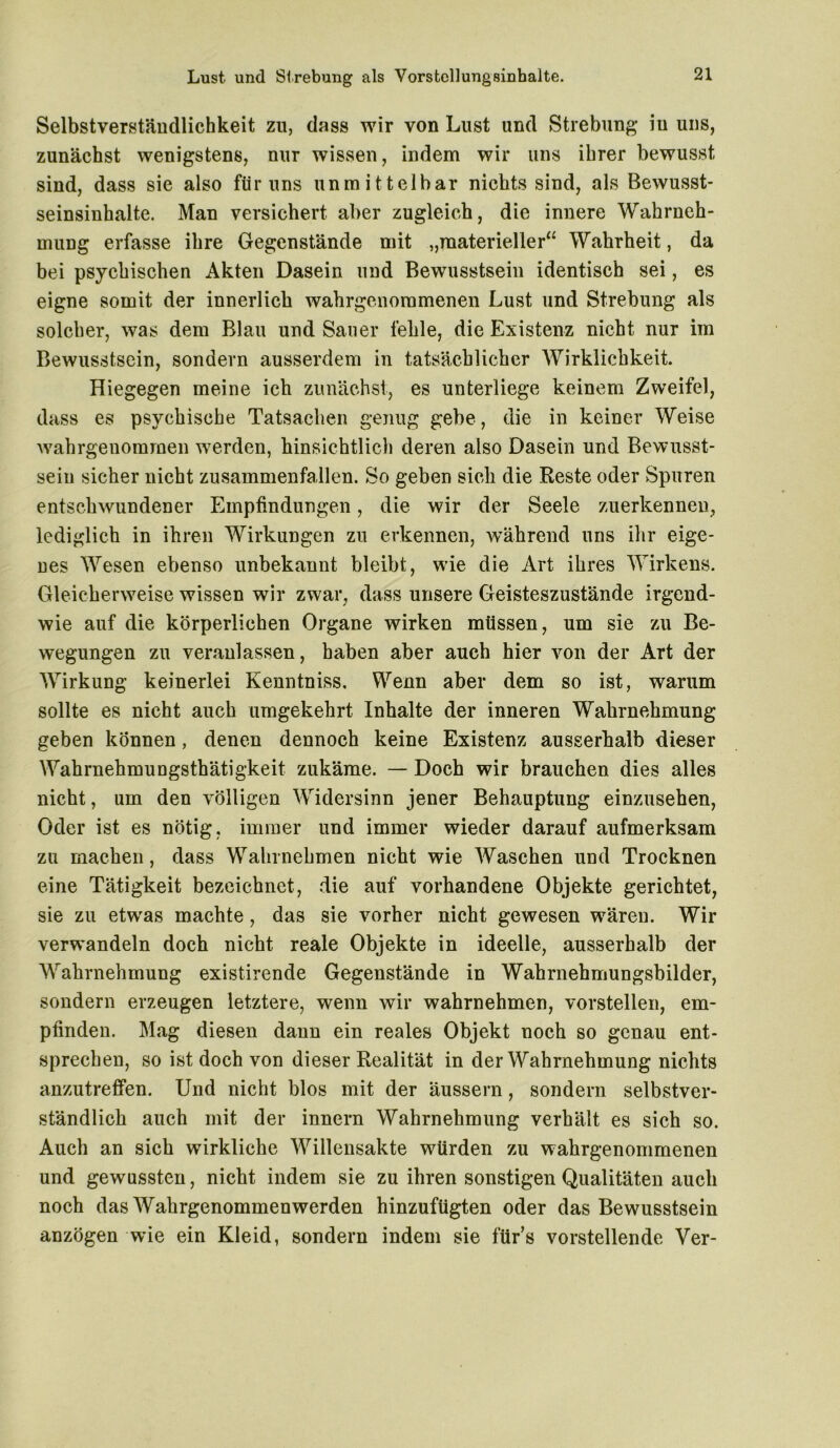 Selbstverständlichkeit zu, dass wir von Lust und Strebung in uns, zunächst wenigstens, nur wissen, indem wir uns ihrer bewusst sind, dass sie also für uns unmittelbar nichts sind, als Bewusst- seinsinhalte. Man versichert aber zugleich, die innere Wahrneh- mung erfasse ihre Gegenstände mit „materieller“ Wahrheit, da bei psychischen Akten Dasein und Bewusstsein identisch sei, es eigne somit der innerlich wahrgenoramenen Lust und Strebung als solcher, was dem Blau und Sauer fehle, die Existenz nicht nur im Bewusstsein, sondern ausserdem in tatsächlicher Wirklichkeit. Hiegegen meine ich zunächst, es unterliege keinem Zweifel, dass es psychische Tatsachen genug gebe, die in keiner Weise wahrgenommen werden, hinsichtlich deren also Dasein und Bewusst- sein sicher nicht zusammenfallen. So geben sich die Reste oder Spuren entschwundener Empfindungen, die wir der Seele zuerkennen, lediglich in ihren Wirkungen zu erkennen, während uns ihr eige- nes Wesen ebenso unbekannt bleibt, wie die Art ihres Wirkens. Gleicherweise wissen wir zwar, dass unsere Geisteszustände irgend- wie auf die körperlichen Organe wirken müssen, um sie zu Be- wegungen zu veranlassen, haben aber auch hier von der Art der Wirkung keinerlei Kenntniss. Wenn aber dem so ist, warum sollte es nicht auch umgekehrt Inhalte der inneren Wahrnehmung geben können, denen dennoch keine Existenz ausserhalb dieser Wahrnehmungsthätigkeit zukäme. — Doch wir brauchen dies alles nicht, um den völligen Widersinn jener Behauptung einzusehen, Oder ist es nötig, immer und immer wieder darauf aufmerksam zu machen, dass Wahrnehmen nicht wie Waschen und Trocknen eine Tätigkeit bezeichnet, die auf vorhandene Objekte gerichtet, sie zu etwas machte, das sie vorher nicht gewesen wären. Wir verwandeln doch nicht reale Objekte in ideelle, ausserhalb der Wahrnehmung existirende Gegenstände in Wahrnehmungsbilder, sondern erzeugen letztere, wenn wir wahrnehmen, vorstellen, em- pfinden. Mag diesen dann ein reales Objekt noch so genau ent- sprechen, so ist doch von dieser Realität in der Wahrnehmung nichts anzutreffen. Und nicht blos mit der äussern, sondern selbstver- ständlich auch mit der innern Wahrnehmung verhält es sich so. Auch an sich wirkliche Willensakte würden zu wahrgenommenen und gewussten, nicht indem sie zu ihren sonstigen Qualitäten auch noch das Wahrgenommenwerden hinzufügten oder das Bewusstsein anzögen wie ein Kleid, sondern indem sie für’s vorstellende Ver-