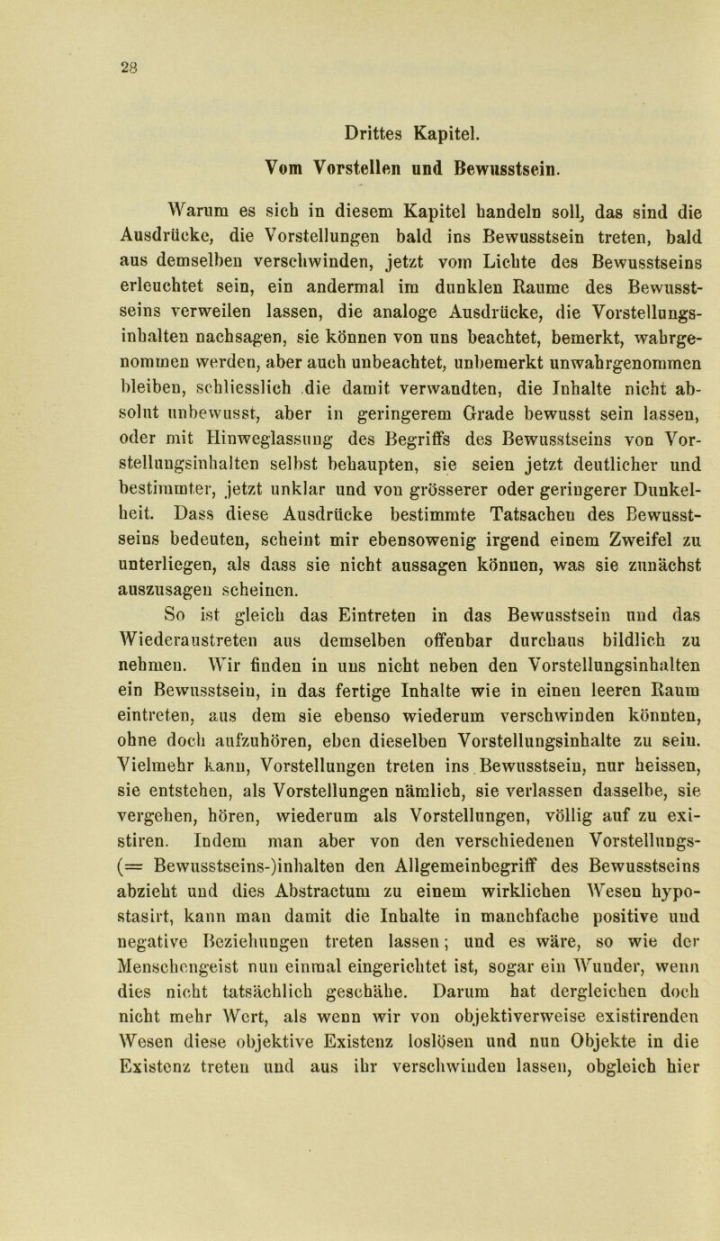 Drittes Kapitel. Vom Vorstellen und Bewusstsein. Warum es sich in diesem Kapitel handeln soll, das sind die Ausdrücke, die Vorstellungen bald ins Bewusstsein treten, bald aus demselben verschwinden, jetzt vom Lichte des Bewusstseins erleuchtet sein, ein andermal im dunklen Raume des Bewusst- seins verweilen lassen, die analoge Ausdrücke, die Vorstellungs- inhalten nachsagen, sie können von uns beachtet, bemerkt, wahrge- nommen werden, aber auch unbeachtet, unbemerkt unwahrgenommen bleiben, schliesslich die damit verwandten, die Inhalte nicht ab- solut unbewusst, aber in geringerem Grade bewusst sein lassen, oder mit Hinweglassung des Begriffs des Bewusstseins von Vor- stellungsinhalten selbst behaupten, sie seien jetzt deutlicher und bestimmter, jetzt unklar und von grösserer oder geringerer Dunkel- heit. Dass diese Ausdrücke bestimmte Tatsachen des Bewusst- seins bedeuten, scheint mir ebensowenig irgend einem Zweifel zu unterliegen, als dass sie nicht aussagen können, was sie zunächst auszusagen scheinen. So ist gleich das Eintreten in das Bewusstsein und das Wiederaustreten aus demselben offenbar durchaus bildlich zu nehmen. Wir finden in uns nicht neben den Vorstellungsinhalten ein Bewusstsein, in das fertige Inhalte wie in einen leeren Raum eintreten, aus dem sie ebenso wiederum verschwinden könnten, ohne doch auf'zuhören, eben dieselben Vorstellungsinhalte zu sein. Vielmehr kann, Vorstellungen treten ins Bewusstsein, nur heissen, sie entstehen, als Vorstellungen nämlich, sie verlassen dasselbe, sie vergehen, hören, wiederum als Vorstellungen, völlig auf zu exi- stiren. Indem man aber von den verschiedenen Vorstellungs- (= Bewusstseins-Anhalten den Allgemeinbegriff des Bewusstseins abzieht und dies Abstractum zu einem wirklichen Wesen hypo- stasirt, kann man damit die Inhalte in manchfaehe positive und negative Beziehungen treten lassen; und es wäre, so wie der Menschengeist nun einmal eingerichtet ist, sogar ein Wunder, wenn dies nicht tatsächlich geschähe. Darum hat dergleichen doch nicht mehr Wert, als wenn wir von objektiverweise existirenden Wesen diese objektive Existenz loslösen und nun Objekte in die Existenz treten und aus ihr verschwinden lassen, obgleich hier