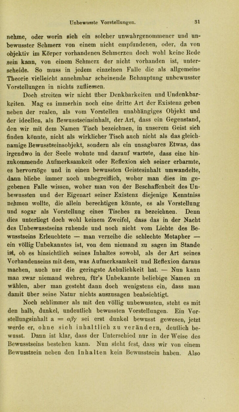 nehme, oder worin sich ein solcher unwahrgenommener und un- bewusster Schmerz von einem nicht empfundenen, oder, da von objektiv im Körper vorhandenen Schmerzen doch wohl keine Rede sein kann, von einem Schmerz der nicht vorhanden ist, unter- scheide. So muss in jedem einzelnen Falle die als allgemeine Theorie vielleicht annehmbar scheinende Behauptung unbewusster Vorstellungen in nichts zufliessen. Doch streiten wir nicht über Denkbarkeiten und Undenkbar- keiten. Mag es immerhin noch eine dritte Art der Existenz geben neben der realen, als vom Vorstellen unabhängiges Objekt und der ideellen, als Bewusstseinsinhalt, der Art, dass ein Gegenstand, den wir mit dem Namen Tisch bezeichnen, in unserem Geist sich finden könnte, nicht als wirklicher Tisch auch nicht als das gleich- namige Bewusstseinsobjekt, sondern als ein unsagbares Etwas, das irgendwo in der Seele wohnte und darauf wartete, dass eine hin- zukommende Aufmerksamkeit oder Reflexion sich seiner erbarmte, es hervorzöge und in einen bewussten Geistesinhalt umwandelte, dann bliebe immer noch unbegreiflich, woher man dies im ge- gebenen Falle wissen, woher man von der Beschaffenheit des Un- bewussten und der Eigenart seiner Existenz diejenige Kenntniss nehmen wollte, die allein berechtigen könnte, es als Vorstellung und sogar als Vorstellung eines Tisches zu bezeichnen. Denn dies unterliegt doch wohl keinem Zweifel, dass das in der Nacht des Unbewusstseins ruhende und noch nicht vom Lichte des Be- wusstseins Erleuchtete — man verzeihe die schlechte Metapher — ein völlig Unbekanntes ist, von dem niemand zu sagen im Stande ist, ob es hinsichtlich seines Inhaltes sowohl, als der Art seines Vorhandenseins mit dem, was Aufmerksamkeit und Reflexion daraus machen, auch nur die geringste Aehnlichkeit hat. — Nun kann man zwar niemand wehren, für’s Unbekannte beliebige Namen zu wählen, aber man gesteht dann doch wenigstens ein, dass man damit über seine Natur nichts auszusagen beabsichtigt. Noch schlimmer als mit den völlig unbewussten, steht es mit den halb, dunkel, undeutlich bewussten Vorstellungen. Ein Vor- stellungsinhalt a = aßy sei erst dunkel bewusst gewesen, jetzt werde er, ohne sich inhaltlich zu verändern, deutlich be- wusst. Dann ist klar, dass der Unterschied nur in der Weise des Bewusstseins bestehen kann. Nun steht fest, dass wir von einem Bewusstsein neben den Inhalten kein Bewusstsein haben. Also