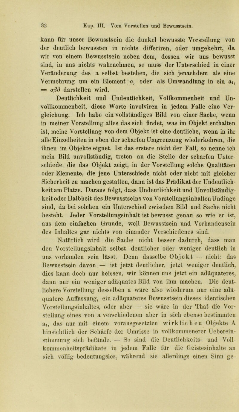 kann für unser Bewusstsein die dunkel bewusste Vorstellung von der deutlich bewussten in nichts differiren, oder umgekehrt, da wir von einem Bewusstsein neben dem, dessen wir uns bewusst sind, in uns nichts wahrnehmen, so muss der Unterschied in einer Veränderung des a. selbst bestehen, die sich jenachdem als eine Vermehrung um ein Element; «, oder als Umwandlung in ein ai, = aßd darstellen wird. Deutlichkeit und Undeutlichkeit, Vollkommenheit und Un- vollkommenheit, diese Worte involviren in jedem Falle eine Ver- gleichung. Ich habe ein vollständiges Bild von einer Sache, wenn in meiner Vorstellung alles das sich findet, was im Objekt enthalten ist, meine Vorstellung von dem Objekt ist eine deutliche, wenn in ihr alle Einzelheiten in eben der scharfen Umgrenzung wiederkehren, die ihnen im Objekte eignet. Ist das erstere nicht der Fall, so nenne ich mein Bild unvollständig, treten an die Stelle der scharfen Unter- schiede, die das Objekt zeigt, in der Vorstellung solche Qualitäten oder Elemente, die jene Unterschiede nicht oder nicht mit gleicher Sicherheit zu machen gestatten, dann ist das Prädikat der Undeutlich- keit am Platze. Daraus folgt, dass Undeutlichkeit und Unvollständig- keit oder Halbheit des Bewusstseins von Vorstellungsinhalten Undinge sind, da bei solchen ein Unterschied zwischen Bild und Sache nicht besteht. Jeder Vorstellungsinhalt ist bewusst genau so wie er ist, aus dem einfachen Grunde, weil Bewusstsein und Vorhandensein des Inhaltes gar nichts von einander Verschiedenes sind. Natürlich wird die Sache nicht besser dadurch, dass man den Vorstellungsinhalt selbst deutlicher oder weniger deutlich in uns vorhanden sein lässt. Denn dasselbe Objekt — nicht: das Bewusstsein davon — ist jetzt deutlicher, jetzt weniger deutlich, dies kann doch nur heissen, wir können uns jetzt ein adäquateres, dann nur ein weniger adäquates Bild von ihm machen. Die deut- lichere Vorstellung desselben a wäre also wiederum nur eine adä- quatere Auffassung, ein adäquateres Bewusstsein dieses identischen Vorstellungsinhaltes, oder aber — sie wäre in der That die Vor- stellung eines von a verschiedenen aber in sich ebenso bestimmten at, das nur mit einem vorausgesetzten wirklichen Objekte A hinsichtlich der Schärfe der Umrisse in vollkommenerer Ueberein- stiinmung sich befände. — So sind die Deutlichkeits- und Voll- kommenheitsprädikate in jedem Falle für die Geistesinhalte an sich völlig bedeutungslos, während sie allerdings einen Sinn ge-