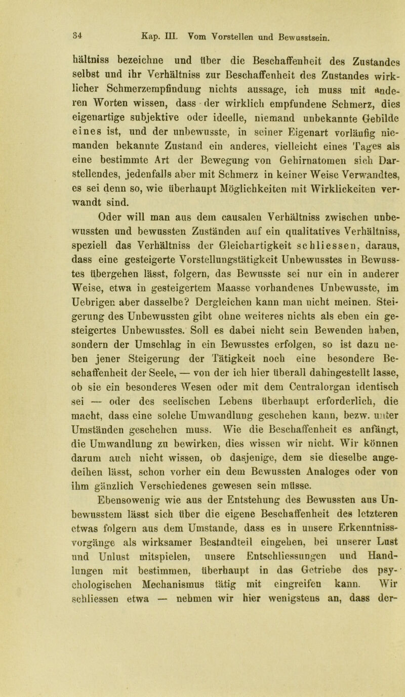 hältniss bezeichne und über die Beschaffenheit des Zustandes selbst und ihr Verhältniss zur Beschaffenheit des Zustandes wirk- licher Schmerzempfindung nichts aussage, ich muss mit ande- ren Worten wissen, dass der wirklich empfundene Schmerz, dies eigenartige subjektive oder ideelle, niemand unbekannte Gebilde eines ist, und der unbewusste, in seiner Eigenart vorläufig nie- manden bekannte Zustand ein anderes, vielleicht eines Tages als eine bestimmte Art der Bewegung von Gehirnatomen sich Dar- stellendes, jedenfalls aber mit Schmerz in keiner Weise Verwandtes, es sei denn so, wie überhaupt Möglichkeiten mit Wirklickeiten ver- wandt sind. Oder will man aus dem causalen Verhältniss zwischen unbe- wussten und bewussten Zuständen auf ein qualitatives Verhältniss, speziell das Verhältniss der Gleichartigkeit schliessen. daraus, dass eine gesteigerte Vorstellungstätigkeit Unbewusstes in Bewuss- tes übergehen lässt, folgern, das Bewusste sei nur ein in anderer Weise, etwa in gesteigertem Maasse vorhandenes Unbewusste, im Uebrigen aber dasselbe? Dergleichen kann man uicht meinen. Stei- gerung des Unbewussten gibt ohne weiteres nichts als eben ein ge- steigertes Unbewusstes. Soll es dabei nicht sein Bewenden haben, sondern der Umschlag in ein Bewusstes erfolgen, so ist dazu ne- ben jener Steigerung der Tätigkeit noch eine besondere Be- schaffenheit der Seele, — von der ich hier überall dahingestellt lasse, ob sie ein besonderes Wesen oder mit dem Centralorgan identisch sei — oder des seelischen Lebens überhaupt erforderlich, die macht, dass eine solche Umwandlung geschehen kann, bezw. unter Umständen geschehen muss. Wie die Beschaffenheit es anfängt, die Umwandlung zu bewirken, dies wissen wir nicht. Wir können darum auch nicht wissen, ob dasjenige, dem sie dieselbe ange- deihen lässt, schon vorher ein dem Bewussten Analoges oder von ihm gänzlich Verschiedenes gewesen sein müsse. Ebensowenig wie aus der Entstehung des Bewussten aus Un- bewusstem lässt sich über die eigene Beschaffenheit des letzteren etwas folgern aus dem Umstande, dass es in unsere Erkenntniss- vorgänge als wirksamer Bestandteil eingehen, bei unserer Lust und Unlust mitspielen, unsere Entschliessungen und Hand- lungen mit bestimmen, überhaupt in das Getriebe des psy- chologischen Mechanismus tätig mit eingreifen kann. Wir schliessen etwa — nehmen wir hier wenigstens an, dass der-