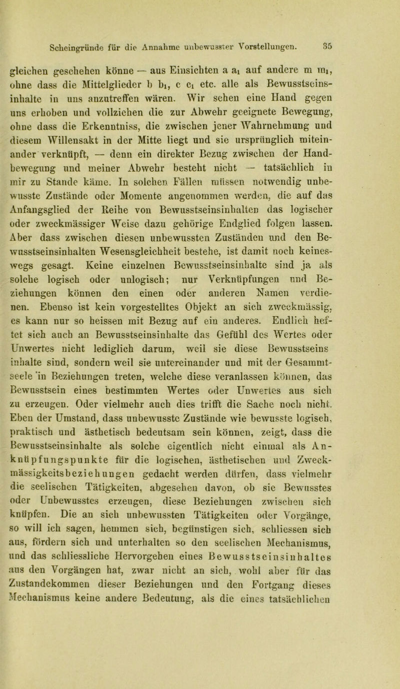 gleichen geschehen könne — aus Einsichten a ai auf andere m mi, ohne dass die Mittelglieder b bi, c Ci etc. alle als Bewusstseins- inhalte in uns anzutreffen wären. Wir sehen eine Hand gegen uns erhoben und vollziehen die zur Abwehr geeignete Bewegung, ohne dass die Erkenntniss, die zwischen jener Wahrnehmung und diesem Willensakt in der Mitte liegt und sie ursprünglich mitein- ander verknüpft, — denn ein direkter Bezug zwischen der Hand- bewegung und meiner Abwehr besteht nicht — tatsächlich in mir zu Stande käme. In solchen Fällen müssen notwendig unbe- wusste Zustände oder Momente angenommen werden, die auf das Anfangsglied der Reihe von Bewusstseinsinhalten das logischer oder zweckmässiger Weise dazu gehörige Endglied folgen lassen. Aber dass zwischen diesen unbewussten Zuständen und den Be- wusstseinsinhalten Wesensgleichheit bestehe, ist damit noch keines- wegs gesagt. Keine einzelnen Bewusstseinsinhalte sind ja als solche logisch oder unlogisch; nur Verknüpfungen und Be- ziehungen können den einen oder anderen Hamen verdie- nen. Ebenso ist kein vorgestelltes Objekt an sich zweckmässig, es kann nur so heissen mit Bezug auf ein anderes. Endlich hef- tet sich auch an Bewusstseinsinhalte das Gefühl des Wertes oder Unwertes nicht lediglich darum, weil sie diese Bewusstseins inhalte sind, sondern weil sie untereinander und mit der Gesammt- seele in Beziehungen treten, welche diese veranlassen können, das Bewusstsein eines bestimmten Wertes oder Unwertes aus sich zu erzeugen. Oder vielmehr auch dies trifft die Sache noch nicht. Eben der Umstand, dass unbewusste Zustände wie bewusste logisch, praktisch und ästhetisch bedeutsam sein können, zeigt, dass die Bewusstseinsinhalte als solche eigentlich nicht einmal als An- knüpfungspunkte für die logischen, ästhetischen und Zweck- mässigkeitsbeziehungen gedacht werden dürfen, dass vielmehr die seelischen Tätigkeiten, abgesehen davon, ob sie Bewusstes oder Unbewusstes erzeugen, diese Beziehungen zwischen sich knüpfen. Die an sich unbewussten Tätigkeiten oder Vorgänge, so will ich sagen, hemmen sich, begünstigen sich, schliessen sich aus, fördern sich und unterhalten so den seelischen Mechanismus, und das seliliessliche Hervorgehen eines Bewusstseinsinhaltes aus den Vorgängen hat, zwar nicht an sich, wohl aber für das Zustandekommen dieser Beziehungen und den Fortgang dieses Mechanismus keine andere Bedeutung, als die eines tatsächlichen