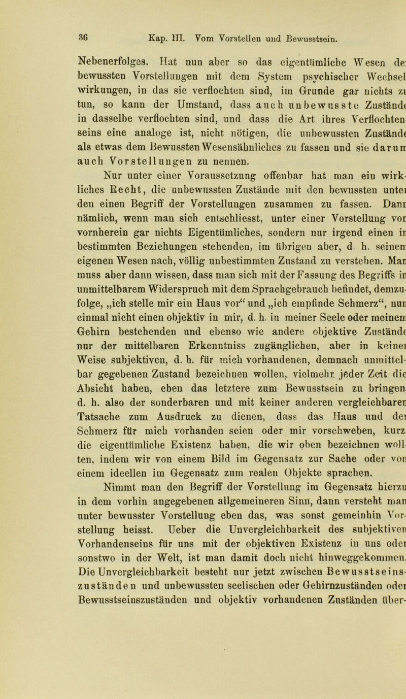 Nebenerfolgas, Hat nun aber so das eigentümliche Wesen de: bewussten Vorstellungen mit dem System psychischer Wechsel Wirkungen, in das sie verflochten sind, im Grunde gar nichts zi tun, so kann der Umstand, dass auch unbewusste Zustände in dasselbe verflochten sind, und dass die Art ihres Verflochten seins eine analoge ist, nicht nötigen, die unbewussten Zustände als etwas dem Bewussten Wesensähnliches zu fassen und sie darun auch Vorstellungen zu nennen. Nur unter einer Voraussetzung offenbar hat man ein wirk- liches Recht, die unbewussten Zustände mit den bewussteu untei den einen Begriff der Vorstellungen zusammen zu fassen. Danr nämlich, wenn man sich entschliesst, unter einer Vorstellung vor vornherein gar nichts Eigentümliches, sondern nur irgend einen ir bestimmten Beziehungen stehenden, im übrigen aber, d. h. seinen eigenen Wesen nach, völlig unbestimmten Zustand zu verstehen. Man muss aber dann wissen, dass man sich mit der Fassung des Begriffs in unmittelbarem Widerspruch mit dem Sprachgebrauch befindet, demzu- folge, „ich stelle mir ein Haus vor“ und „ich empfinde Schmerz“, nun einmal nicht einen objektiv in mir, d. h. in meiner Seele oder meinem Gehirn bestehenden und ebenso wie andere objektive Zustände nur der mittelbaren Erkenntniss zugänglichen, aber in keinei Weise subjektiven, d. h. für mich vorhandenen, demnach unmittel- bar gegebenen Zustand bezeichnen wollen, vielmehr, jeder Zeit die Absicht haben, eben das letztere zum Bewusstsein zu bringen, d. h. also der sonderbaren und mit keiner anderen vergleichbarer Tatsache zum Ausdruck zu dienen, dass das Haus und der Schmerz für mich vorhanden seien oder mir vorschweben, kurz die eigentümliche Existenz haben, die wir oben bezeichnen woJl ten, indem wir von einem Bild im Gegensatz zur Sache oder von einem ideellen im Gegensatz zum realen Objekte sprachen. Nimmt man den Begriff der Vorstellung im Gegensatz hierzu in dem vorhin angegebenen allgemeineren Sinn, dann versteht man unter bewusster Vorstellung eben das, was sonst gemeinhin Vor- stellung heisst. Ueber die Unvergleichbarkeit des subjektiven Vorhandenseins für uns mit der objektiven Existenz in uns oder sonstwo in der Welt, ist man damit doch nicht hinweggekommen. Die Unvergleichbarkeit besteht nur jetzt zwischen Bewusstseins- zuständen und unbewussten seelischen oder Gehirnzuständen oder Bewusstseinszuständen und objektiv vorhandenen Zuständen über-