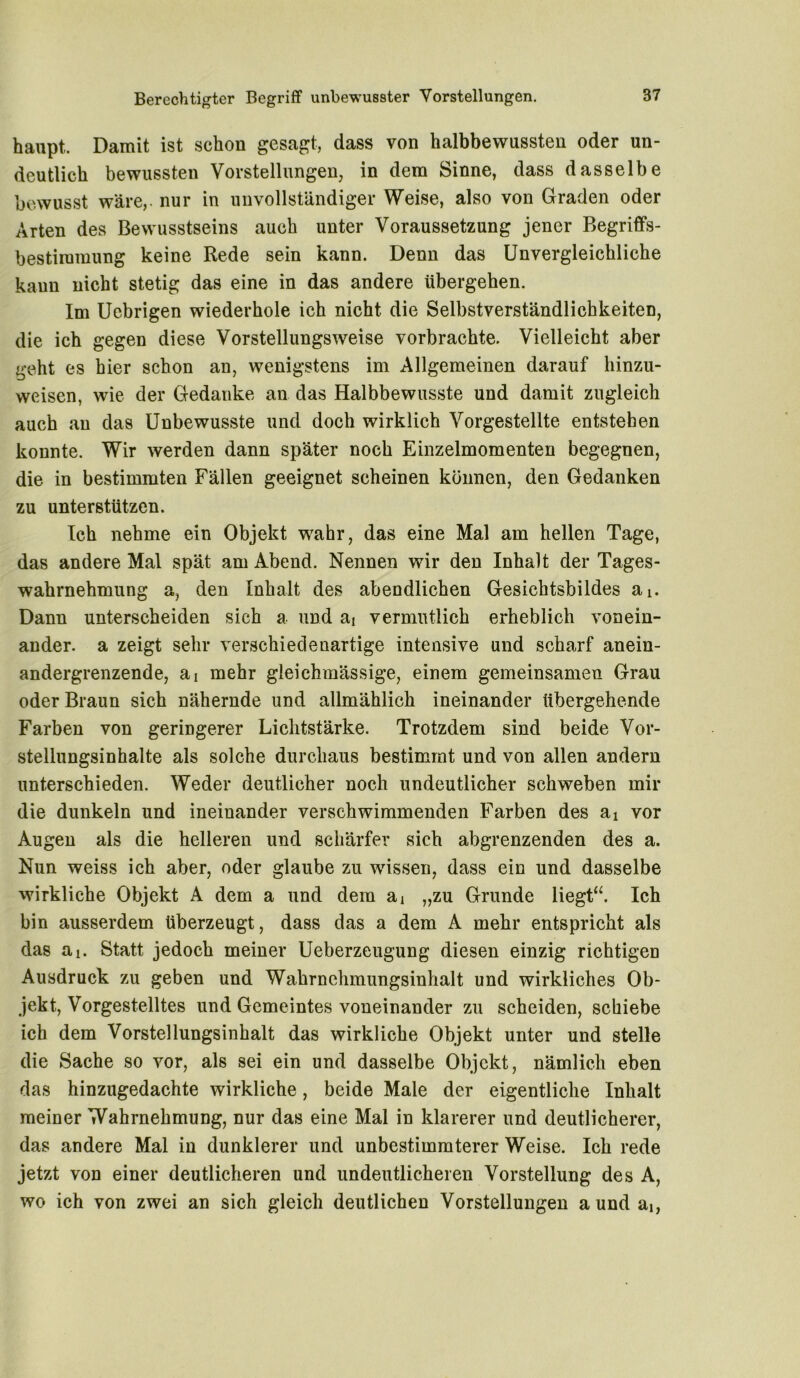hanpt. Damit ist schon gesagt, dass von halbbewussten oder un- deutlich bewussten Vorstellungen, in dem Sinne, dass dasselbe bewusst wäre, nur in unvollständiger Weise, also von Graden oder Arten des Bewusstseins auch unter Voraussetzung jener Begriffs- bestimmung keine Rede sein kann. Denn das Unvergleichliche kann nicht stetig das eine in das andere übergehen. Im Uebrigen wiederhole ich nicht die Selbstverständlichkeiten, die ich gegen diese Vorstellungsweise vorbrachte. Vielleicht aber geht es hier schon an, wenigstens im Allgemeinen darauf hinzu- weisen, wie der Gedanke an das Halbbewusste und damit zugleich auch au das Unbewusste und doch wirklich Vorgestellte entstehen konnte. Wir werden dann später noch Einzelmomenten begegnen, die in bestimmten Fällen geeignet scheinen können, den Gedanken zu unterstützen. Ich nehme ein Objekt wahr, das eine Mal am hellen Tage, das andere Mal spät am Abend. Nennen wir den Inhalt der Tages- wahrnehmung a, den Inhalt des abendlichen Gesichtsbildes ai. Dann unterscheiden sich a und ai vermutlich erheblich vonein- ander. a zeigt sehr verschiedenartige intensive und scharf anein- andergrenzende, sli mehr gleichmässige, einem gemeinsamen Grau oder Braun sich nähernde und allmählich ineinander übergehende Farben von geringerer Lichtstärke. Trotzdem sind beide Vor- stellungsinhalte als solche durchaus bestimmt und von allen andern unterschieden. Weder deutlicher noch undeutlicher schweben mir die dunkeln und ineinander verschwimmenden Farben des ai vor Augen als die helleren und schärfer sich abgrenzenden des a. Nun weiss ich aber, oder glaube zu wissen, dass ein und dasselbe wirkliche Objekt A dem a und dem ai „zu Grunde liegt“. Ich bin ausserdem überzeugt, dass das a dem A mehr entspricht als das ai. Statt jedoch meiner Ueberzeugung diesen einzig richtigen Ausdruck zu geben und Wahrnehmungsinhalt und wirkliches Ob- jekt, Vorgestelltes und Gemeintes voneinander zu scheiden, schiebe ich dem Vorstellungsinhalt das wirkliche Objekt unter und stelle die Sache so vor, als sei ein und dasselbe Objekt, nämlich eben das hinzugedachte wirkliche, beide Male der eigentliche Inhalt meiner Wahrnehmung, nur das eine Mal in klarerer und deutlicherer, das andere Mal in dunklerer und unbestimmterer Weise. Ich rede jetzt von einer deutlicheren und undeutlicheren Vorstellung des A, wo ich von zwei an sich gleich deutlichen Vorstellungen a und ai,