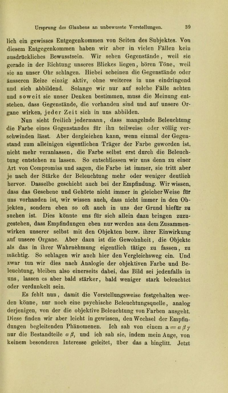 lieh ein gewisses Entgegenkommen von Seiten des Subjektes. Von diesem Entgegenkommen haben wir aber in vielen Fällen kein ausdrückliches Bewusstsein. Wir sehen Gegenstände, weil sie gerade in der Richtung unseres Blickes liegen, hören Töne, weil sie an unser Ohr schlagen. Hiebei scheinen die Gegenstände oder äusseren Reize einzig aktiv, ohne weiteres in uns eindringend und sich abbildend. Solange wir nur auf solche Fälle achten und soweit sie unser Denken bestimmen, muss die Meinung ent- stehen, dass Gegenstände, die vorhanden sind und auf unsere Or- gane wirken, jeder Zeit sich in uns abbilden. Nun sieht freilich jedermann, dass mangelnde Beleuchtung die Farbe eines Gegenstandes für ihn teilweise oder völlig ver- schwinden lässt. Aber dergleichen kann, wenn einmal der Gegen- stand zum alleinigen eigentlichen Träger der Farbe geworden ist, nicht mehr veranlassen, die Farbe selbst erst durch die Beleuch- tung entstehen zu lassen. So entschliessen wir uns denn zu einer Art von Compromiss und sagen, die Farbe ist immer, sie tritt aber je nach der Stärke der Beleuchtung mehr oder weniger deutlich hervor. Dasselbe geschieht auch bei der Empfindung. Wir wissen, dass das Gesehene und Gehörte nicht immer in gleicherweise für uns vorhanden ist, wir wissen auch, dass nicht immer in den Ob- jekten, sondern eben so oft auch in uns der Grund hiefür zu suchen ist. Dies könnte uns für sich allein dazu bringen zuzu- gestehen, dass Empfindungen eben nur werden aus dem Zusammen- wirken unserer selbst mit den Objekten bezw. ihrer Einwirkung auf unsere Organe. Aber dazu ist die Gewohnheit, die Objekte als das in ihrer Wahrnehmung eigentlich tätige zu fassen, zu mächtig. So schlagen wir auch hier den Vergleichsweg ein. Und zwar tun wir dies nach Analogie der objektiven Farbe und Be- leuchtung, bleiben also einerseits dabei, das Bild sei jedenfalls in uns, lassen es aber bald stärker, bald weniger stark beleuchtet oder verdunkelt sein. Es fehlt nun, damit die Vorstellungsweise festgehalten wer- den könne, nur noch eine psychische Beleuchtungsquelle, analog derjenigen, von der die objektive Beleuchtung von Farben ausgellt. Diese finden wir aber leicht in gewissen, den Wechsel der Empfin- dungen begleitenden Phänomenen. Ich sah von einem a — a ß y nur die Bestandteile a ß, und ich sah sie, indem mein Auge, von keinem besonderen Interesse geleitet, über das a hinglitt. Jetzt