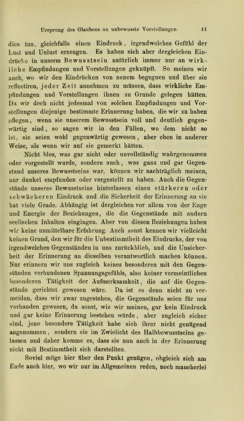 (lies tim, gleichfalls einen Eindruck, irgendwelches Gefühl der Lust und Unlust erzeugen. Es haben sich aber dergleichen Ein- drücke in unserm Bewusstsein natürlich immer nur an wirk- liche Empfindungen und Vorstellungen geknüpft. So meinen wir auch, wo wir den Eindrücken von neuem begegnen und über sie refiectiren, jeder Zeit annehmen zu müssen, dass wirkliche Em- pfindungen und Vorstellungen ihnen zu Grunde gelegen hätten. Da wir doch nicht jedesmal von solchen Empfindungen und Vor- stellungen diejenige bestimmte Erinnerung haben, die wir zu haben pflegen, wenn sie unserem Bewusstsein voll und deutlich gegen- wärtig sind, so sagen wir in den Fällen, wo dem nicht so ist, sie seien wohl gegenwärtig gewesen , aber eben in anderer Weise, als wenn wir auf sie gemerkt hätten. Nicht blos, was gar nicht oder unvollständig wahrgenommen oder vorgestellt wurde, sondern auch , was ganz und gar Gegen- stand unseres Bewusstseins war, können wir nachträglich meinen, nur dunkel empfunden oder vorgestellt zu haben. Auch die Gegen- stände unseres Bewusstseins hinterlassen einen stärkeren oder schwächeren Eindruck und die Sicherheit der Erinnerung an sie hat viele Grade. Abhängig ist dergleichen vor allem von der Enge und Energie der Beziehungen, die die Gegenstände mit andern seelischen Inhalten eingingen. Aber von diesen Beziehungen haben wir keine unmittelbare Erfahrung. Auch sonst kennen wir vielleicht keinen Grund, den wir für die Unbestimmtheit des Eindrucks, der von irgendwelchen Gegenständen in uns zurückblieb, und die Unsicher- heit der Erinnerung an dieselben verantwortlich machen können. Nur erinnern wir uns zugleich keines besonderen mit den Gegen- ständen verbundenen Spannungsgefühls, also keiner vermeintlichen besonderen Tätigkeit der Aufmerksamkeit, die auf die Gegen- stände gerichtet gewesen wäre. Da ist es denn nicht zu ver- meiden, dass wir zwar zugestehen, die Gegenstände seien für uns vorhanden gewesen, da sonst, wie wir meinen, gar kein Eindruck und gar keine Erinnerung bestehen würde , aber zugleich sicher sind, jene besondere Tätigkeit habe sich ihrer nicht genügend angenommen , sondern sie im Zwielicht des Halbbewusstseins ge- lassen und daher komme es, dass sie nun auch in der Erinnerung nicht mit Bestimmtheit sich darstellten. Soviel möge hier über den Punkt genügen, obgleich sich am Ende auch hier, wo wir nur im Allgemeinen reden, noch mancherlei