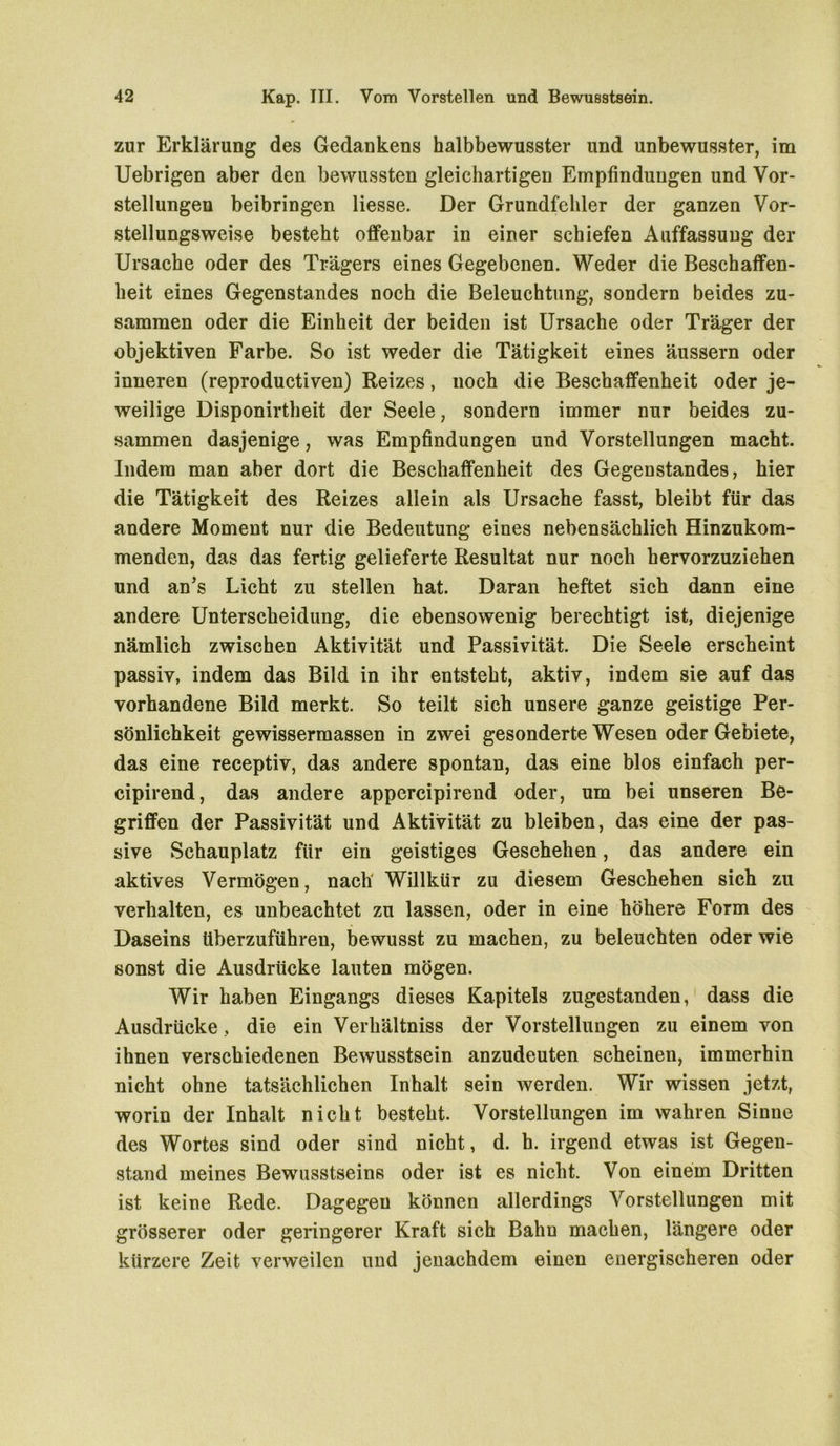 zur Erklärung des Gedankens halbbewusster und unbewusster, im Uebrigen aber den bewussten gleichartigen Empfindungen und Vor- stellungen beibringen Hesse. Der Grundfehler der ganzen Vor- stellungsweise besteht offenbar in einer schiefen Auffassung der Ursache oder des Trägers eines Gegebenen. Weder die Beschaffen- heit eines Gegenstandes noch die Beleuchtung, sondern beides zu- sammen oder die Einheit der beiden ist Ursache oder Träger der objektiven Farbe. So ist weder die Tätigkeit eines äussern oder inneren (reproductiven) Reizes, noch die Beschaffenheit oder je- weilige Disponirtheit der Seele, sondern immer nur beides zu- sammen dasjenige, was Empfindungen und Vorstellungen macht. Indem man aber dort die Beschaffenheit des Gegenstandes, hier die Tätigkeit des Reizes allein als Ursache fasst, bleibt für das andere Moment nur die Bedeutung eines nebensächlich Hinzukom- menden, das das fertig gelieferte Resultat nur noch hervorzuziehen und an’s Licht zu stellen hat. Daran heftet sich dann eine andere Unterscheidung, die ebensowenig berechtigt ist, diejenige nämlich zwischen Aktivität und Passivität. Die Seele erscheint passiv, indem das Bild in ihr entsteht, aktiv, indem sie auf das vorhandene Bild merkt. So teilt sich unsere ganze geistige Per- sönlichkeit gewissermassen in zwei gesonderte Wesen oder Gebiete, das eine receptiv, das andere spontan, das eine blos einfach per- cipirend, das andere appercipirend oder, um bei unseren Be- griffen der Passivität und Aktivität zu bleiben, das eine der pas- sive Schauplatz für ein geistiges Geschehen, das andere ein aktives Vermögen, nach' Willkür zu diesem Geschehen sich zu verhalten, es unbeachtet zu lassen, oder in eine höhere Form des Daseins überzuführen, bewusst zu machen, zu beleuchten oder wie sonst die Ausdrücke lauten mögen. Wir haben Eingangs dieses Kapitels zugestanden, dass die Ausdrücke, die ein Verhältniss der Vorstellungen zu einem von ihnen verschiedenen Bewusstsein anzudeuten scheinen, immerhin nicht ohne tatsächlichen Inhalt sein werden. Wir wissen jetzt, worin der Inhalt nicht besteht. Vorstellungen im wahren Sinne des Wortes sind oder sind nicht, d. h. irgend etwas ist Gegen- stand meines Bewusstseins oder ist es nicht. Von einem Dritten ist keine Rede. Dagegen können allerdings Vorstellungen mit grösserer oder geringerer Kraft sich Bahn machen, längere oder kürzere Zeit verweilen und jenaehdem einen energischeren oder