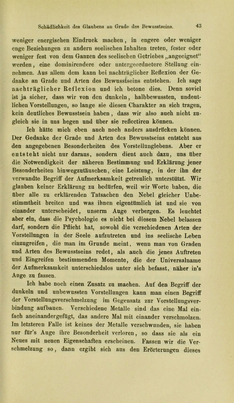 weniger energischen Eindruck machen, in engere oder weniger enge Beziehungen zu andern seelischen Inhalten treten, fester oder weniger fest von dem Ganzen des seelischen Getriebes „angeeignet“ werden, eine dominirendere oder untergeordnetere Stellung ein- nehmen. Aus allem dem kann bei nachträglicher Reflexion der Ge- danke an Grade und Arten des Bewusstseins entstehen. Ich sage nachträglicher Reflexion und ich betone dies. Denn soviel ist ja sicher, dass wir von den dunkeln, halbbewussten, undeut- lichen Vorstellungen, so lange sie diesen Charakter an sich tragen, kein deutliches Bewusstsein haben , dass wir also auch nicht zu- gleich sie in uns hegen und über sie reflectiren können. Ich hätte mich eben auch noch anders ausdrticken können. Der Gedanke der Grade und Arten des Bewusstseins entsteht aus den angegebenen Besonderheiten des Vorsteliunglebens. Aber er entsteht nicht nur daraus, sondern dient auch dazu, uns über die Notwendigkeit der näheren Bestimmung und Erklärung jener Besonderheiten hinwegzutäuschen, eine Leistung, in der ihn der verwandte Begriff der Aufmerksamkeit getreulich unterstützt. Wir glauben keiner Erklärung zu bedürfen, weil wir Worte haben, die über alle zu erklärenden Tatsachen den Nebel gleicher Unbe- stimmtheit breiten und was ihnen eigentümlich ist und sie von einander unterscheidet, unserm Auge verbergen. Es leuchtet aber ein, dass die Psychologie es nicht bei diesem Nebel belassen darf, sondern die Pflicht hat, sowohl die verschiedenen Arten der Vorstellungen in der Seele aufzutreten und ins seelische Leben einzugreifen, die man im Grunde meint, wenn man von Graden und Arten des Bewusstseins redet, als auch die jenes Auftreten und Eingreifen bestimmenden Momente, die der Universalname der Aufmerksamkeit unterschiedslos unter sich befasst, näher in’s Auge zu fassen. Ich habe noch einen Zusatz zu machen. Auf den Begriff der dunkeln und unbewussten Vorstellungen kann man einen Begriff der Vorstellungsverschmelzung im Gegensatz zur Vorstellungsver- bindung aufbauen. Verschiedene Metalle sind das eine Mal ein- fach aneinandergeftigt, das andere Mal mit einander verschmolzen. Im letzteren Falle ist keines der Metalle verschwunden, sie haben nur für’s Auge ihre Besonderheit verloren, so dass sie als ein Neues mit neuen Eigenschaften erscheinen. Fassen wir die Ver- schmelzung so, dann ergibt sich aus den Erörterungen dieses