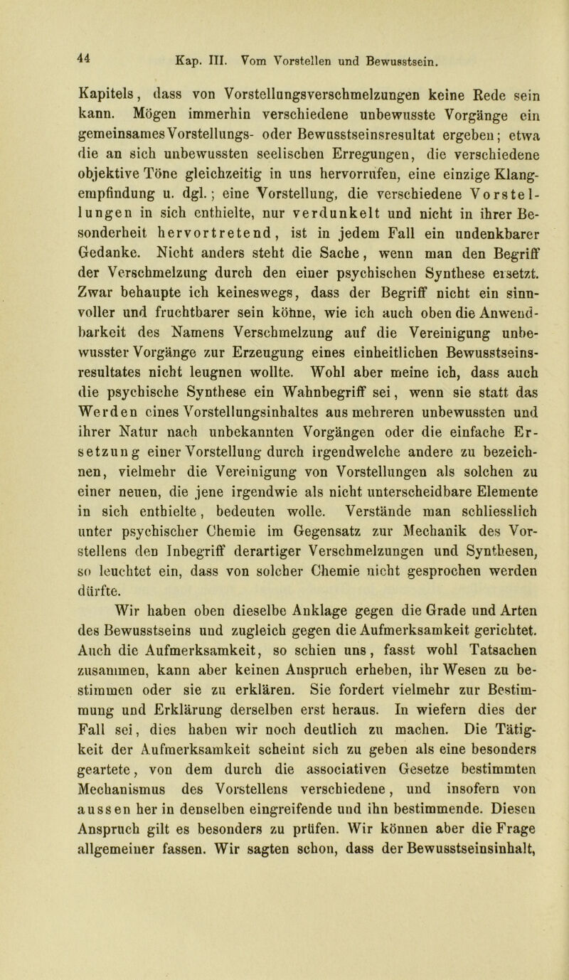 Kapitels, dass von Vorstellungsverschmelzungen keine Rede sein kann. Mögen immerhin verschiedene unbewusste Vorgänge ein gemeinsamesVorstellungs- oder Bewusstseinsresultat ergeben; etwa die an sich unbewussten seelischen Erregungen, die verschiedene objektive Töne gleichzeitig in uns hervorrufen, eine einzige Klang- empfindung u. dgl.; eine Vorstellung, die verschiedene Vorstel- lungen in sich enthielte, nur verdunkelt und nicht in ihrer Be- sonderheit hervortretend, ist in jedem Fall ein undenkbarer Gedanke. Nicht anders steht die Sache, wenn man den Begriff der Verschmelzung durch den einer psychischen Synthese ersetzt. Zwar behaupte ich keineswegs, dass der Begriff nicht ein sinn- voller und fruchtbarer sein köime, wie ich auch oben die Anwend- barkeit des Namens Verschmelzung auf die Vereinigung unbe- wusster Vorgänge zur Erzeugung eines einheitlichen Bewusstseins- resultates nicht leugnen wollte. Wohl aber meine ich, dass auch die psychische Synthese ein Wahnbegriff sei, wenn sie statt das Werden eines Vorstellungsinhaltes aus mehreren unbewussten und ihrer Natur nach unbekannten Vorgängen oder die einfache Er- setzung einer Vorstellung durch irgendwelche andere zu bezeich- nen, vielmehr die Vereinigung von Vorstellungen als solchen zu einer neuen, die jene irgendwie als nicht unterscheidbare Elemente in sich enthielte, bedeuten wolle. Verstände man schliesslich unter psychischer Chemie im Gegensatz zur Mechanik des Vor- stellens den Inbegriff derartiger Verschmelzungen und Synthesen, so leuchtet ein, dass von solcher Chemie nicht gesprochen werden dürfte. Wir haben oben dieselbe Anklage gegen die Grade und Arten des Bewusstseins und zugleich gegen die Aufmerksamkeit gerichtet. Auch die Aufmerksamkeit, so schien uns, fasst wohl Tatsachen zusammen, kann aber keinen Anspruch erheben, ihr Wesen zu be- stimmen oder sie zu erklären. Sie fordert vielmehr zur Bestim- mung und Erklärung derselben erst heraus. In wiefern dies der Fall sei, dies haben wir noch deutlich zu machen. Die Tätig- keit der Aufmerksamkeit scheint sich zu geben als eine besonders geartete, von dem durch die associativen Gesetze bestimmten Mechanismus des Vorstellens verschiedene, und insofern von aussen her in denselben eingreifende und ihn bestimmende. Diesen Anspruch gilt es besonders zu prüfen. Wir können aber die Frage allgemeiner fassen. Wir sagten schon, dass der Bewusstseinsinhalt,