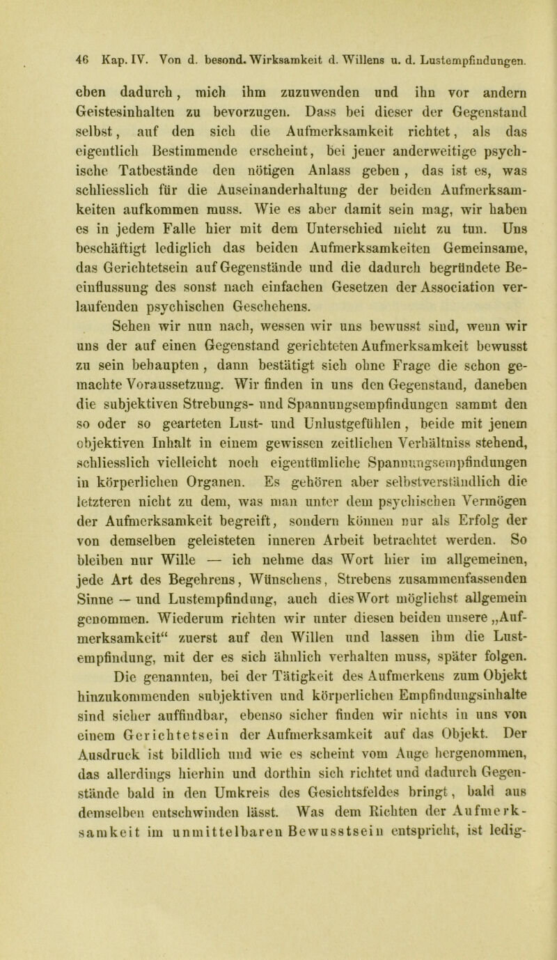 eben dadurch , mich ihm zuzuwenden und ihn vor andern Geistesinhalten zu bevorzugen. Dass bei dieser der Gegenstand selbst, auf den sich die Aufmerksamkeit richtet, als das eigentlich Bestimmende erscheint, bei jener anderweitige psych- ische Tatbestände den nötigen Anlass geben , das ist es, was schliesslich für die Auseinanderhaltung der beiden Aufmerksam- keiten aufkommen muss. Wie es aber damit sein mag, wir haben es in jedem Falle hier mit dem Unterschied nicht zu tun. Uns beschäftigt lediglich das beiden Aufmerksamkeiten Gemeinsame, das Gerichtetsein auf Gegenstände und die dadurch begründete Be- einflussung des sonst nach einfachen Gesetzen der Association ver- laufenden psychischen Geschehens. Sehen wir nun nach, wessen wir uns bewusst sind, wenn wir uns der auf einen Gegenstand gerichteten Aufmerksamkeit bewusst zu sein behaupten , dann bestätigt sich ohne Frage die schon ge- machte Voraussetzung. Wir finden in uns den Gegenstand, daneben die subjektiven Strebungs- und Spannungsempfindungen sammt den so oder so gearteten Lust- und Unlustgefühlen , beide mit jenem objektiven Inhalt in einem gewissen zeitlichen Verhältnis» stehend, schliesslich vielleicht noch eigentümliche Spannungsempfindungen in körperlichen Organen. Es gehören aber selbstverständlich die letzteren nicht zu dem, was man unter dem psychischen Vermögen der Aufmerksamkeit begreift, sondern können nur als Erfolg der von demselben geleisteten inneren Arbeit betrachtet werden. So bleiben nur Wille — ich nehme das Wort hier im allgemeinen, jede Art des Begehrens, Wtinschens, Strebens zusammenfassenden Sinne — und Lustempfindung, auch dies Wort möglichst allgemein genommen. Wiederum richten wir unter diesen beiden unsere „Auf- merksamkeit“ zuerst auf den 'Willen und lassen ihm die Lust- empfindung, mit der es sich ähnlich verhalten muss, später folgen. Die genannten, bei der Tätigkeit des Aufmerkens zum Objekt hinzukommenden subjektiven und körperlichen Empfindungsinhalte sind sicher auffindbar, ebenso sicher finden wir nichts in uns von einem Gerichtetsein der Aufmerksamkeit auf das Objekt. Der Ausdruck ist bildlich und wie es scheint vom Auge hergenommen, das allerdings hierhin und dorthin sich richtet und dadurch Gegen- stände bald in den Umkreis des Gesichtsfeldes bringt, bald aus demselben entschwinden lässt. Was dem Richten der Aufmerk- samkeit im unmittelbaren Bewusstsein entspricht, ist ledig-