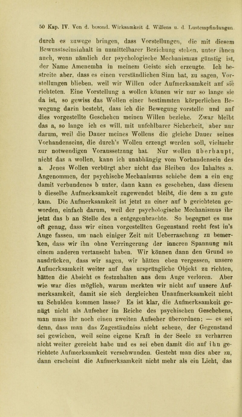 durch es zuwege bringen, dass Vorstellungen, die mit diesem Bewusstseinsinhalt in unmittelbarer Beziehung stehen, unter ihnen auch, wenn nämlich der psychologische Mechanismus günstig ist, der Name Amenemha in meinem Geiste sich erzeugte. Ich be- streite aber, dass es einen verständlichen Sinn hat, zu sagen, Vor- stellungen blieben, weil wir Willen oder Aufmerksamkeit auf sie richteten. Eine Vorstellung a wollen können wir nur so lange sie da ist, so gewiss das Wollen einer bestimmten körperlichen Be- wegung darin besteht, dass ich die Bewegung vorstelle und auf dies vorgestellte Geschehen meinen Willen beziehe. Zwar bleibt das a, so lange ich es will, mit unfehlbarer Sicherheit, aber nur darum, weil die Dauer meines Wollens die gleiche Dauer seines Vorhandenseins, die durch’s Wollen erzeugt werden soll, vielmehr zur notwendigen Voraussetzung hat. Nur wollen überhaupt, nicht das a wollen, kann ich unabhängig vom Vorhandensein des a. Jenes Wollen verbürgt aber nicht das Bleiben des Inhaltes a. Angenommen, der psychische Mechanismus schiebe dem a ein eng damit verbundenes b unter, dann kann es geschehen, dass diesem b dieselbe Aufmerksamkeit zugewendet bleibt, die dem a zu gute kam. Die Aufmerksamkeit ist jetzt zu einer auf b gerichteten ge- worden, einfach darum, weil der psychologische Mechanismus ihr jetzt das b an Stelle des a entgegenbrachte. So begegnet es uns oft genug, dass wir einen vorgestellten Gegenstand recht fest in’s Auge fassen, um nach einiger Zeit mit Ueberraschung zu bemer- ken, dass wir ihn ohne Verringerung der inneren Spannung mit einem anderen vertauscht haben. Wir können dann den Grund so ausdriicken, dass wir sagen, wir hätten eben vergessen, unsere Aufmerksamkeit weiter auf das ursprüngliche Objekt zu richten, hätten die Absicht es festzuhalten aus dem Auge verloren. Aber wie war dies möglich, warum merkten wir nicht auf unsere Auf- merksamkeit, damit sie sich dergleichen Unaufmerksamkeit nicht zu Schulden kommen lasse? Es ist klar, die Aufmerksamkeit ge- nügt nicht als Aufseher im Reiche des psychischen Geschehens, man muss ihr noch einen zweiten Aufseher überordnen; — es sei denn, dass man das Zugeständniss nicht scheue, der Gegenstand sei gewichen, weil seine eigene Kraft in der Seele zu verharren nicht weiter gereicht habe und es sei eben damit die auf ihu ge- richtete Aufmerksamkeit verschwunden. Gesteht man dies aber zu, dann erscheint die Aufmerksamkeit nicht mehr als ein Licht, das