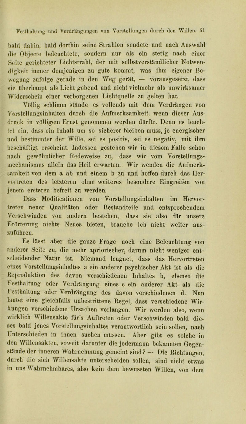 bald daliin, bald dorthin seine Strahlen sendete und nach Auswahl die Objecte beleuchtete, sondern nur als ein stetig nach einer Seite gerichteter Lichtstrahl, der mit selbstverständlicher Notwen- digkeit immer demjenigen zu gute kommt, was ihm eigener Be- wegung zufolge gerade in den Weg gerät, — vorausgesetzt, dass sie überhaupt als Licht gebend und nicht vielmehr als unwirksamer Widerschein einer verborgenen Lichtquelle zu gelten hat. Völlig schlimm stände es vollends mit dem Verdrängen von Vorstellungsinhalten durch die Aufmerksamkeit, wenn dieser Aus- druck in völligem Ernst genommen werden dürfte. Denn es leuch- tet ein, dass ein Inhalt um so sicherer bleiben mus3, je energischer und bestimmter der Wille, sei es positiv, sei es negativ, mit ihm beschäftigt erscheint. Indessen gestehen wir in diesem Falle schon nach gewöhnlicher Redeweise zu, dass wir vom Vorstellungs- mechanismus allein das Heil erwarten. Wir wenden die Aufmerk- samkeit von dem a ab und einem b zu und hoffen durch das Her- vortreten des letzteren ohne weiteres besondere Eingreifen von jenem ersteren befreit zu werden. Dass Modiücationen von Vorstellungsinhalten im Hervor- treten neuer Qualitäten oder Bestandteile und entsprechendem Verschwinden von andern bestehen, dass sie also für unsere Erörterung nichts Neues bieten, brauche ich nicht weiter aus- zuführen. Es lässt aber die ganze Frage noch eine Beleuchtung von anderer Seite zu, die mehr apriorischer, darum nicht weniger ent- scheidender Natur ist. Niemand leugnet, dass das Hervortreten eines Vorstellungsinhaltes a ein anderer psychischer Akt ist als die Reproduktion des davon verschiedenen Inhaltes b, ebenso die Festhaltung oder Verdrängung eines c ein anderer Akt als die Festhaltung oder Verdrängung des davon verschiedenen d. Nun lautet eine gleichfalls unbestrittene Regel, dass verschiedene Wir- kungen verschiedene Ursachen verlangen. Wir werden also, wenn wirklich Willensakte für’s Auftreten oder Verschwinden bald die- ses bald jenes Vorstellungsinhaltes verantwortlich sein sollen, nach Unterschieden in ihnen suchen müssen. Aber gibt es solche in den Willensakten, soweit darunter die jedermann bekannten Gegen- stände der inneren Wahrnehmung gemeint sind? — Die Richtungen, durch die sich Willensakte unterscheiden sollen, sind nicht etwas in uns Wahrnehmbares, also kein dem bewussten Willen, von dem