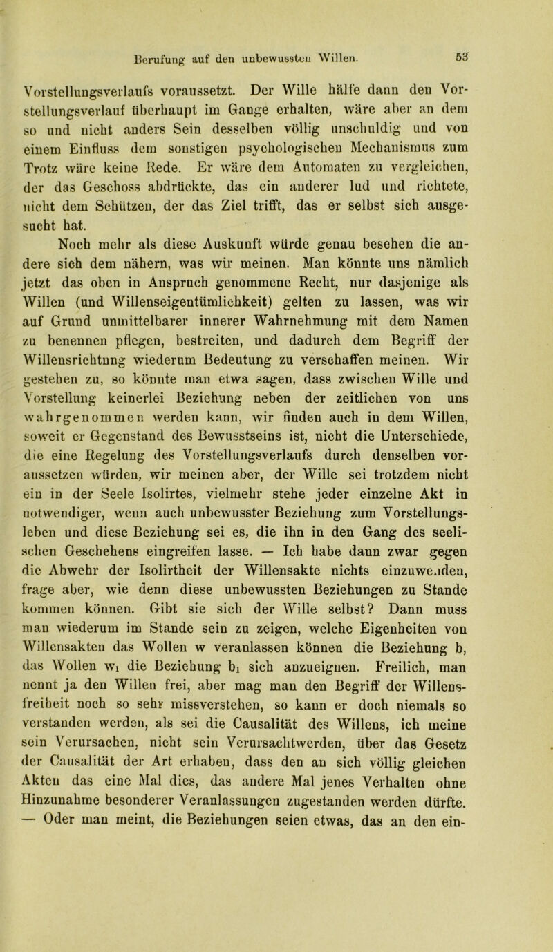 Vorstellungsverlaufs voraussetzt. Der Wille hälfe dann den Vor- stellungsverlauf überhaupt im Gange erhalten, wäre aber an dem so und nicht anders Sein desselben völlig unschuldig und von einem Einfluss dem sonstigen psychologischen Mechanismus zum Trotz wäre keine Rede. Er wäre dem Automaten zu vergleichen, der das Geschoss abdrückte, das ein anderer lud und richtete, nicht dem Schützen, der das Ziel trifft, das er selbst sich ausge- sucht hat. Noch mehr als diese Auskunft würde genau besehen die an- dere sich dem nähern, was wir meinen. Man könnte uns nämlich jetzt das oben in Anspruch genommene Recht, nur dasjenige als Willen (und Willenseigentümlichkeit) gelten zu lassen, was wir auf Grund unmittelbarer innerer Wahrnehmung mit dem Namen zu benennen pflegen, bestreiten, und dadurch dem Begriff der Willensrichtung wiederum Bedeutung zu verschaffen meinen. Wir gestehen zu, so könnte man etwa sagen, dass zwischen Wille und Vorstellung keinerlei Beziehung neben der zeitlichen von uns wahrgenommen werden kann, wir finden auch in dem Willen, soweit er Gegenstand des Bewusstseins ist, nicht die Unterschiede, die eine Regelung des Vorstellungsverlaufs durch denselben vor- aussetzen würden, wir meinen aber, der Wille sei trotzdem nicht ein in der Seele Isolirtes, vielmehr stehe jeder einzelne Akt in notwendiger, wenn auch unbewusster Beziehung zum Vorstellungs- leben und diese Beziehung sei es, die ihn in den Gang des seeli- schen Geschehens eingreifen lasse. — Ich habe dann zwar gegen die Abwehr der Isolirtheit der Willensakte nichts einzuwenden, frage aber, wie denn diese unbewussten Beziehungen zu Stande kommen können. Gibt sie sich der Wille selbst? Dann muss man wiederum im Stande sein zu zeigen, welche Eigenheiten von Willensakten das Wollen w veranlassen können die Beziehung b, das Wollen Wi die Beziehung bx sich anzueignen. Freilich, man nennt ja den Willen frei, aber mag man den Begriff der Willens- freiheit noch so sehr missverstehen, so kann er doch niemals so verstanden werden, als sei die Causalität des Willens, ich meine sein Verursachen, nicht sein Verursachtwerden, über das Gesetz der Causalität der Art erhaben, dass den an sich völlig gleichen Akten das eine Mal dies, das andere Mal jenes Verhalten ohne Hinzunahme besonderer Veranlassungen zugestanden werden dürfte. — Oder man meint, die Beziehungen seien etwas, das an den ein-