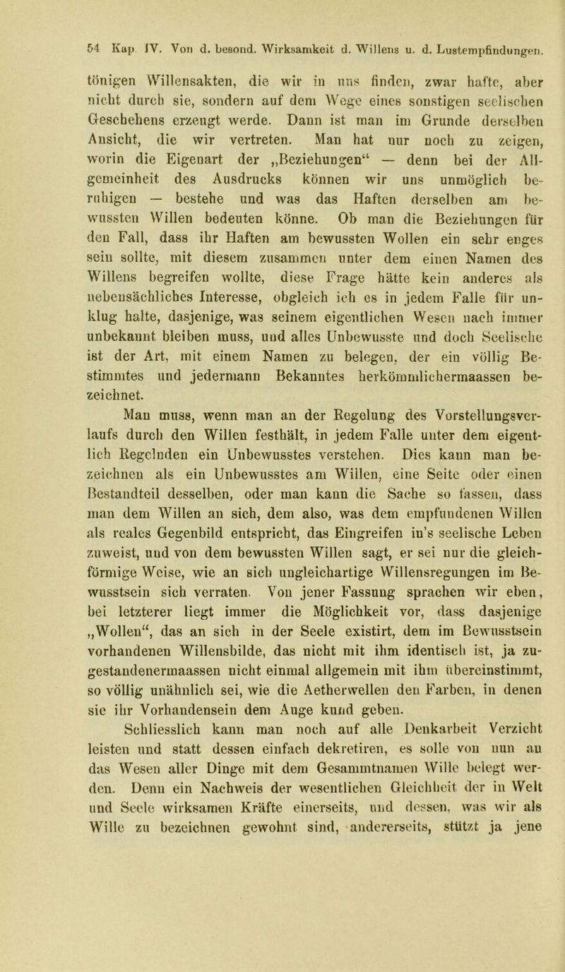 tönigen Willensakten, die wir in uns finden, zwar hafte, aber nicht durch sie, sondern auf dem Wege eines sonstigen seelischen Geschehens erzeugt werde. Dann ist man im Grunde derselben Ansicht, die wir vertreten. Man hat nur noch zu zeigen, worin die Eigenart der „Beziehungen“ — denn bei der All- gemeinheit des Ausdrucks können wir uns unmöglich be- ruhigen — bestehe und was das Haften derselben am be- wussten Willen bedeuten könne. Ob man die Beziehungen für den Fall, dass ihr Haften am bewussten Wollen ein sehr enges sein sollte, mit diesem zusammen unter dem einen Namen des Willens begreifen wollte, diese Frage hätte kein anderes als nebensächliches Interesse, obgleich ich es in jedem Falle für un- klug halte, dasjenige, was seinem eigentlichen Wesen nach immer unbekannt bleiben muss, und alles Unbewusste und doch Seelische ist der Art, mit einem Namen zu belegen, der ein völlig Be- stimmtes und jedermann Bekanntes herkömmlichermaassen be- zeichnet. Man muss, wenn man an der Regelung des Vorstellungsver- laufs durch den Willen festhält, in jedem Falle unter dem eigent- lich Regelnden ein Unbewusstes verstehen. Dies kann man be- zeichnen als ein Unbewusstes am Willen, eine Seite oder einen Bestandteil desselben, oder man kann die Sache so fassen, dass man dem Willen an sich, dem also, was dem empfundenen Willen als reales Gegenbild entspricht, das Eingreifen in’s seelische Leben zuweist, und von dem bewussten Willen sagt, er sei nur die gleich- förmige Weise, wie an sich ungleichartige Willensregungen im Be- wusstsein sich verraten. Von jener Fassung sprachen wir eben, bei letzterer liegt immer die Möglichkeit vor, dass dasjenige „Wollen“, das an sich in der Seele existirt, dem im Bewusstsein vorhandenen Willensbilde, das nicht mit ihm identisch ist, ja zu- gestaudenennaassen nicht einmal allgemein mit ihm übereinstimmt, so völlig unähnlich sei, wie die Aetherwellen den Farben, in denen sie ihr Vorhandensein dem Auge kund geben. Schliesslich kann man noch auf alle Denkarbeit Verzicht leisten und statt dessen einfach dekretiren, es solle von nun an das Wesen aller Dinge mit dem Gesammtnamen Wille belegt wer- den. Denn ein Nachweis der wesentlichen Gleichheit der in Welt und Seele wirksamen Kräfte einerseits, und dessen, was wir als Wille zu bezeichnen gewohnt sind, -andererseits, stützt ja jene