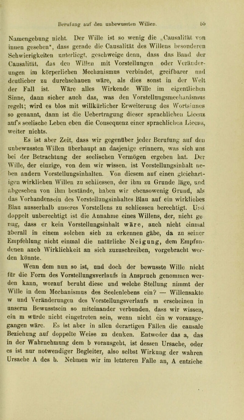 Namengebung nicht. Der Wille ist so wenig die „Causalität von innen gesehen“, dass gerade die Causalität des Willens besonderen Schwierigkeiten unterliegt, geschweige denu, dass das Band der Causalität, das den Willen mit Vorstellungen oder Veränder- ungen im körperlichen Mechanismus verbindet, greifbarer und deutlicher zu durchschauen wäre, als dies sonst in der Welt der Fall ist. Wäre alles Wirkende Wille im eigentlichen Sinne, dann sicher auch das, was den Vorstelluugsmechanisnuis regelt; wird es blos mit willkürlicher Erweiterung des Worts?unes so genannt, dann ist die Uebertragung dieser sprachlichen Licenz aufs seelische Leben eben die Consequenz einer sprachlichen Licenz, weiter nichts. Es ist aber Zeit, dass wir gegenüber jeder Berufung auf den unbewussten Willen überhaupt an dasjenige erinnern, was sich uns bei der Betrachtung der seelischen Vermögen ergeben hat. Der Wille, der einzige, von dem wir wissen, ist Vorstellungsinbalt ne- ben andern Vorstellungsinhalten. Von diesem auf einen gleichart- igen wirklichen Willen zu schiiessen, der ihm zu Grunde läge, und abgesehen von ihm bestände, haben wir ebensowenig Grund, als das Vorhandensein des Vorstellungsinhaltes Blau auf ein wirkliches Blau ausserhalb unseres Vorstellens zu schiiessen berechtigt. Und doppelt unberechtigt ist die Annahme eines Willens, der, nicht ge trug, dass er kein Vorstellungsinhalt wäre, auch nicht einmal Überall in einem solchen sieh zu erkennen gäbe, da zu seiner Empfehlung nicht einmal die natürliche Neigung, dem Empfun- denen auch Wirklichkeit an sich zuzuschreiben, vorgebracht wer- den könnte. Wenn dem nun so ist, und doch der bewusste Wille nicht für die Form des Vorstellungsverlaufs in Anspruch genommen wer- den kann, worauf beruht diese und welche Stellung nimmt der Wille in dem Mechanismus des Seelenlebens ein? — Willensakto w und Veränderungen des Vorstellungsverlaufs m erscheinen in unserm Bewusstsein so miteinander verbunden, dass wir wissen, ein m würde nicht eingetreten sein, wenn nicht ein w vorausge- gangen wäre. Es ist aber in allen derartigen Fällen die causale Beziehung auf doppelte Weise zu denken. Entweder das a, das in der Wahrnehmung dem b vorausgeht, ist dessen Ursache, oder es ist nur notwendiger Begleiter, also selbst Wirkung der wahren Ursache A des b. Nehmen wir im letzteren Falle an, A entziehe