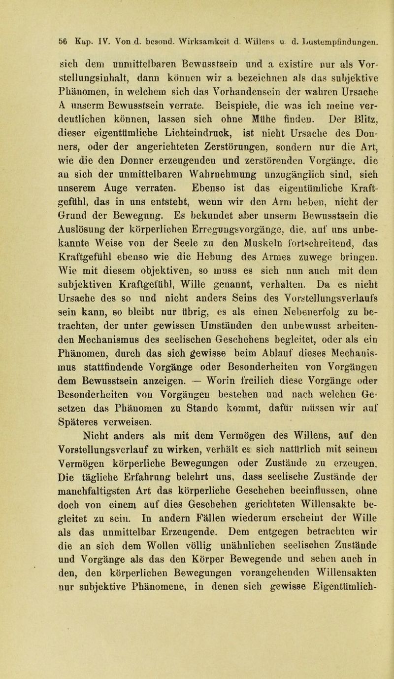 sich dem unmittelbaren Bewusstsein und a existire nur als Vor- stelliingsinhalt, dann können wir a bezeichnen als das subjektive Phänomen, in welchem sich das Vorhandensein der wahren Ursache A unserm Bewusstsein verrate. Beispiele, die was ich meine ver- deutlichen können, lassen sich ohne Mühe finden. Der Blitz, dieser eigentümliche Lichteindruck, ist nicht Ursache des Don- ners, oder der angerichteten Zerstörungen, sondern nur die Art, wie die den Donner erzeugenden und zerstörenden Vorgänge, die an sich der unmittelbaren Wahrnehmung unzugänglich sind, sich unserem Auge verraten. Ebenso ist das eigentümliche Kraft- gefühl, das in uns entsteht, wenn wir den Arm heben, nicht der Grund der Bewegung. Es bekundet aber unserm Bewusstsein die Auslösung der körperlichen Erregungsvorgänge, die, auf uns unbe- kannte Weise von der Seele zu den Muskeln fortschreitend, das Kraftgefühl ebenso wie die Hebung des Armes zuwege bringen. Wie mit diesem objektiven, so muss es sich nun auch mit dein subjektiven Kraftgefühl, Wille genannt, verhalten. Da es nicht Ursache des so und nicht anders Seins des Vorstellungsverlaufs sein kann, so bleibt nur übrig, es als einen Nebenerfolg zu be- trachten, der unter gewissen Umständen den unbewusst arbeiten- den Mechanismus des seelischen Geschehens begleitet, oder als ein Phänomen, durch das sich gewisse beim Ablauf dieses Mechanis- mus stattfindende Vorgänge oder Besonderheiten von Vorgängen dem Bewusstsein anzeigen. — Worin freilich diese Vorgänge oder Besonderheiten von Vorgängen bestehen und nach welchen Ge- setzen das Phänomen zu Stande kommt, dafür müssen wir auf Späteres verweisen. Nicht anders als mit dem Vermögen des Willens, auf den Vorstellungsverlauf zu wirken, verhält es sich natürlich mit seinem Vermögen körperliche Bewegungen oder Zustände zu erzeugen. Die tägliche Erfahrung belehrt uns, dass seelische Zustände der manchfaltigsten Art das körperliche Geschehen beeinflussen, ohne doch von einem auf dies Geschehen gerichteten Willensakte be- gleitet zu sein. In andern Fällen wiederum erscheint der Wille als das unmittelbar Erzeugende. Dem entgegen betrachten wir die an sich dem Wollen völlig unähnlichen seelischen Zustände und Vorgänge als das den Körper Bewegende und sehen auch in den, den körperlichen Bewegungen vorangehenden Willensakten nur subjektive Phänomene, in denen sich gewisse Eigentümlich-