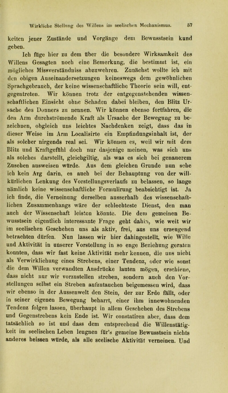 keiten jener Zustände und Vorgänge dem Bewusstsein kund geben. Ich füge hier zu dem über die besondere Wirksamkeit des Willens Gesagten noch eine Bemerkung, die bestimmt ist, ein mögliches Missverständniss abzuwehren. Zunächst wollte ich mit den obigen Auseinandersetzungen keineswegs dem gewöhnlichen Sprachgebrauch, der keine wissenschaftliche Theorie sein will, ent- gegentreten. Wir können trotz der entgegenstehenden wissen- schaftlichen Einsicht ohne Schaden dabei bleiben, den Blitz Ur- sache des Donners zu nennen. Wir können ebenso fortfahren, die den Arm durchströmende Kraft als Ursache der Bewegung zu be- zeichnen, obgleich uns leichtes Nachdenken zeigt, dass das in dieser Weise im Arm Localisirte ein Empfindungsinhalt i3t, der als solcher nirgends real sei. Wir können es, weil wir mit dem Blitz und Kraftgefühl doch nur dasjenige meinen, was sich uns als solches darstellt, gleichgiltig, als was es sich bei genauerem Zusehen ausweisen würde. Aus dem gleichen Grunde nun sehe ich kein Arg darin, es auch bei der Behauptung von der will- kürlichen Lenkung des Vorstellungsverlaufs zu belassen, so lange nämlich keine wissenschaftliche Formulirung beabsichtigt ist. Ja ich finde, die Verneinung derselben ausserhalb des wissenschaft- lichen Zusammenhangs wäre der schlechteste Dienst, den man auch der Wissenschaft leisten könnte. Die dem gemeinen Be- wusstsein eigentlich interessante Frage geht dahin, wie weit wir im seelischen Geschehen uns als aktiv, frei, aus uns erzeugend betrachten dürfen. Nun lassen wir hier dahingestellt, wie Wille und Aktivität in unserer Vorstellung in so enge Beziehung geraten konnten, dass wir fast keine Aktivität mehr kennen, die uns nicht als Verwirklichung eines Strebens, einer Tendenz, oder wie sonst die dem Willen verwandten Ausdrücke lauten mögen, erschiene, da3S nicht nur wir vorzustellen streben, sondern auch den Vor - stellungen selbst ein Streben aufzutauchen beigemessen wird, dass wir ebenso in der Aussenwelt den Stein, der zur Erde fällt, oder in seiner eigenen Bewegung beharrt, einer ihm innewohnenden Tendenz folgen lassen, überhaupt in allem Geschehen des Strebens und Gegenstrebens kein Ende ist. Wir constatiren aber, dass dem tatsächlich so ist und dass dem entsprechend die Willenstätig- keit im seelischen Leben leugnen ftir’s gemeine Bewusstsein nichts anderes heissen würde, als alle seelische Aktivität verneinen. Und